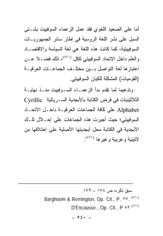 ‫ﺃﻤﺎ ﻋﻠﻰ ﺍﻟﺼﻌﻴﺩ ﺍﻟﻠﻐﻭﻱ ﻓﻘﺩ ﻋﻤل ﺍﻟﺯﻋﻤﺎﺀ ﺍﻟﺴﻭﻓﻴﻴﺕ ﺒﺸـﺘﻰ‬
‫ﺍﻟﺴﺒل ﻋﻠﻰ ﻨﺸﺭ ﺍﻟﻠﻐﺔ ﺍﻟﺭﻭﺴﻴﺔ ﻓﻲ ﺇﻁﺎﺭ ﺴﺎﺌﺭ ﺍﻟﺠﻤﻬﻭﺭﻴـﺎﺕ‬
‫ﺍﻟﺴﻭﻓﻴﻴﺘﻴﺔ، ﻜﻤﺎ ﻜﺎﻨﺕ ﻫﺫﻩ ﺍﻟﻠﻐﺔ ﻫﻲ ﻟﻐﺔ ﺍﻟﺴﻴﺎﺴﺔ ﻭﺍﻻﻗﺘﺼـﺎﺩ‬
‫ﻭﺍﻟﻌﻠﻡ ﺩﺍﺨل ﺍﻻﺘﺤﺎﺩ ﺍﻟﺴﻭﻓﻴﻴﺘﻲ ﻜﻜل )٠٧٤(، ﺫﻟﻙ ﻓﻀـﻼ ﻋـﻥ‬
    ‫ﹰ‬
‫ﺍﻋﺘﺒﺎﺭﻫﺎ ﻟﻐﺔ ﺍﻟﺘﻭﺍﺼل ﺒـﻴﻥ ﻤﺨﺘﻠـﻑ ﺍﻟﺠﻤﺎﻋـﺎﺕ ﺍﻟﻌﺭﻗﻴـﺔ‬
                     ‫)ﺍﻟﻘﻭﻤﻴﺎﺕ( ﺍﻟﻤﺸﻜﻠﺔ ﻟﻠﻜﻴﺎﻥ ﺍﻟﺴﻭﻓﻴﻴﺘﻲ.‬
‫ﻭﺘﺩﻋﻴ ‪‬ﺎ ﻟﻤﺎ ﺘﻘﺩﻡ ﺒﺩﺃ ﺍﻟﺯﻋﻤـﺎﺀ ﺍﻟﺴـﻭﻓﻴﻴﺕ ﻤﻨـﺫ ﻨﻬﺎﻴـﺔ‬
                                             ‫ﻤ‬
‫ﺍﻟﺜﻼﺜﻴﻨﻴﺎﺕ ﻓﻲ ﻓﺭﺽ ﺍﻟﻜﺘﺎﺒﺔ ﺒﺎﻷﺒﺠﺩﻴﺔ ﺍﻟﺴـﺭﻴﺎﻟﻴﺔ ‪Cyrillic‬‬
‫‪ Alphabet‬ﻋﻠﻰ ﻜﺎﻓﺔ ﺍﻟﺠﻤﺎﻋﺎﺕ ﺍﻟﻌﺭﻗﻴـﺔ ﺩﺍﺨـل ﺍﻻﺘﺤـﺎﺩ‬
‫ﺍﻟﺴﻭﻓﻴﻴﺘﻲ؛ ﺤﻴﺙ ﺃﺠﺒﺭﺕ ﻫﺫﻩ ﺍﻟﺠﻤﺎﻋﺎﺕ ﻋﻠﻰ ﺇﺤـﻼل ﺘﻠـﻙ‬
‫ﺍﻷﺒﺠﺩﻴﺔ ﻓﻲ ﺍﻟﻜﺘﺎﺒﺔ ﻤﺤل ﺃﺒﺠﺩﻴﺘﻬﺎ ﺍﻷﺼﻠﻴﺔ ﻋﻠﻰ ﺍﺨﺘﻼﻓﻬﺎ ﻤﻥ‬
                            ‫ﻻﺘﻴﻨﻴﺔ ﻭﻋﺭﺒﻴﺔ ﻭﻏﻴﺭﻫﺎ )١٧٤(.‬




                           ‫ﺴﺒﻕ ﺫﻜﺭﻩ، ﺹ ٨٧١ – ٩٧١.‬
                                                     ‫)٠٧٤(‬
         ‫.٧٧ .‪Barghoom & Remington, Op. Cit., P‬‬
                                                     ‫)١٧٤(‬
                      ‫٩٨ ‪D'Encausse., Op. Cit., P‬‬
                      ‫- ٠٤٥ -‬
 