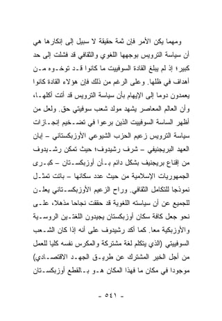 ‫ﻭﻤﻬﻤﺎ ﻴﻜﻥ ﺍﻷﻤﺭ ﻓﺈﻥ ﺜﻤﺔ ﺤﻘﻴﻘﺔ ﻻ ﺴﺒﻴل ﺇﻟﻰ ﺇﻨﻜﺎﺭﻫﺎ ﻫﻲ‬
‫ﺃﻥ ﺴﻴﺎﺴﺔ ﺍﻟﺘﺭﻭﻴﺱ ﺒﻭﺠﻬﻬﺎ ﺍﻟﻠﻐﻭﻱ ﻭﺍﻟﺜﻘﺎﻓﻲ ﻗﺩ ﻓﺸﻠﺕ ﺇﻟﻰ ﺤﺩ‬
‫ﻜﺒﻴﺭ؛ ﺇﺫ ﻟﻡ ﻴﺒﻠﻎ ﺍﻟﻘﺎﺩﺓ ﺍﻟﺴﻭﻓﻴﻴﺕ ﻤﺎ ﻜﺎﻨﻭﺍ ﻗـﺩ ﺘﻭﺨـﻭﻩ ﻤـﻥ‬
‫ﺃﻫﺩﺍﻑ ﻓﻲ ﻅﻠﻬﺎ. ﻭﻋﻠﻰ ﺍﻟﺭﻏﻡ ﻤﻥ ﺫﻟﻙ ﻓﺈﻥ ﻫﺅﻻﺀ ﺍﻟﻘﺎﺩﺓ ﻜﺎﻨﻭﺍ‬
‫ﻴﻌﻤﺩﻭﻥ ﺩﻭ ‪‬ﺎ ﺇﻟﻰ ﺍﻹﻴﻬﺎﻡ ﺒﺄﻥ ﺴﻴﺎﺴﺔ ﺍﻟﺘﺭﻭﻴﺱ ﻗﺩ ﺃﺘﺕ ﺃﻜﻠﻬـﺎ،‬
                                             ‫ﻤ‬
‫ﻭﺃﻥ ﺍﻟﻌﺎﻟﻡ ﺍﻟﻤﻌﺎﺼﺭ ﻴﺸﻬﺩ ﻤﻭﻟﺩ ﺸﻌﺏ ﺴﻭﻓﻴﺘﻲ ﺤﻕ. ﻭﻟﻌل ﻤﻥ‬
‫ﺃﻅﻬﺭ ﺍﻟﺴﺎﺴﺔ ﺍﻟﺴﻭﻓﻴﻴﺕ ﺍﻟﺫﻴﻥ ﺒﺭﻋﻭﺍ ﻓﻲ ﺘﻀـﺨﻴﻡ ﺇﻨﺠـﺎﺯﺍﺕ‬
‫ﺴﻴﺎﺴﺔ ﺍﻟﺘﺭﻭﻴﺱ ﺯﻋﻴﻡ ﺍﻟﺤﺯﺏ ﺍﻟﺸﻴﻭﻋﻲ ﺍﻷﻭﺯﺒﻜﺴﺘﺎﻨﻲ – ﺇﺒﺎﻥ‬
‫ﺍﻟﻌﻬﺩ ﺍﻟﺒﺭﻴﺠﻨﻴﻔﻲ – ﺸﺭﻑ ﺭﺸﻴﺩﻭﻑ؛ ﺤﻴﺙ ﺘﻤﻜﻥ ﺭﺸـﻴﺩﻭﻑ‬
‫ﻤﻥ ﺇﻗﻨﺎﻉ ﺒﺭﻴﺠﻨﻴﻑ ﺒﺸﻜل ﺩﺍﺌﻡ ﺒـﺄﻥ ﺃﻭﺯﺒﻜﺴـﺘﺎﻥ – ﻜﺒـﺭﻯ‬
‫ﺍﻟﺠﻤﻬﻭﺭﻴﺎﺕ ﺍﻹﺴﻼﻤﻴﺔ ﻤﻥ ﺤﻴﺙ ﻋﺩﺩ ﺴﻜﺎﻨﻬﺎ – ﺒﺎﺘﺕ ﺘﻤﺜـل‬
    ‫ﹸ‬
‫ﻨﻤﻭﺫ ‪‬ﺎ ﻟﻠﺘﻜﺎﻤل ﺍﻟﺜﻘﺎﻓﻲ. ﻭﺭﺍﺡ ﺍﻟﺯﻋﻴﻡ ﺍﻷﻭﺯﺒﻜﺴـﺘﺎﻨﻲ ﻴﻌﻠـﻥ‬
                                                 ‫ﺠ‬
‫ﻟﻠﺠﻤﻴﻊ ﻋﻥ ﺃﻥ ﺴﻴﺎﺴﺘﻪ ﺍﻟﻠﻐﻭﻴﺔ ﻗﺩ ﺤﻘﻘﺕ ﻨﺠﺎ ‪‬ﺎ ﻤﺫﻫ ﹰ، ﻋﻠـﻰ‬
      ‫ﻼ‬      ‫ﺤ‬
‫ﻨﺤﻭ ﺠﻌل ﻜﺎﻓﺔ ﺴﻜﺎﻥ ﺃﻭﺯﺒﻜﺴﺘﺎﻥ ﻴﺠﻴﺩﻭﻥ ﺍﻟﻠﻐﺘـﻴﻥ ﺍﻟﺭﻭﺴـﻴﺔ‬
‫ﻭﺍﻷﻭﺯﺒﻜﻴﺔ ﻤ ‪‬ﺎ. ﻜﻤﺎ ﺃﻜﺩ ﺭﺸﻴﺩﻭﻑ ﻋﻠﻰ ﺃﻨﻪ ﺇﺫﺍ ﻜﺎﻥ ﺍﻟﺸـﻌﺏ‬
                                        ‫ﻌ‬
‫ﺍﻟﺴﻭﻓﻴﻴﺘﻲ )ﺍﻟﺫﻱ ﻴﺘﻜﻠﻡ ﻟﻐﺔ ﻤﺸﺘﺭﻜﺔ ﻭﺍﻟﻤﻜﺭﺱ ﻨﻔﺴﻪ ﻜﻠﻴﺎ ﻟﻠﻌﻤل‬
       ‫‪‬‬
‫ﻤﻥ ﺃﺠل ﺍﻟﺨﻴﺭ ﺍﻟﻤﺸﺘﺭﻙ ﻋﻥ ﻁﺭﻴـﻕ ﺍﻟﺠﻬـﺩ ﺍﻻﻗﺘﺼـﺎﺩﻱ(‬
‫ﻤﻭﺠﻭ ‪‬ﺍ ﻓﻲ ﻤﻜﺎﻥ ﻤﺎ ﻓﻬﺫﺍ ﺍﻟﻤﻜﺎﻥ ﻫـﻭ ﺒـﺎﻟﻘﻁﻊ ﺃﻭﺯﺒﻜﺴـﺘﺎﻥ‬
                                               ‫ﺩ‬


                       ‫- ١٤٥ -‬
 