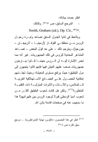 ‫ﺍﻨﻅﺭ ﺒﺼﺩﺩ ﺒﻴﺎﻨﺎﺘﻪ:‬
               ‫ﺍﻟﻤﺭﺠﻊ ﺍﻟﺴﺎﺒﻕ، ﺹ ٧١٣. ﻭﻜﺫﻟﻙ:‬           ‫-‬
            ‫.٥٦٣ ,.‪Smith, Graham (ed.), Op. Cit‬‬
‫ﻭﻴﻼﺤﻅ ﻓﻲ ﺜﻨﺎﻴﺎ ﺍﻟﺠﺩﻭل ﺍﻟﺴﺎﺒﻕ ﺘﺼﺎﻋﺩ ﻭﺘﻴـﺭﺓ ﺭﺤﻴـل‬
‫ﺍﻟﺭﻭﺱ ﻤـﻥ ﻤﻨﻁﻘﺘـﻲ ﺍﻟﻘﻭﻗـﺎﺯ )ﺃﺭﻤﻴﻨﻴـﺎ – ﺃﺫﺭﺒﻴﺠـﺎﻥ –‬
‫ﺠﻭﺭﺠﻴﺎ(، ﻭﻴﺘﺭﺠﻡ ﺫﻟﻙ – ﻋﻠﻰ ﺤﺩ ﻗﻭل ﺍﻟﺒﻌﺽ – ﺘﺼـﺎﻋﺩ‬
‫ﺍﻟﻤﺸﺎﻋﺭ ﺍﻟﻤﻌﺎﺩﻴﺔ ﻟﻠﺭﻭﺱ ﻓﻲ ﺘﻠﻙ ﺍﻟﺠﻤﻬﻭﺭﻴﺎﺕ. ﻏﻴﺭ ﺃﻨﻪ ﻤﻤﺎ‬
‫ﺘﺠﺩﺭ ﺍﻹﺸﺎﺭﺓ ﺇﻟﻴـﻪ ﺃﻥ ﺍﻟـﺭﻭﺱ ﺤﻴﻨﻤـﺎ ﻜـﺎﻨﻭﺍ ﻴﺒـﺎﺭﺤﻭﻥ‬
‫ﺠﻤﻬﻭﺭﻴﺎﺕ ﺼﻌﺏ ﻋﻠﻴﻬﻡ ﺍﻟﻌﻴﺵ ﻓﻴﻬﺎ ﻓﺈﻨﻬﻡ ﻜﺎﻨﻭﺍ ﻴﺘﺠﻬﻭﻥ ﺇﻟﻰ‬
‫ﺩﻭل ﺍﻟﺒﻠﻁﻴﻕ؛ ﺤﻴﺙ ﻴﺭﺘﻔﻊ ﻤﺴﺘﻭﻯ ﺍﻟﻤﻌﻴﺸﺔ، ﻭﺤﻴﺙ ﺘﺠﺘـﺫﺒﻬﻡ‬
‫ﺇﻤﻜﺎﻨﻴﺔ ﺍﻟﺤﺼـﻭل ﻋﻠـﻰ ﺍﻟﺒﻀـﺎﺌﻊ ﺍﻻﺴـﺘﻬﻼﻜﻴﺔ ﺍﻟﻐﺭﺒﻴـﺔ‬
‫ـﺔ‬
 ‫ـﺔ ﺫﺍﺕ ﺍﻟﺘﻘﻨﻴـ‬
              ‫ـﺎﺙ، ﻭﺍﻷﺩﻭﺍﺕ ﺍﻟﻤﻨﺯﻟﻴـ‬
                                  ‫ـﺎﻟﻤﻼﺒﺱ، ﻭﺍﻷﺜـ‬
                                               ‫ﻜـ‬
‫ﺍﻟﻤﺘﻁﻭﺭﺓ)٤٧٤(. ﻭﻟﻜﻥ ﻫل ﻜﺎﻨﺕ ﺸﻌﻭﺏ ﺍﻟﺒﻠﻁﻴﻕ ﺃﻜﺜـﺭ ﻤـﻥ‬
‫ﺸﻌﻭﺏ ﺁﺴﻴﺎ ﺍﻟﻭﺴﻁﻰ ﻗﺒﻭﻻ ﻟﻭﺠﻭﺩ ﺍﻟﺭﻭﺱ ﺒﻴﻥ ﻅﻬﺭﺍﻨﻴﻬﻡ؟ ﻫﺫﺍ‬
                              ‫ﹰ‬
                 ‫ﻤﺎ ﺴﻨﺠﻴﺏ ﻋﻨﻪ ﻓﻲ ﺼﻔﺤﺎﺕ ﻗﺎﺩﻤﺔ ﺒﺈﺫﻥ ﺍﷲ.‬



                                                          ‫)٤٧٤(‬
‫ﺍﻨﻅﺭ ﻓﻲ ﻫﺫﺍ ﺍﻟﻤﻀﻤﻭﻥ: ﺩﺍﻨﻜﻭﺱ، ﻨﻬﺎﻴﺔ ﺍﻹﻤﺒﺭﺍﻁﻭﺭﻴﺔ...، ﻤﺭﺠﻊ‬
                                     ‫ﺴﺒﻕ ﺫﻜﺭﻩ، ﺹ ٨١٣.‬
                        ‫- ٥٤٥ -‬
 