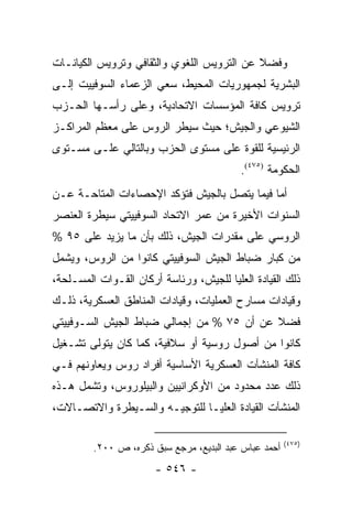 ‫ﻭﻓﻀﻼ ﻋﻥ ﺍﻟﺘﺭﻭﻴﺱ ﺍﻟﻠﻐﻭﻱ ﻭﺍﻟﺜﻘﺎﻓﻲ ﻭﺘﺭﻭﻴﺱ ﺍﻟﻜﻴﺎﻨـﺎﺕ‬
                                            ‫ﹰ‬
‫ﺍﻟﺒﺸﺭﻴﺔ ﻟﺠﻤﻬﻭﺭﻴﺎﺕ ﺍﻟﻤﺤﻴﻁ، ﺴﻌﻲ ﺍﻟﺯﻋﻤﺎﺀ ﺍﻟﺴﻭﻓﻴﻴﺕ ﺇﻟـﻰ‬
‫ﺘﺭﻭﻴﺱ ﻜﺎﻓﺔ ﺍﻟﻤﺅﺴﺴﺎﺕ ﺍﻻﺘﺤﺎﺩﻴﺔ، ﻭﻋﻠﻰ ﺭﺃﺴـﻬﺎ ﺍﻟﺤـﺯﺏ‬
‫ﺍﻟﺸﻴﻭﻋﻲ ﻭﺍﻟﺠﻴﺵ؛ ﺤﻴﺙ ﺴﻴﻁﺭ ﺍﻟﺭﻭﺱ ﻋﻠﻰ ﻤﻌﻅﻡ ﺍﻟﻤﺭﺍﻜـﺯ‬
‫ﺍﻟﺭﺌﻴﺴﻴﺔ ﻟﻠﻘﻭﺓ ﻋﻠﻰ ﻤﺴﺘﻭﻯ ﺍﻟﺤﺯﺏ ﻭﺒﺎﻟﺘﺎﻟﻲ ﻋﻠـﻰ ﻤﺴـﺘﻭﻯ‬
                                          ‫ﺍﻟﺤﻜﻭﻤﺔ )٥٧٤(.‬
‫ﺃﻤﺎ ﻓﻴﻤﺎ ﻴﺘﺼل ﺒﺎﻟﺠﻴﺵ ﻓﺘﺅﻜﺩ ﺍﻹﺤﺼﺎﺀﺍﺕ ﺍﻟﻤﺘﺎﺤـﺔ ﻋـﻥ‬
‫ﺍﻟﺴﻨﻭﺍﺕ ﺍﻷﺨﻴﺭﺓ ﻤﻥ ﻋﻤﺭ ﺍﻻﺘﺤﺎﺩ ﺍﻟﺴﻭﻓﻴﻴﺘﻲ ﺴﻴﻁﺭﺓ ﺍﻟﻌﻨﺼﺭ‬
‫ﺍﻟﺭﻭﺴﻲ ﻋﻠﻰ ﻤﻘﺩﺭﺍﺕ ﺍﻟﺠﻴﺵ، ﺫﻟﻙ ﺒﺄﻥ ﻤﺎ ﻴﺯﻴﺩ ﻋﻠﻰ ٥٩ %‬
‫ﻤﻥ ﻜﺒﺎﺭ ﻀﺒﺎﻁ ﺍﻟﺠﻴﺵ ﺍﻟﺴﻭﻓﻴﻴﺘﻲ ﻜﺎﻨﻭﺍ ﻤﻥ ﺍﻟﺭﻭﺱ، ﻭﻴﺸﻤل‬
‫ﺫﻟﻙ ﺍﻟﻘﻴﺎﺩﺓ ﺍﻟﻌﻠﻴﺎ ﻟﻠﺠﻴﺵ، ﻭﺭﺌﺎﺴﺔ ﺃﺭﻜﺎﻥ ﺍﻟﻘـﻭﺍﺕ ﺍﻟﻤﺴـﻠﺤﺔ،‬
‫ﻭﻗﻴﺎﺩﺍﺕ ﻤﺴﺎﺭﺡ ﺍﻟﻌﻤﻠﻴﺎﺕ، ﻭﻗﻴﺎﺩﺍﺕ ﺍﻟﻤﻨﺎﻁﻕ ﺍﻟﻌﺴﻜﺭﻴﺔ، ﺫﻟـﻙ‬
‫ﻓﻀﻼ ﻋﻥ ﺃﻥ ٥٧ % ﻤﻥ ﺇﺠﻤﺎﻟﻲ ﻀﺒﺎﻁ ﺍﻟﺠﻴﺵ ﺍﻟﺴـﻭﻓﻴﻴﺘﻲ‬
                                           ‫ﹰ‬
‫ﻜﺎﻨﻭﺍ ﻤﻥ ﺃﺼﻭل ﺭﻭﺴﻴﺔ ﺃﻭ ﺴﻼﻓﻴﺔ، ﻜﻤﺎ ﻜﺎﻥ ﻴﺘﻭﻟﻰ ﺘﺸـﻐﻴل‬
‫ﻜﺎﻓﺔ ﺍﻟﻤﻨﺸﺂﺕ ﺍﻟﻌﺴﻜﺭﻴﺔ ﺍﻷﺴﺎﺴﻴﺔ ﺃﻓﺭﺍﺩ ﺭﻭﺱ ﻭﻴﻌﺎﻭﻨﻬﻡ ﻓـﻲ‬
‫ﺫﻟﻙ ﻋﺩﺩ ﻤﺤﺩﻭﺩ ﻤﻥ ﺍﻷﻭﻜﺭﺍﻨﻴﻴﻥ ﻭﺍﻟﺒﻴﻠﻭﺭﻭﺱ، ﻭﺘﺸﻤل ﻫـﺫﻩ‬
‫ﺍﻟﻤﻨﺸﺂﺕ ﺍﻟﻘﻴﺎﺩﺓ ﺍﻟﻌﻠﻴـﺎ ﻟﻠﺘﻭﺠﻴـﻪ ﻭﺍﻟﺴـﻴﻁﺭﺓ ﻭﺍﻻﺘﺼـﺎﻻﺕ،‬

                                                       ‫)٥٧٤(‬
         ‫ﺃﺤﻤﺩ ﻋﺒﺎﺱ ﻋﺒﺩ ﺍﻟﺒﺩﻴﻊ، ﻤﺭﺠﻊ ﺴﺒﻕ ﺫﻜﺭﻩ، ﺹ ٠٠٢.‬
                       ‫- ٦٤٥ -‬
 