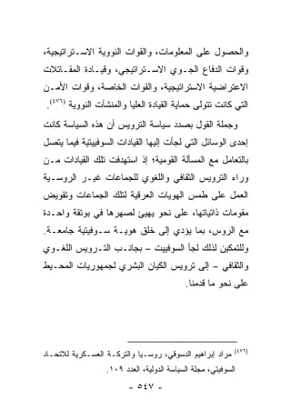 ‫ﻭﺍﻟﺤﺼﻭل ﻋﻠﻰ ﺍﻟﻤﻌﻠﻭﻤﺎﺕ، ﻭﺍﻟﻘﻭﺍﺕ ﺍﻟﻨﻭﻭﻴﺔ ﺍﻻﺴـﺘﺭﺍﺘﻴﺠﻴﺔ،‬
‫ﻭﻗﻭﺍﺕ ﺍﻟﺩﻓﺎﻉ ﺍﻟﺠـﻭﻱ ﺍﻻﺴـﺘﺭﺍﺘﻴﺠﻲ، ﻭﻗﻴـﺎﺩﺓ ﺍﻟﻤﻘـﺎﺘﻼﺕ‬
‫ﺍﻻﻋﺘﺭﺍﻀﻴﺔ ﺍﻻﺴﺘﺭﺍﺘﻴﺠﻴﺔ، ﻭﺍﻟﻘﻭﺍﺕ ﺍﻟﺨﺎﺼﺔ، ﻭﻗﻭﺍﺕ ﺍﻷﻤـﻥ‬
‫ﺍﻟﺘﻲ ﻜﺎﻨﺕ ﺘﺘﻭﻟﻰ ﺤﻤﺎﻴﺔ ﺍﻟﻘﻴﺎﺩﺓ ﺍﻟﻌﻠﻴﺎ ﻭﺍﻟﻤﻨﺸﺂﺕ ﺍﻟﻨﻭﻭﻴﺔ )٦٧٤(.‬
‫ﻭﺠﻤﻠﺔ ﺍﻟﻘﻭل ﺒﺼﺩﺩ ﺴﻴﺎﺴﺔ ﺍﻟﺘﺭﻭﻴﺱ ﺃﻥ ﻫﺫﻩ ﺍﻟﺴﻴﺎﺴﺔ ﻜﺎﻨﺕ‬
‫ﺇﺤﺩﻯ ﺍﻟﻭﺴﺎﺌل ﺍﻟﺘﻲ ﻟﺠﺄﺕ ﺇﻟﻴﻬﺎ ﺍﻟﻘﻴﺎﺩﺍﺕ ﺍﻟﺴﻭﻓﻴﻴﺘﻴﺔ ﻓﻴﻤﺎ ﻴﺘﺼل‬
‫ﺒﺎﻟﺘﻌﺎﻤل ﻤﻊ ﺍﻟﻤﺴﺄﻟﺔ ﺍﻟﻘﻭﻤﻴﺔ؛ ﺇﺫ ﺍﺴﺘﻬﺩﻓﺕ ﺘﻠﻙ ﺍﻟﻘﻴﺎﺩﺍﺕ ﻤـﻥ‬
‫ﻭﺭﺍﺀ ﺍﻟﺘﺭﻭﻴﺱ ﺍﻟﺜﻘﺎﻓﻲ ﻭﺍﻟﻠﻐﻭﻱ ﻟﻠﺠﻤﺎﻋﺎﺕ ﻏﻴـﺭ ﺍﻟﺭﻭﺴـﻴﺔ‬
‫ﺍﻟﻌﻤل ﻋﻠﻰ ﻁﻤﺱ ﺍﻟﻬﻭﻴﺎﺕ ﺍﻟﻌﺭﻗﻴﺔ ﻟﺘﻠﻙ ﺍﻟﺠﻤﺎﻋﺎﺕ ﻭﺘﻘﻭﻴﺽ‬
‫ﻤﻘﻭﻤﺎﺕ ﺫﺍﺘﻴﺎﺘﻬﺎ، ﻋﻠﻰ ﻨﺤﻭ ﻴﻬﻴﺊ ﻟﺼﻬﺭﻫﺎ ﻓﻲ ﺒﻭﺘﻘﺔ ﻭﺍﺤـﺩﺓ‬
‫ﻤﻊ ﺍﻟﺭﻭﺱ، ﺒﻤﺎ ﻴﺅﺩﻱ ﺇﻟﻰ ﺨﻠﻕ ﻫﻭﻴـﺔ ﺴـﻭﻓﻴﺘﻴﺔ ﺠﺎﻤﻌـﺔ.‬
‫ﻭﻟﻠﺘﻤﻜﻴﻥ ﻟﺫﻟﻙ ﻟﺠﺄ ﺍﻟﺴﻭﻓﻴﻴﺕ – ﺒﺠﺎﻨـﺏ ﺍﻟﺘـﺭﻭﻴﺱ ﺍﻟﻠﻐـﻭﻱ‬
‫ﻭﺍﻟﺜﻘﺎﻓﻲ – ﺇﻟﻰ ﺘﺭﻭﻴﺱ ﺍﻟﻜﻴﺎﻥ ﺍﻟﺒﺸﺭﻱ ﻟﺠﻤﻬﻭﺭﻴﺎﺕ ﺍﻟﻤﺤـﻴﻁ‬
                                           ‫ﻋﻠﻰ ﻨﺤﻭ ﻤﺎ ﻗﺩﻤﻨﺎ.‬




                                                           ‫)٦٧٤(‬
‫ﻤﺭﺍﺩ ﺇﺒﺭﺍﻫﻴﻡ ﺍﻟﺩﺴﻭﻗﻲ، ﺭﻭﺴـﻴﺎ ﻭﺍﻟﺘﺭﻜـﺔ ﺍﻟﻌﺴـﻜﺭﻴﺔ ﻟﻼﺘﺤـﺎﺩ‬
                  ‫ﺍﻟﺴﻭﻓﻴﺘﻲ، ﻤﺠﻠﺔ ﺍﻟﺴﻴﺎﺴﺔ ﺍﻟﺩﻭﻟﻴﺔ، ﺍﻟﻌﺩﺩ ٩٠١.‬
                         ‫- ٧٤٥ -‬
 