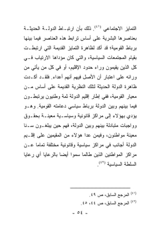 ‫ﺍﻟﺘﻤﺎﻴﺯ ﺍﻻﺠﺘﻤﺎﻋﻲ )١٤(. ﺫﻟﻙ ﺒﺄﻥ ﺍﺭﺘﺒـﺎﻁ ﺍﻟﺩﻭﻟـﺔ ﺍﻟﺤﺩﻴﺜـﺔ‬
‫ﺒﻌﻨﺎﺼﺭﻫﺎ ﺍﻟﺒﺸﺭﻴﺔ ﻋﻠﻰ ﺃﺴﺎﺱ ﺘﺭﺍﺒﻁ ﻫﺫﻩ ﺍﻟﻌﻨﺎﺼﺭ ﻓﻴﻤﺎ ﺒﻴﻨﻬﺎ‬
‫ﺒﺭﺒﺎﻁ ﺍﻟﻘﻭﻤﻴﺔ؛ ﻗﺩ ﺃﻜﺩ ﻟﻅﺎﻫﺭﺓ ﺍﻟﺘﻤﺎﻴﺯ ﺍﻟﻘﺩﻴﻤﺔ ﺍﻟﺘﻲ ﺍﺭﺘﺒﻁـﺕ‬
‫ﺒﻘﻴﺎﻡ ﺍﻟﻤﺠﺘﻤﻌﺎﺕ ﺍﻟﺴﻴﺎﺴﻴﺔ، ﻭﺍﻟﺘﻲ ﻜﺎﻥ ﻤﺅﺩﺍﻫﺎ ﺍﻻﺭﺘﻴﺎﺏ ﻓـﻲ‬
‫ﻜل ﺍﻟﺫﻴﻥ ﻴﻘﻴﻤﻭﻥ ﻭﺭﺍﺀ ﺤﺩﻭﺩ ﺍﻹﻗﻠﻴﻡ، ﺃﻭ ﻓﻲ ﻜل ﻤﻥ ﻴﺄﺘﻲ ﻤﻥ‬
‫ﻭﺭﺍﺌﻪ ﻋﻠﻰ ﺍﻋﺘﺒﺎﺭ ﺃﻥ ﺍﻷﺼل ﻓﻴﻬﻡ ﺃﻨﻬﻡ ﺃﻋﺩﺍﺀ. ﻓﻠﻘـﺩ ﺃﻜـﺩﺕ‬
‫ﻅﺎﻫﺭﺓ ﺍﻟﺩﻭﻟﺔ ﺍﻟﺤﺩﻴﺜﺔ ﻟﺘﻠﻙ ﺍﻟﻨﻅﺭﻴﺔ ﺍﻟﻘﺩﻴﻤﺔ ﻋﻠﻰ ﺃﺴﺎﺱ ﻤـﻥ‬
‫ﻤﻌﻴﺎﺭ ﺍﻟﻘﻭﻤﻴﺔ، ﻓﻔﻲ ﺇﻁﺎﺭ ﺇﻗﻠﻴﻡ ﺍﻟﺩﻭﻟﺔ ﺜﻤﺔ ﻭﻁﻨﻴﻭﻥ ﻴﺭﺘﺒﻁـﻭﻥ‬
‫ﻓﻴﻤﺎ ﺒﻴﻨﻬﻡ ﻭﺒﻴﻥ ﺍﻟﺩﻭﻟﺔ ﺒﺭﺒﺎﻁ ﺴﻴﺎﺴﻲ ﺩﻋﺎﻤﺘﻪ ﺍﻟﻘﻭﻤﻴﺔ. ﻭﻫـﻭ‬
‫ﻴﺅﺩﻱ ﺒﻬﺅﻻﺀ ﺇﻟﻰ ﻤﺭﺍﻜﺯ ﻗﺎﻨﻭﻨﻴﺔ ﻭﺴﻴﺎﺴـﻴﺔ ﻤﻌﻴﻨـﺔ ﺒﺤﻘـﻭﻕ‬
‫ﻭﻭﺍﺠﺒﺎﺕ ﻤﺘﺒﺎﺩﻟﺔ ﺒﻴﻨﻬﻡ ﻭﺒﻴﻥ ﺍﻟﺩﻭﻟﺔ، ﻓﻬﻡ ﺤﻴﻥ ﻴﺒﻠﻐـﻭﻥ ﺴـﻨﺎ‬
 ‫ﹰ‬
‫ﻤﻌﻴﻨﺔ ﻤﻭﺍﻁﻨﻭﻥ، ﻭﻓﻴﻤﻥ ﻋﺩﺍ ﻫﺅﻻﺀ ﻤﻥ ﺍﻟﻤﻘﻴﻤﻴﻥ ﻋﻠﻰ ﺇﻗﻠـﻴﻡ‬
‫ﺍﻟﺩﻭﻟﺔ ﺃﺠﺎﻨﺏ ﻓﻲ ﻤﺭﺍﻜﺯ ﺴﻴﺎﺴﻴﺔ ﻭﻗﺎﻨﻭﻨﻴﺔ ﻤﺨﺘﻠﻔﺔ ﺘﻤﺎﻤﺎ ﻋـﻥ‬
     ‫‪‬‬
‫ﻤﺭﺍﻜﺯ ﺍﻟﻤﻭﺍﻁﻨﻴﻥ ﺍﻟﺫﻴﻥ ﻁﺎﻟﻤﺎ ﺴﻤﻭﺍ ﺃﻴ ‪‬ﺎ ﺒﺎﻟﺭﻋﺎﻴﺎ ﺃﻱ ﺭﻋﺎﻴﺎ‬
                   ‫ﻀ‬
                                     ‫ﺍﻟﺴﻠﻁﺔ ﺍﻟﺴﻴﺎﺴﻴﺔ )٢٤(.‬



                                                        ‫)١٤(‬
                                 ‫ﺍﻟﻤﺭﺠﻊ ﺍﻟﺴﺎﺒﻕ، ﺹ ٩٤.‬
                                                        ‫)٢٤(‬
                            ‫ﺍﻟﻤﺭﺠﻊ ﺍﻟﺴﺎﺒﻕ، ﺹ ٤٤، ٥٤.‬
                        ‫- ٤٥ -‬
 