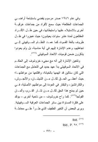 ‫ﻭﻓﻲ ﻋﺎﻡ ٦٤٩١ ﺼﺩﺭ ﻤﺭﺴﻭﻡ ﻴﻘﻀﻲ ﺒﺎﺴﺘﺒﺎﺤﺔ ﺃﺭﺍﻀـﻲ‬
‫ﺍﻟﺠﻤﺎﻋﺎﺕ ﺍﻟﻤﻘﺘﻠﻌﺔ؛ ﺤﻴﺙ ﺴﻤﺢ ﻷﻓﺭﺍﺩ ﻤﻥ ﺠﻤﺎﻋﺎﺕ ﻋﺭﻗﻴـﺔ‬
‫ﺃﺨﺭﻯ ﺒﺎﻻﺴﺘﻴﻼﺀ ﻋﻠﻴﻬﺎ ﻭﺍﺴﺘﻴﻁﺎﻨﻬﺎ، ﻓﻲ ﺤﻴﻥ ﻅـل ﺍﻷﻓـﺭﺍﺩ‬
‫ﺍﻟﻤﻘﺘﻠﻌﻭﻥ ﻟﻤﺩﺓ ﻋﺸﺭ ﺴﻨﻭﺍﺕ ﻴﻌﻴﺸﻭﻥ؛ ﺤﻴﺙ ﻫﺠﺭﻭﺍ ﻓﻲ ﻅـل‬
‫ﻅﺭﻭﻑ ﺒﺎﻟﻐﺔ ﺍﻟﻘﺴﻭﺓ، ﻜﻤﺎ ﻋﻤـﺩ ﺍﻟﻨﻅـﺎﻡ ﺍﻟﺴـﻭﻓﻴﻴﺘﻲ ﺇﻟـﻰ‬
‫ﺘﺠﺎﻫﻠﻬﻡ، ﻭﻋﺩﻡ ﺍﻹﺸﺎﺭﺓ ﺇﻟﻴﻬﻡ ﻓﻲ ﺃﻴﺔ ﻤﻨﺎﺴﺒﺔ، ﺒل ﻭﻟﻡ ﻴﻌﻭﺩﻭﺍ‬
             ‫ﻴﺫﻜﺭﻭﻥ ﻀﻤﻥ ﻗﻭﻤﻴﺎﺕ ﺍﻻﺘﺤﺎﺩ ﺍﻟﺴﻭﻓﻴﻴﺘﻲ )٨٧٤(.‬
‫ﻭﺘﺘﻌﻴﻥ ﺍﻹﺸﺎﺭﺓ ﺇﻟﻰ ﺃﻨﻪ ﻤﻊ ﻤﺠﻲﺀ ﺨﺭﻭﺸﻭﻑ ﺇﻟﻰ ﺍﻟﺤﻜـﻡ‬
‫ﻓﻲ ﺍﻻﺘﺤﺎﺩ ﺍﻟﺴﻭﻓﻴﻴﺘﻲ ﺒﺩﺃ ﻋﻬﺩ ﺠﺩﻴﺩ ﻓﻲ ﺍﻟﺘﻌﺎﻤل ﻤﻊ ﺍﻟﺠﻤﺎﻋﺎﺕ‬
‫ﺍﻟﺘﻲ ﻜﺎﻥ ﺴﺘﺎﻟﻴﻥ ﻗﺩ ﺍﺘﻬﻤﻬﺎ ﺒﺎﻟﺨﻴﺎﻨﺔ، ﻭﺍﻗﺘﻠﻌﻬﺎ ﻤﻥ ﻤﻭﺍﻁﻨﻬـﺎ؛‬
‫ﺤﻴﺙ ﺃﻋﻁـﻰ ﺍﻟﺤـﻕ ﻟﻜـل ﻤـﻥ ﺍﻟﺸﻴﺸـﺎﻥ، ﻭﺍﻷﻨﺠـﻭﺵ،‬
‫ﻭﺍﻟﻜﺎﺭﺍﺘﺸﻴﺯ، ﻭﺍﻟﺒﻠﻘﺎﺭ ﻓﻲ ﺍﻟﻌﻭﺩﺓ ﺇﻟﻰ ﻤﻭﺍﻁﻨﻬﻡ ﺍﻷﺼﻠﻴﺔ، ﻓـﻲ‬
‫ﺤﻴﻥ ﻟﻡ ﻴﻤﻨﺢ ﻫﺫﺍ ﺍﻟﺤﻕ ﻟﻜـل ﻤـﻥ ﺘﺘـﺎﺭ ﺍﻟﻘـﺭﻡ، ﻭﺃﻟﻤـﺎﻥ‬
‫ﺍﻟﻔﻭﻟﺠﺎ)٩٧٤(. ﻜﻤﺎ ﺭﺍﺡ ﺨﺭﻭﺸﻭﻑ – ﻤﻥ ﻨﺎﺤﻴﺔ ﺃﺨﺭﻯ – ﻴﺅﻜﺩ‬
‫ﻋﻠﻰ ﻓﻜﺭﺓ ﺍﻟﻤﺴﺎﻭﺍﺓ ﺒﻴﻥ ﺴﺎﺌﺭ ﺍﻟﺠﻤﺎﻋﺎﺕ ﺍﻟﻌﺭﻗﻴﺔ ﺍﻟﺴـﻭﻓﻴﻴﺘﻴﺔ.‬
‫ﻭﻴﺭﻯ ﺍﻟﺒﻌﺽ ﺃﻥ ﺍﻟﺘﻐﻴﺭ ﺍﻟﻁﻔﻴﻑ ﺍﻟﺫﻱ ﻁـﺭﺃ ﻋﻠـﻰ ﻤﻌﺎﻤﻠـﺔ‬

                                                       ‫)٨٧٤(‬
                                               ‫.‪Ibid‬‬
                                                       ‫)٩٧٤(‬
                                       ‫.٥٩ .‪Ibid., P‬‬
                       ‫- ٠٥٥ -‬
 