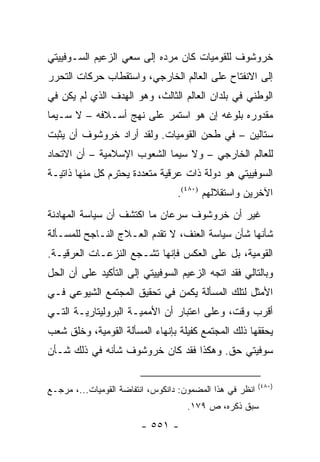 ‫ﺨﺭﻭﺸﻭﻑ ﻟﻠﻘﻭﻤﻴﺎﺕ ﻜﺎﻥ ﻤﺭﺩﻩ ﺇﻟﻰ ﺴﻌﻲ ﺍﻟﺯﻋﻴﻡ ﺍﻟﺴـﻭﻓﻴﻴﺘﻲ‬
‫ﺇﻟﻰ ﺍﻻﻨﻔﺘﺎﺡ ﻋﻠﻰ ﺍﻟﻌﺎﻟﻡ ﺍﻟﺨﺎﺭﺠﻲ، ﻭﺍﺴﺘﻘﻁﺎﺏ ﺤﺭﻜﺎﺕ ﺍﻟﺘﺤﺭﺭ‬
‫ﺍﻟﻭﻁﻨﻲ ﻓﻲ ﺒﻠﺩﺍﻥ ﺍﻟﻌﺎﻟﻡ ﺍﻟﺜﺎﻟﺙ، ﻭﻫﻭ ﺍﻟﻬﺩﻑ ﺍﻟﺫﻱ ﻟﻡ ﻴﻜﻥ ﻓﻲ‬
‫ﻤﻘﺩﻭﺭﻩ ﺒﻠﻭﻏﻪ ﺇﻥ ﻫﻭ ﺍﺴﺘﻤﺭ ﻋﻠﻰ ﻨﻬﺞ ﺃﺴـﻼﻓﻪ – ﻻ ﺴـﻴﻤﺎ‬
‫ﺴﺘﺎﻟﻴﻥ – ﻓﻲ ﻁﺤﻥ ﺍﻟﻘﻭﻤﻴﺎﺕ. ﻭﻟﻘﺩ ﺃﺭﺍﺩ ﺨﺭﻭﺸﻭﻑ ﺃﻥ ﻴﺜﺒﺕ‬
‫ﻟﻠﻌﺎﻟﻡ ﺍﻟﺨﺎﺭﺠﻲ – ﻭﻻ ﺴﻴﻤﺎ ﺍﻟﺸﻌﻭﺏ ﺍﻹﺴﻼﻤﻴﺔ – ﺃﻥ ﺍﻻﺘﺤﺎﺩ‬
‫ﺍﻟﺴﻭﻓﻴﻴﺘﻲ ﻫﻭ ﺩﻭﻟﺔ ﺫﺍﺕ ﻋﺭﻗﻴﺔ ﻤﺘﻌﺩﺩﺓ ﻴﺤﺘﺭﻡ ﻜل ﻤﻨﻬﺎ ﺫﺍﺘﻴـﺔ‬
                                  ‫ﺍﻵﺨﺭﻴﻥ ﻭﺍﺴﺘﻘﻼﻟﻬﻡ )٠٨٤(.‬
‫ﻏﻴﺭ ﺃﻥ ﺨﺭﻭﺸﻭﻑ ﺴﺭﻋﺎﻥ ﻤﺎ ﺍﻜﺘﺸﻑ ﺃﻥ ﺴﻴﺎﺴﺔ ﺍﻟﻤﻬﺎﺩﻨﺔ‬
‫ﺸﺄﻨﻬﺎ ﺸﺄﻥ ﺴﻴﺎﺴﺔ ﺍﻟﻌﻨﻑ، ﻻ ﺘﻘﺩﻡ ﺍﻟﻌـﻼﺝ ﺍﻟﻨـﺎﺠﺢ ﻟﻠﻤﺴـﺄﻟﺔ‬
‫ﺍﻟﻘﻭﻤﻴﺔ، ﺒل ﻋﻠﻰ ﺍﻟﻌﻜﺱ ﻓﺈﻨﻬﺎ ﺘﺸـﺠﻊ ﺍﻟﻨﺯﻋـﺎﺕ ﺍﻟﻌﺭﻗﻴـﺔ.‬
‫ﻭﺒﺎﻟﺘﺎﻟﻲ ﻓﻘﺩ ﺍﺘﺠﻪ ﺍﻟﺯﻋﻴﻡ ﺍﻟﺴﻭﻓﻴﻴﺘﻲ ﺇﻟﻰ ﺍﻟﺘﺄﻜﻴﺩ ﻋﻠﻰ ﺃﻥ ﺍﻟﺤل‬
‫ﺍﻷﻤﺜل ﻟﺘﻠﻙ ﺍﻟﻤﺴﺄﻟﺔ ﻴﻜﻤﻥ ﻓﻲ ﺘﺤﻘﻴﻕ ﺍﻟﻤﺠﺘﻤﻊ ﺍﻟﺸﻴﻭﻋﻲ ﻓـﻲ‬
‫ﺃﻗﺭﺏ ﻭﻗﺕ، ﻭﻋﻠﻰ ﺍﻋﺘﺒﺎﺭ ﺃﻥ ﺍﻷﻤﻤﻴـﺔ ﺍﻟﺒﺭﻭﻟﻴﺘﺎﺭﻴـﺔ ﺍﻟﺘـﻲ‬
‫ﻴﺤﻘﻘﻬﺎ ﺫﻟﻙ ﺍﻟﻤﺠﺘﻤﻊ ﻜﻔﻴﻠﺔ ﺒﺈﻨﻬﺎﺀ ﺍﻟﻤﺴﺄﻟﺔ ﺍﻟﻘﻭﻤﻴﺔ، ﻭﺨﻠﻕ ﺸﻌﺏ‬
‫ﺴﻭﻓﻴﺘﻲ ﺤﻕ. ﻭﻫﻜﺫﺍ ﻓﻘﺩ ﻜﺎﻥ ﺨﺭﻭﺸﻭﻑ ﺸﺄﻨﻪ ﻓﻲ ﺫﻟﻙ ﺸـﺄﻥ‬

                                                          ‫)٠٨٤(‬
‫ﺍﻨﻅﺭ ﻓﻲ ﻫﺫﺍ ﺍﻟﻤﻀﻤﻭﻥ: ﺩﺍﻨﻜﻭﺱ، ﺍﻨﺘﻔﺎﻀﺔ ﺍﻟﻘﻭﻤﻴﺎﺕ...، ﻤﺭﺠـﻊ‬
                                     ‫ﺴﺒﻕ ﺫﻜﺭﻩ، ﺹ ٩٧١.‬
                        ‫- ١٥٥ -‬
 