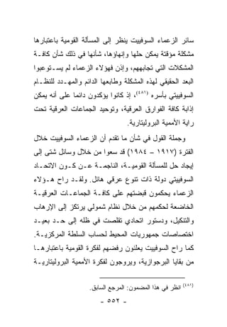 ‫ﺴﺎﺌﺭ ﺍﻟﺯﻋﻤﺎﺀ ﺍﻟﺴﻭﻓﻴﻴﺕ ﻴﻨﻅﺭ ﺇﻟﻰ ﺍﻟﻤﺴﺄﻟﺔ ﺍﻟﻘﻭﻤﻴﺔ ﺒﺎﻋﺘﺒﺎﺭﻫﺎ‬
‫ﻤﺸﻜﻠﺔ ﻤﺅﻗﺘﺔ ﻴﻤﻜﻥ ﺤﻠﻬﺎ ﻭﺇﻨﻬﺎﺅﻫﺎ، ﺸﺄﻨﻬﺎ ﻓﻲ ﺫﻟﻙ ﺸﺄﻥ ﻜﺎﻓـﺔ‬
‫ﺍﻟﻤﺸﻜﻼﺕ ﺍﻟﺘﻲ ﺘﺠﺎﺒﻬﻬﻡ، ﻭﺇﺫﻥ ﻓﻬﺅﻻﺀ ﺍﻟﺯﻋﻤﺎﺀ ﻟﻡ ﻴﺴـﺘﻭﻋﺒﻭﺍ‬
‫ﺍﻟﺒﻌﺩ ﺍﻟﺤﻘﻴﻘﻲ ﻟﻬﺫﻩ ﺍﻟﻤﺸﻜﻠﺔ ﻭﻁﺎﺒﻌﻬﺎ ﺍﻟﺩﺍﺌﻡ ﻭﺍﻟﻤﻬـﺩﺩ ﻟﻠﻨﻅـﺎﻡ‬
                                                       ‫‪‬‬
‫ﺍﻟﺴﻭﻓﻴﻴﺘﻲ ﺒﺄﺴﺭﻩ )١٨٤(، ﺇﺫ ﻜﺎﻨﻭﺍ ﻴﺅﻜﺩﻭﻥ ﺩﺍﺌ ‪‬ﺎ ﻋﻠﻰ ﺃﻨﻪ ﻴﻤﻜﻥ‬
              ‫ﻤ‬
‫ﺇﺫﺍﺒﺔ ﻜﺎﻓﺔ ﺍﻟﻔﻭﺍﺭﻕ ﺍﻟﻌﺭﻗﻴﺔ، ﻭﺘﻭﺤﻴﺩ ﺍﻟﺠﻤﺎﻋﺎﺕ ﺍﻟﻌﺭﻗﻴﺔ ﺘﺤﺕ‬
                                  ‫ﺭﺍﻴﺔ ﺍﻷﻤﻤﻴﺔ ﺍﻟﺒﺭﻭﻟﻴﺘﺎﺭﻴﺔ.‬
‫ﻭﺠﻤﻠﺔ ﺍﻟﻘﻭل ﻓﻲ ﺸﺄﻥ ﻤﺎ ﺘﻘﺩﻡ ﺃﻥ ﺍﻟﺯﻋﻤﺎﺀ ﺍﻟﺴﻭﻓﻴﻴﺕ ﺨﻼل‬
‫ﺍﻟﻔﺘﺭﺓ )٧١٩١ – ٤٨٩١( ﻗﺩ ﺴﻌﻭﺍ ﻤﻥ ﺨﻼل ﻭﺴﺎﺌل ﺸﺘﻰ ﺇﻟﻰ‬
‫ﺇﻴﺠﺎﺩ ﺤل ﻟﻠﻤﺴﺄﻟﺔ ﺍﻟﻘﻭﻤﻴـﺔ، ﺍﻟﻨﺎﺠﻤـﺔ ﻋـﻥ ﻜـﻭﻥ ﺍﻻﺘﺤـﺎﺩ‬
‫ﺍﻟﺴﻭﻓﻴﻴﺘﻲ ﺩﻭﻟﺔ ﺫﺍﺕ ﺘﻨﻭﻉ ﻋﺭﻗﻲ ﻫﺎﺌل. ﻭﻟﻘـﺩ ﺭﺍﺡ ﻫـﺅﻻﺀ‬
‫ﺍﻟﺯﻋﻤﺎﺀ ﻴﺤﻜﻤﻭﻥ ﻗﺒﻀﺘﻬﻡ ﻋﻠﻰ ﻜﺎﻓـﺔ ﺍﻟﺠﻤﺎﻋـﺎﺕ ﺍﻟﻌﺭﻗﻴـﺔ‬
‫ﺍﻟﺨﺎﻀﻌﺔ ﻟﺤﻜﻤﻬﻡ ﻤﻥ ﺨﻼل ﻨﻅﺎﻡ ﺸﻤﻭﻟﻲ ﻴﺭﺘﻜﺯ ﺇﻟﻰ ﺍﻹﺭﻫﺎﺏ‬
‫ﻭﺍﻟﺘﻨﻜﻴل، ﻭﺩﺴﺘﻭﺭ ﺍﺘﺤﺎﺩﻱ ﺘﻘﻠﺼﺕ ﻓﻲ ﻅﻠﻪ ﺇﻟﻰ ﺤـﺩ ﺒﻌﻴـﺩ‬
‫ﺍﺨﺘﺼﺎﺼﺎﺕ ﺠﻤﻬﻭﺭﻴﺎﺕ ﺍﻟﻤﺤﻴﻁ ﻟﺤﺴﺎﺏ ﺍﻟﺴﻠﻁﺔ ﺍﻟﻤﺭﻜﺯﻴـﺔ.‬
‫ﻜﻤﺎ ﺭﺍﺡ ﺍﻟﺴﻭﻓﻴﻴﺕ ﻴﻌﻠﻨﻭﻥ ﺭﻓﻀﻬﻡ ﻟﻔﻜﺭﺓ ﺍﻟﻘﻭﻤﻴﺔ ﺒﺎﻋﺘﺒﺎﺭﻫـﺎ‬
‫ﻤﻥ ﺒﻘﺎﻴﺎ ﺍﻟﺒﺭﺠﻭﺍﺯﻴﺔ، ﻭﻴﺭﻭﺠﻭﻥ ﻟﻔﻜﺭﺓ ﺍﻷﻤﻤﻴﺔ ﺍﻟﺒﺭﻭﻟﻴﺘﺎﺭﻴـﺔ‬

                                                          ‫)١٨٤(‬
                    ‫ﺍﻨﻅﺭ ﻓﻲ ﻫﺫﺍ ﺍﻟﻤﻀﻤﻭﻥ: ﺍﻟﻤﺭﺠﻊ ﺍﻟﺴﺎﺒﻕ.‬
                        ‫- ٢٥٥ -‬
 