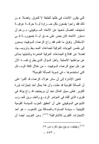 ‫ﺍﻟﺘﻲ ﻴﻜﻭﻥ ﺍﻻﻨﺘﻤﺎﺀ ﻓﻲ ﻅﻠﻬﺎ ﻟﻠﻁﺒﻘﺔ ﻻ ﻟﻠﻌﺭﻕ. ﻭﻓﻀﻼ ﻋـﻥ‬
    ‫ﹰ‬
‫ﺫﻟﻙ ﻓﻘﺩ ﺭﺍﺤﻭﺍ ﻴﻘﻤﻌﻭﻥ ﺒﻜل ﻀـﺭﺍﻭﺓ ﺃﻴـﺔ ﺤﺭﻜـﺔ ﻋﺭﻗﻴـﺔ‬
‫ﺘﺴﺘﻬﺩﻑ ﺍﻨﻔﺼﺎل ﺸﻌﺒﻬﺎ ﻋﻥ ﺍﻻﺘﺤﺎﺩ ﺍﻟﺴـﻭﻓﻴﻴﺘﻲ، ﺒـﺭﻏﻡ ﺃﻥ‬
‫ﺩﺴﺘﻭﺭ ﺍﻻﺘﺤﺎﺩ ﻜﺎﻥ ﻴﻨﺹ ﻋﻠﻰ ﺤـﻕ ﺃﻴـﺔ ﺠﻤﻬﻭﺭﻴـﺔ ﻓـﻲ‬
‫ﺍﻻﺴﺘﻘﻼل. ﻭﻓﻭﻕ ﻤﺎ ﺘﻘﺩﻡ ﻓﻘﺩ ﺭﺍﺡ ﺍﻟﺯﻋﻤﺎﺀ ﺍﻟﺴﻭﻓﻴﻴﺕ ﻴﺴﻌﻭﻥ‬
‫ﺇﻟﻰ ﻁﻤﺱ ﺍﻟﻬﻭﻴﺎﺕ ﺍﻟﻌﺭﻗﻴﺔ ﻟﺠﻤﺎﻋﺎﺕ ﺍﻟﻤﺤـﻴﻁ ﻭﺘﺭﻭﻴﺴـﻬﺎ،‬
‫ﻓﻀﻼ ﻋﻥ ﺍﻗﺘﻼﻉ ﺍﻟﺠﻤﺎﻋﺎﺕ ﺍﻟﻌﺭﻗﻴﺔ ﺍﻟﻤﺘﻤﺭﺩﺓ ﻭﺘﺸﺘﻴﺘﻬﺎ ﺒﻤﻨﺄﻯ‬
                                                  ‫ﹰ‬
‫ﻋﻥ ﻤﻭﺍﻁﻨﻬﺎ ﺍﻷﺼﻠﻴﺔ. ﻭﻟﻌل ﺍﻟﺴﺅﺍل ﺍﻟﺫﻱ ﻴﻁﺭﺡ ﻨﻔﺴـﻪ ﺍﻵﻥ‬
‫ﻫﻭ: ﻫل ﻨﺠﺢ ﺍﻟﺯﻋﻤﺎﺀ ﺍﻟﺴﻭﻓﻴﻴﺕ – ﻤﻥ ﺨﻼل ﻜﺎﻓﺔ ﺍﻟﻭﺴـﺎﺌل‬
              ‫ﺍﻟﺘﻲ ﺍﺴﺘﺨﺩﻤﻭﻫﺎ – ﻓﻲ ﺘﺴﻭﻴﺔ ﺍﻟﻤﺴﺄﻟﺔ ﺍﻟﻘﻭﻤﻴﺔ؟‬
‫ﺘﺘﻌﻴﻥ ﺍﻹﺸﺎﺭﺓ ﺇﻟﻰ ﺃﻥ ﺴﺎﺌﺭ ﻫﺅﻻﺀ ﺍﻟﺯﻋﻤﺎﺀ ﻗﺩ ﺃﻜﺩﻭﺍ ﻋﻠﻰ‬
‫ﺃﻥ ﺍﻟﻤﺴﺄﻟﺔ ﺍﻟﻘﻭﻤﻴﺔ ﻗﺩ ﺤﻠﺕ، ﻭﺃﻥ ﻫﺫﺍ ﻴﻤﺜل ﺃﺤﺩ ﺇﻨﺠﺎﺯﺍﺕ ﺜﻭﺭﺓ‬
                    ‫‪‬‬
‫ﺃﻜﺘﻭﺒﺭ. ﻓﻌﻠﻰ ﺴﺒﻴل ﺍﻟﻤﺜﺎل ﻨﺠﺩ ﺃﻥ ﺒﺭﻴﺠﻨﻴﻑ ﻗﺩ ﺭﺍﺡ ﻴﺅﻜﺩ ﻓﻲ‬
‫ﺘﻘﺭﻴﺭﻩ ﺍﻟﺫﻱ ﺃﻟﻘﺎﻩ ﻓﻲ ﺍﻟﻤﺅﺘﻤﺭ ﺍﻟﺭﺍﺒـﻊ ﻭﺍﻟﻌﺸـﺭﻴﻥ ﻟﻠﺤـﺯﺏ‬
‫ﺍﻟﺸﻴﻭﻋﻲ ﺍﻟﺴﻭﻓﻴﻴﺘﻲ ﻋﻠﻰ ﺃﻥ "ﺘﺤﻘﻴﻕ ﺍﻟﺤﺯﺏ ﻟﻠﺴﻴﺎﺴﺔ ﺍﻟﻘﻭﻤﻴﺔ‬
‫ﺍﻟﻠﻴﻨﻴﻨﻴﺔ – ﺴﻴﺎﺴﺔ ﺍﻟﻤﺴﺎﻭﺍﺓ ﻭﺍﻟﺼﺩﺍﻗﺔ ﺒﻴﻥ ﺍﻟﺸﻌﻭﺏ – ﻫﻭ ﺃﺤﺩ‬
‫ﺍﻹﻨﺠﺎﺯﺍﺕ ﺍﻟﻜﺒﺭﻯ ﻟﻼﺸﺘﺭﺍﻜﻴﺔ" )٢٨٤(. ﻭﻤﻥ ﺍﻟﻐﺭﻴﺏ ﺃﻴ ‪‬ﺎ ﺃﻥ‬
    ‫ﻀ‬

                                                     ‫)٢٨٤(‬
                     ‫ﺯﻴﻔﻴﻠﻴﻑ، ﻤﺭﺠﻊ ﺴﺒﻕ ﺫﻜﺭﻩ، ﺹ ٥٧.‬
                       ‫- ٣٥٥ -‬
 