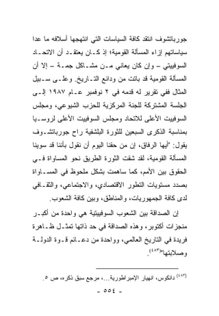 ‫ﺠﻭﺭﺒﺎﺘﺸﻭﻑ ﺍﻨﺘﻘﺩ ﻜﺎﻓﺔ ﺍﻟﺴﻴﺎﺴﺎﺕ ﺍﻟﺘﻲ ﺍﻨﺘﻬﺠﻬﺎ ﺃﺴﻼﻓﻪ ﻤﺎ ﻋﺩﺍ‬
‫ﺴﻴﺎﺴﺎﺘﻬﻡ ﺇﺯﺍﺀ ﺍﻟﻤﺴﺄﻟﺔ ﺍﻟﻘﻭﻤﻴﺔ؛ ﺇﺫ ﻜـﺎﻥ ﻴﻌﺘﻘـﺩ ﺃﻥ ﺍﻻﺘﺤـﺎﺩ‬
‫ﺍﻟﺴﻭﻓﻴﻴﺘﻲ – ﻭﺇﻥ ﻜﺎﻥ ﻴﻌﺎﻨﻲ ﻤـﻥ ﻤﺸـﺎﻜل ﺠﻤـﺔ – ﺇﻻ ﺃﻥ‬
‫ﺍﻟﻤﺴﺄﻟﺔ ﺍﻟﻘﻭﻤﻴﺔ ﻗﺩ ﺒﺎﺘﺕ ﻤﻥ ﻭﺩﺍﺌﻊ ﺍﻟﺘـﺎﺭﻴﺦ. ﻭﻋﻠـﻰ ﺴـﺒﻴل‬
‫ﺍﻟﻤﺜﺎل ﻓﻔﻲ ﺘﻘﺭﻴﺭ ﻟﻪ ﻗﺩﻤﻪ ﻓﻲ ٢ ﻨﻭﻓﻤﺒﺭ ﻋـﺎﻡ ٧٨٩١ ﺇﻟـﻰ‬
‫ﺍﻟﺠﻠﺴﺔ ﺍﻟﻤﺸﺘﺭﻜﺔ ﻟﻠﺠﻨﺔ ﺍﻟﻤﺭﻜﺯﻴﺔ ﻟﻠﺤﺯﺏ ﺍﻟﺸﻴﻭﻋﻲ، ﻭﻤﺠﻠﺱ‬
‫ﺍﻟﺴﻭﻓﻴﻴﺕ ﺍﻷﻋﻠﻰ ﻟﻼﺘﺤﺎﺩ ﻭﻤﺠﻠﺱ ﺍﻟﺴﻭﻓﻴﻴﺕ ﺍﻷﻋﻠﻰ ﻟﺭﻭﺴـﻴﺎ‬
‫ﺒﻤﻨﺎﺴﺒﺔ ﺍﻟﺫﻜﺭﻯ ﺍﻟﺴﺒﻌﻴﻥ ﻟﻠﺜﻭﺭﺓ ﺍﻟﺒﻠﺸﻔﻴﺔ ﺭﺍﺡ ﺠﻭﺭﺒﺎﺘﺸـﻭﻑ‬
‫ﻴﻘﻭل: "ﺃﻴﻬﺎ ﺍﻟﺭﻓﺎﻕ، ﺇﻥ ﻤﻥ ﺤﻘﻨﺎ ﺍﻟﻴﻭﻡ ﺃﻥ ﻨﻘﻭل ﺒﺄﻨﻨﺎ ﻗﺩ ﺴﻭﻴﻨﺎ‬
‫ﺍﻟﻤﺴﺄﻟﺔ ﺍﻟﻘﻭﻤﻴﺔ، ﻟﻘﺩ ﺸﻘﺕ ﺍﻟﺜﻭﺭﺓ ﺍﻟﻁﺭﻴﻕ ﻨﺤﻭ ﺍﻟﻤﺴﺎﻭﺍﺓ ﻓـﻲ‬
‫ﺍﻟﺤﻘﻭﻕ ﺒﻴﻥ ﺍﻷﻤﻡ، ﻜﻤﺎ ﺴﺎﻫﻤﺕ ﺒﺸﻜل ﻤﻠﺤﻭﻅ ﻓﻲ ﺍﻟﻤﺴـﺎﻭﺍﺓ‬
‫ﺒﺼﺩﺩ ﻤﺴﺘﻭﻴﺎﺕ ﺍﻟﺘﻁﻭﺭ ﺍﻻﻗﺘﺼﺎﺩﻱ، ﻭﺍﻻﺠﺘﻤﺎﻋﻲ، ﻭﺍﻟﺜﻘـﺎﻓﻲ‬
      ‫ﻟﺩﻯ ﻜﺎﻓﺔ ﺍﻟﺠﻤﻬﻭﺭﻴﺎﺕ، ﻭﺍﻟﻤﻨﺎﻁﻕ، ﻭﺒﻴﻥ ﻜﺎﻓﺔ ﺍﻟﺸﻌﻭﺏ.‬
‫ﺇﻥ ﺍﻟﺼﺩﺍﻗﺔ ﺒﻴﻥ ﺍﻟﺸﻌﻭﺏ ﺍﻟﺴﻭﻓﻴﻴﺘﻴﺔ ﻫﻲ ﻭﺍﺤﺩﺓ ﻤﻥ ﺃﻜﺒـﺭ‬
‫ﻤﻨﺠﺯﺍﺕ ﺃﻜﺘﻭﺒﺭ، ﻭﻫﺫﻩ ﺍﻟﺼﺩﺍﻗﺔ ﻓﻲ ﺤﺩ ﺫﺍﺘﻬﺎ ﺘﻤﺜـل ﻅـﺎﻫﺭﺓ‬
‫ﻓﺭﻴﺩﺓ ﻓﻲ ﺍﻟﺘﺎﺭﻴﺦ ﺍﻟﻌﺎﻟﻤﻲ، ﻭﻭﺍﺤﺩﺓ ﻤﻥ ﺩﻋـﺎﺌﻡ ﻗـﻭﺓ ﺍﻟﺩﻭﻟـﺔ‬
                                           ‫ﻭﺼﻼﺒﺘﻬﺎ")٣٨٤(.‬

                                                        ‫)٣٨٤(‬
   ‫ﺩﺍﻨﻜﻭﺱ، ﺍﻨﻬﻴﺎﺭ ﺍﻹﻤﺒﺭﺍﻁﻭﺭﻴﺔ...، ﻤﺭﺠﻊ ﺴﺒﻕ ﺫﻜﺭﻩ، ﺹ ٥.‬
                        ‫- ٤٥٥ -‬
 