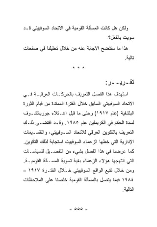 ‫ﻭﻟﻜﻥ ﻫل ﻜﺎﻨﺕ ﺍﻟﻤﺴﺄﻟﺔ ﺍﻟﻘﻭﻤﻴﺔ ﻓﻲ ﺍﻻﺘﺤﺎﺩ ﺍﻟﺴﻭﻓﻴﻴﺘﻲ ﻗـﺩ‬
                                           ‫ﺴﻭﻴﺕ ﺒﺎﻟﻔﻌل؟‬
‫ﻫﺫﺍ ﻤﺎ ﺴﺘﺘﻀﺢ ﺍﻹﺠﺎﺒﺔ ﻋﻨﻪ ﻤﻥ ﺨﻼل ﺘﺤﻠﻴﻠﻨﺎ ﻓﻲ ﺼﻔﺤﺎﺕ‬
                                                    ‫ﺘﺎﻟﻴﺔ.‬
                         ‫***‬

                                          ‫ﺘﻘـﺭﻴــﺭ:‬
‫ﺍﺴﺘﻬﺩﻑ ﻫﺫﺍ ﺍﻟﻔﺼل ﺍﻟﺘﻌﺭﻴﻑ ﺒﺎﻟﺤﺭﻜـﺎﺕ ﺍﻟﻌﺭﻗﻴـﺔ ﻓـﻲ‬
‫ﺍﻻﺘﺤﺎﺩ ﺍﻟﺴﻭﻓﻴﻴﺘﻲ ﺍﻟﺴﺎﺒﻕ ﺨﻼل ﺍﻟﻔﺘﺭﺓ ﺍﻟﻤﻤﺘﺩﺓ ﻤﻥ ﻗﻴﺎﻡ ﺍﻟﺜﻭﺭﺓ‬
‫ﺍﻟﺒﻠﺸﻔﻴﺔ )ﻋﺎﻡ ٧١٩١( ﻭﺤﺘﻰ ﻤﺎ ﻗﺒل ﺍﻋـﺘﻼﺀ ﺠﻭﺭﺒﺎﺘﺸـﻭﻑ‬
‫ﻟﺴﺩﺓ ﺍﻟﺤﻜﻡ ﻓﻲ ﺍﻟﻜﺭﻴﻤﻠﻴﻥ ﻋﺎﻡ ٥٨٩١. ﻭﻗـﺩ ﺍﻗﺘﻀـﻰ ﺫﻟـﻙ‬
‫ﺍﻟﺘﻌﺭﻴﻑ ﺒﺎﻟﺘﻜﻭﻴﻥ ﺍﻟﻌﺭﻗﻲ ﻟﻼﺘﺤﺎﺩ ﺍﻟﺴـﻭﻓﻴﻴﺘﻲ، ﻭﺍﻟﺘﻘﺴـﻴﻤﺎﺕ‬
‫ﺍﻹﺩﺍﺭﻴﺔ ﺍﻟﺘﻲ ﺨﻁﻬﺎ ﺍﻟﺯﻋﻤﺎﺀ ﺍﻟﺴﻭﻓﻴﻴﺕ ﺍﺴﺘﺠﺎﺒﺔ ﻟﺫﻟﻙ ﺍﻟﺘﻜﻭﻴﻥ.‬
‫ﻜﻤﺎ ﻋﺭﻀﻨﺎ ﻓﻲ ﻫﺫﺍ ﺍﻟﻔﺼل ﺒﺸﻲﺀ ﻤﻥ ﺍﻟﺘﻔﺼـﻴل ﻟﻠﺴﻴﺎﺴـﺎﺕ‬
‫ﺍﻟﺘﻲ ﺍﻨﺘﻬﺠﻬﺎ ﻫﺅﻻﺀ ﺍﻟﺯﻋﻤﺎﺀ ﺒﻐﻴﺔ ﺘﺴﻭﻴﺔ ﺍﻟﻤﺴـﺄﻟﺔ ﺍﻟﻘﻭﻤﻴـﺔ.‬
‫ﻭﻤﻥ ﺨﻼل ﺘﺘﺒﻊ ﺍﻟﻭﺍﻗﻊ ﺍﻟﺴﻭﻓﻴﻴﺘﻲ ﺨـﻼل ﺍﻟﻔﺘـﺭﺓ ٧١٩١ –‬
‫٤٨٩١ ﻓﻴﻤﺎ ﻴﺘﺼل ﺒﺎﻟﻤﺴﺄﻟﺔ ﺍﻟﻘﻭﻤﻴﺔ ﺨﻠﺼﻨﺎ ﻋﻠﻰ ﺍﻟﻤﻼﺤﻅﺎﺕ‬
                                                   ‫ﺍﻟﺘﺎﻟﻴﺔ:‬


                       ‫- ٥٥٥ -‬
 