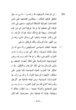 ‫: ﺇﻥ ﺍﻟﺯﻋﻤﺎﺀ ﺍﻟﺴﻭﻓﻴﻴﺕ ﻗﺩ ﺭﺍﺤـﻭﺍ – ﻓـﻲ ﺴـﺒﻴل‬      ‫ﺜﺎﻟ ﹰﺎ‬
                                                  ‫ﺜ‬
‫ﺘﺤﻘﻴﻕ ﻫﺩﻓﻬﻡ ﺍﻟﻤﺘﻘﺩﻡ – ﻴﺤﻜﻤﻭﻥ ﻗﺒﻀﺘﻬﻡ ﻋﻠﻰ ﺸﺘﻰ‬
‫ﺍﻟﺠﻤﺎﻋﺎﺕ ﺍﻟﻌﺭﻗﻴﺔ ﺍﻟﻤﺸﻜﻠﺔ ﻟﺩﻭﻟﺘﻬﻡ، ﺴﺎﻋﻴﻥ ﻓﻲ ﺫﺍﺕ‬
‫ﺍﻟﻭﻗﺕ ﺇﻟﻰ ﺘﺤﻁﻴﻡ ﺃﻴﺔ ﻨﺯﻋﺔ ﻋﺭﻗﻴﺔ ﻟﺩﻯ ﺃﻱ ﻤﻥ ﻫﺫﻩ‬
‫ﺍﻟﺠﻤﺎﻋﺎﺕ. ﻭﺒﻐﻴﺔ ﺒﻠﻭﻍ ﺫﻟﻙ ﺍﺴﺘﻨﺩ ﻫﺅﻻﺀ ﺍﻟﺯﻋﻤـﺎﺀ‬
‫ﺇﻟﻰ ﺭﻜﺎﺌﺯ ﻋﺩﻴﺩﺓ، ﻭﻟﺠﺌﻭﺍ ﺇﻟﻰ ﻭﺴﺎﺌل ﺸﺘﻰ، ﻭﻟﻌـل‬
      ‫ﻤﻥ ﺃﻅﻬﺭ ﻫﺫﻩ ﺍﻟﻭﺴﺎﺌل ﻭﺘﻠﻙ ﺍﻟﺭﻜﺎﺌﺯ ﻤﺎ ﻴﻠﻲ:‬
‫١- ﻁﺒﻴﻌﺔ ﺍﻟﻨﻅﺎﻡ ﺍﻟﺴﻴﺎﺴﻲ ﺍﻟﺴﻭﻓﻴﻴﺘﻲ: ﻭﺍﻟـﺫﻱ ﻜـﺎﻥ‬
‫ﻴﻤﺜل ﻨﻅﺎ ‪‬ﺎ ﺸﻤﻭﻟﻴﺎ، ﺍﺭﺘﻜﺯ ﺇﻟﻰ ﺤﺯﺏ ﻭﺍﺤـﺩ ﻫـﻭ‬
                          ‫‪‬‬      ‫ﻤ‬        ‫‪‬‬
‫ﺍﻟﺤﺯﺏ ﺍﻟﺸﻴﻭﻋﻲ، ﻭﻟﻘﺩ ﺭﺍﺡ ﻫﺫﺍ ﺍﻟﺤـﺯﺏ ﻴﻔـﺭﺽ‬
‫ﺃﻴﺩﻴﻭﻟﻭﺠﻴﺘﻪ ﺍﻟﻤﺎﺭﻜﺴﻴﺔ ﻋﻠﻰ ﻜﺎﻓﺔ ﺃﻋﻀﺎﺀ ﺍﻟﻤﺠﺘﻤـﻊ‬
‫ﺒﺸﺘﻰ ﺍﻟﻭﺴﺎﺌل ﺒﻤﺎ ﻓﻲ ﺫﻟﻙ ﺍﻹﺭﻫﺎﺏ ﻭﺍﻟﺘﻨﻜﻴل. ﻭﻗـﺩ‬
‫ﺍﺤﺘﻜﺭ ﻫﺫﺍ ﺍﻟﺤﺯﺏ ﺍﻟﺤﻴﺎﺓ ﺍﻟﺴﻴﺎﺴﻴﺔ، ﻜﻤﺎ ﻫﻴﻤﻥ ﻋﻠﻰ‬
‫ﻤﺨﺘﻠﻑ ﺍﻷﺠﻬﺯﺓ ﺍﻟﺭﺴﻤﻴﺔ ﻟﻠﺩﻭﻟـﺔ ﻭﻋﻠـﻰ ﺭﺃﺴـﻬﺎ‬
‫ﺍﻟﻤﺅﺴﺴﺎﺕ ﺍﻟﺴﻴﺎﺴﻴﺔ، ﻭﻤﻥ ﻓﻭﻗﻪ ﻁﺎﻏﻴﺔ ﻫﻭ "ﺍﻟﺭﺠل‬
‫ﺭﻗﻡ ﻭﺍﺤﺩ" ﺍﻟﺫﻱ ﻗﺎﻡ ﻤﻥ ﻓﻭﻕ ﺍﻟﺤﺯﺏ – ﺒـل ﻭﻤـﻥ‬
‫ﻓﻭﻕ ﺍﻟﻤﺠﺘﻤﻊ ﻭﺍﻟﺩﻭﻟﺔ ﺠﻤﻴ ‪‬ﺎ – ﺒﺴـﻠﻁﺎﺕ ﻤﻁﻠﻘـﺔ‬
                  ‫ﻌ‬
‫ﻭﻨﻬﺎﺌﻴﺔ، ﻫﻴﺄﺕ ﻟﻪ ﺘﺼﻔﻴﺔ ﺴﺎﺌﺭ ﻤﻌﺎﺭﻀﻴﻪ. ﻜﻤﺎ ﻜﺎﻥ‬

                      ‫- ٧٥٥ -‬
 