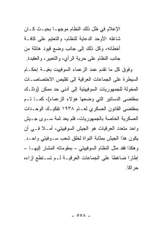 ‫ﺍﻹﻋﻼﻡ ﻓﻲ ﻅل ﺫﻟﻙ ﺍﻟﻨﻅﺎﻡ ﻤﻭﺠ ‪‬ـﺎ ﺒﺤﻴـﺙ ﻜـﺎﻥ‬
             ‫ﻬ‬
‫ﺸﺎﻏﻠﻪ ﺍﻷﻭﺤﺩ ﺍﻟﺩﻋﺎﻴﺔ ﻟﻠﻨﻅﺎﻡ، ﻭﺍﻟﺘﻌﺘﻴﻡ ﻋﻠﻰ ﻜﺎﻓـﺔ‬
‫ﺃﺨﻁﺎﺌﻪ، ﻭﻜل ﺫﻟﻙ ﺇﻟﻰ ﺠﺎﻨﺏ ﻭﻀﻊ ﻗﻴﻭﺩ ﻫﺎﺌﻠﺔ ﻤﻥ‬
‫ﺠﺎﻨﺏ ﺍﻟﻨﻅﺎﻡ ﻋﻠﻰ ﺤﺭﻴﺔ ﺍﻟﺭﺃﻱ، ﻭﺍﻟﺘﻌﺒﻴﺭ، ﻭﺍﻟﻌﻘﻴﺩﺓ.‬
‫ﻭﻓﻭﻕ ﻜل ﻤﺎ ﺘﻘﺩﻡ ﻋﻤﺩ ﺍﻟﺯﻋﻤﺎﺀ ﺍﻟﺴﻭﻓﻴﻴﺕ ﺒﻐﻴـﺔ ﺇﺤﻜـﺎﻡ‬
‫ﺍﻟﺴﻴﻁﺭﺓ ﻋﻠﻰ ﺍﻟﺠﻤﺎﻋﺎﺕ ﺍﻟﻌﺭﻗﻴﺔ ﺇﻟﻰ ﺘﻘﻠﻴﺹ ﺍﻻﺨﺘﺼﺎﺼـﺎﺕ‬
‫ﺍﻟﻤﺨﻭﻟﺔ ﻟﻠﺠﻤﻬﻭﺭﻴﺎﺕ ﺍﻟﺴﻭﻓﻴﻴﺘﻴﺔ ﺇﻟﻰ ﺃﺩﻨﻰ ﺤﺩ ﻤﻤﻜﻥ )ﻭﺫﻟـﻙ‬
‫ﺒﻤﻘﺘﻀﻰ ﺍﻟﺩﺴﺎﺘﻴﺭ ﺍﻟﺘﻲ ﻭﻀﻌﻬﺎ ﻫﺅﻻﺀ ﺍﻟﺯﻋﻤﺎﺀ(، ﻜﻤـﺎ ﺘـﻡ‬
‫ﺒﻤﻘﺘﻀﻰ ﺍﻟﻘﺎﻨﻭﻥ ﺍﻟﻌﺴﻜﺭﻱ ﻟﻌـﺎﻡ ٨٣٩١ ﺘﻔﻜﻴـﻙ ﺍﻟﻭﺤـﺩﺍﺕ‬
‫ﺍﻟﻌﺴﻜﺭﻴﺔ ﺍﻟﺨﺎﺼﺔ ﺒﺎﻟﺠﻤﻬﻭﺭﻴﺎﺕ، ﻓﻠﻡ ﻴﻌﺩ ﺜﻤﺔ ﺴـﻭﻯ ﺠـﻴﺵ‬
‫ﻭﺍﺤﺩ ﻤﺘﻌﺩﺩ ﺍﻟﻌﺭﻗﻴﺎﺕ ﻫﻭ ﺍﻟﺠﻴﺵ ﺍﻟﺴﻭﻓﻴﻴﺘﻲ، ﺃﻤـﻼ ﻓـﻲ ﺃﻥ‬
       ‫ﹰ‬
‫ﻴﻜﻭﻥ ﻫﺫﺍ ﺍﻟﺠﻴﺵ ﺒﻤﺜﺎﺒﺔ ﺍﻟﻨﻭﺍﺓ ﻟﺨﻠﻕ ﺸﻌﺏ ﺴـﻭﻓﻴﺘﻲ ﻭﺍﺤـﺩ.‬
‫ﻭﻫﻜﺫﺍ ﻓﻘﺩ ﻤﺜل ﺍﻟﻨﻅﺎﻡ ﺍﻟﺴﻭﻓﻴﻴﺘﻲ – ﺒﻤﻘﻭﻤﺎﺘﻪ ﺍﻟﻤﺸﺎﺭ ﺇﻟﻴﻬـﺎ –‬
‫ﺇﻁﺎ ‪‬ﺍ ﻀﺎﻏ ﹰﺎ ﻋﻠﻰ ﺍﻟﺠﻤﺎﻋﺎﺕ ﺍﻟﻌﺭﻗﻴـﺔ ﻟـﻡ ﺘﺴـﺘﻁﻊ ﺇﺯﺍﺀﻩ‬
                                        ‫ﻁ‬      ‫ﺭ‬
                                                  ‫ﺤﺭﺍ ﹰﺎ.‬
                                                    ‫ﻜ‬




                       ‫- ٨٥٥ -‬
 