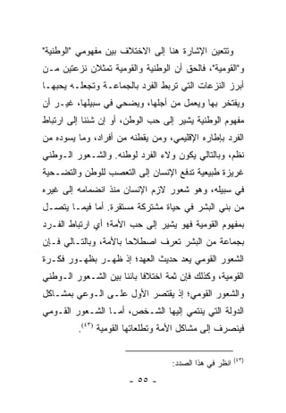 ‫ﻭﺘﺘﻌﻴﻥ ﺍﻹﺸﺎﺭﺓ ﻫﻨﺎ ﺇﻟﻰ ﺍﻻﺨﺘﻼﻑ ﺒﻴﻥ ﻤﻔﻬﻭﻤﻲ "ﺍﻟﻭﻁﻨﻴﺔ"‬
‫ﻭ"ﺍﻟﻘﻭﻤﻴﺔ"، ﻓﺎﻟﺤﻕ ﺃﻥ ﺍﻟﻭﻁﻨﻴﺔ ﻭﺍﻟﻘﻭﻤﻴﺔ ﺘﻤﺜﻼﻥ ﻨﺯﻋﺘﻴﻥ ﻤـﻥ‬
               ‫ﹸ‬
‫ﺃﺒﺭﺯ ﺍﻟﻨﺯﻋﺎﺕ ﺍﻟﺘﻲ ﺘﺭﺒﻁ ﺍﻟﻔﺭﺩ ﺒﺎﻟﺠﻤﺎﻋـﺔ ﻭﺘﺠﻌﻠـﻪ ﻴﺤﺒﻬـﺎ‬
‫ﻭﻴﻔﺘﺨﺭ ﺒﻬﺎ ﻭﻴﻌﻤل ﻤﻥ ﺃﺠﻠﻬﺎ، ﻭﻴﻀﺤﻲ ﻓﻲ ﺴﺒﻴﻠﻬﺎ، ﻏﻴـﺭ ﺃﻥ‬
‫ﻤﻔﻬﻭﻡ ﺍﻟﻭﻁﻨﻴﺔ ﻴﺸﻴﺭ ﺇﻟﻰ ﺤﺏ ﺍﻟﻭﻁﻥ، ﺃﻭ ﺇﻥ ﺸﺌﻨﺎ ﺇﻟﻰ ﺍﺭﺘﺒﺎﻁ‬
‫ﺍﻟﻔﺭﺩ ﺒﺈﻁﺎﺭﻩ ﺍﻹﻗﻠﻴﻤﻲ، ﻭﻤﻥ ﻴﻘﻁﻨﻪ ﻤﻥ ﺃﻓﺭﺍﺩ، ﻭﻤﺎ ﻴﺴﻭﺩﻩ ﻤﻥ‬
‫ﻨﻅﻡ، ﻭﺒﺎﻟﺘﺎﻟﻲ ﻴﻜﻭﻥ ﻭﻻﺀ ﺍﻟﻔﺭﺩ ﻟﻭﻁﻨﻪ. ﻭﺍﻟﺸـﻌﻭﺭ ﺍﻟـﻭﻁﻨﻲ‬
‫ﻏﺭﻴﺯﺓ ﻁﺒﻴﻌﻴﺔ ﺘﺩﻓﻊ ﺍﻹﻨﺴﺎﻥ ﺇﻟﻰ ﺍﻟﺘﻌﺼﺏ ﻟﻠﻭﻁﻥ ﻭﺍﻟﺘﻀـﺤﻴﺔ‬
‫ﻓﻲ ﺴﺒﻴﻠﻪ، ﻭﻫﻭ ﺸﻌﻭﺭ ﻻﺯﻡ ﺍﻹﻨﺴﺎﻥ ﻤﻨﺫ ﺍﻨﻀﻤﺎﻤﻪ ﺇﻟﻰ ﻏﻴﺭﻩ‬
‫ﻤﻥ ﺒﻨﻲ ﺍﻟﺒﺸﺭ ﻓﻲ ﺤﻴﺎﺓ ﻤﺸﺘﺭﻜﺔ ﻤﺴﺘﻘﺭﺓ. ﺃﻤﺎ ﻓﻴﻤـﺎ ﻴﺘﺼـل‬
‫ﺒﻤﻔﻬﻭﻡ ﺍﻟﻘﻭﻤﻴﺔ ﻓﻬﻭ ﻴﺸﻴﺭ ﺇﻟﻰ ﺤﺏ ﺍﻷﻤﺔ؛ ﺃﻱ ﺍﺭﺘﺒﺎﻁ ﺍﻟﻔـﺭﺩ‬
‫ﺒﺠﻤﺎﻋﺔ ﻤﻥ ﺍﻟﺒﺸﺭ ﺘﻌﺭﻑ ﺍﺼﻁﻼ ‪‬ﺎ ﺒﺎﻷﻤﺔ، ﻭﺒﺎﻟﺘـﺎﻟﻲ ﻓـﺈﻥ‬
                       ‫ﺤ‬         ‫ﹸ‬
‫ﺍﻟﺸﻌﻭﺭ ﺍﻟﻘﻭﻤﻲ ﻴﻌﺩ ﺤﺩﻴﺙ ﺍﻟﻌﻬﺩ؛ ﺇﺫ ﻅﻬـﺭ ﺒﻅﻬـﻭﺭ ﻓﻜـﺭﺓ‬
                                   ‫‪‬‬
‫ﺍﻟﻘﻭﻤﻴﺔ، ﻭﻜﺫﻟﻙ ﻓﺈﻥ ﺜﻤﺔ ﺍﺨﺘﻼ ﹰﺎ ﺒﺎﺌ ﹰﺎ ﺒﻴﻥ ﺍﻟﺸـﻌﻭﺭ ﺍﻟـﻭﻁﻨﻲ‬
                     ‫ﻓ ﻨ‬
‫ﻭﺍﻟﺸﻌﻭﺭ ﺍﻟﻘﻭﻤﻲ؛ ﺇﺫ ﻴﻘﺘﺼﺭ ﺍﻷﻭل ﻋﻠـﻰ ﺍﻟـﻭﻋﻲ ﺒﻤﺸـﺎﻜل‬
‫ﺍﻟﺩﻭﻟﺔ ﺍﻟﺘﻲ ﻴﻨﺘﻤﻲ ﺇﻟﻴﻬﺎ ﺍﻟﺸـﺨﺹ، ﺃﻤـﺎ ﺍﻟﺸـﻌﻭﺭ ﺍﻟﻘـﻭﻤﻲ‬
          ‫ﻓﻴﻨﺼﺭﻑ ﺇﻟﻰ ﻤﺸﺎﻜل ﺍﻷﻤﺔ ﻭﺘﻁﻠﻌﺎﺘﻬﺎ ﺍﻟﻘﻭﻤﻴﺔ )٣٤(.‬

                                                         ‫)٣٤(‬
                                    ‫ﺍﻨﻅﺭ ﻓﻲ ﻫﺫﺍ ﺍﻟﺼﺩﺩ:‬
                        ‫- ٥٥ -‬
 