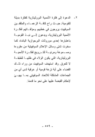 ‫٢- ﺍﻟﺩﻋﻭﺓ ﺇﻟﻰ ﻓﻜﺭﺓ ﺍﻷﻤﻤﻴﺔ ﺍﻟﺒﺭﻭﻟﻴﺘﺎﺭﻴﺔ ﻜﻔﻜﺭﺓ ﺒﺩﻴﻠﺔ‬
‫ﻟﻠﻘﻭﻤﻴﺔ: ﺤﻴـﺙ ﺭﺍﺡ ﻜﺎﻓـﺔ ﺍﻟﺯﻋﻤـﺎﺀ ﻭﺍﻟﻤﺜﻘﻔـﻴﻥ‬
‫ﺍﻟﺴﻭﻓﻴﻴﺕ ﻴﺭﻭﺠﻭﻥ ﻓﻲ ﺨﻁﺒﻬﻡ ﻭﻤﺅﻟﻔـﺎﺘﻬﻡ ﻟﻔﻜـﺭﺓ‬
‫ﺍﻷﻤﻤﻴﺔ ﺍﻟﺒﺭﻭﻟﻴﺘﺎﺭﻴﺔ، ﻭﻴﺩﻋﻭﻥ ﺇﻟـﻰ ﻨﺒـﺫ ﺍﻟﻘﻭﻤﻴـﺔ‬
‫ﺒﺎﻋﺘﺒﺎﺭﻫﺎ ﺇﺤﺩﻯ ﻤﻭﺭﻭﺜﺎﺕ ﺍﻟﺒﺭﺠﻭﺍﺯﻴﺔ ﺍﻟﺒﺎﺌﺩﺓ، ﻜﻤﺎ‬
‫ﺴﺨﺭﺕ ﺸﺘﻰ ﻭﺴﺎﺌل ﺍﻹﻋﻼﻡ ﺍﻟﺴﻭﻓﻴﻴﺘﻴﺔ ﻤﻥ ﻤﻘﺭﻭﺀﺓ‬
‫ﻭﻤﺴ ـﻤﻭﻋﺔ ﻭﻤﺭﺌﻴ ـﺔ ﻟﻠﺘ ـﺭﻭﻴﺞ ﻟﻔﻜ ـﺭﺓ ﺍﻷﻤﻤﻴ ـﺔ‬
 ‫ـ‬         ‫ـ‬         ‫ـ ـ‬
‫ﺍﻟﺒﺭﻭﻟﻴﺘﺎﺭﻴﺔ، ﺍﻟﺘﻲ ﻴﻜﻭﻥ ﺍﻟﻭﻻﺀ ﻓﻲ ﻅﻠﻬـﺎ ﻟﻠﻁﺒﻘـﺔ‬
‫ﻻ ﻟﻠﻌﺭﻕ. ﻭﻗﺩ ﺍﺴﺘﻬﺩﻑ ﺍﻟﺴﻭﻓﻴﻴﺕ ﻤﻥ ﻭﺭﺍﺀ ﺫﻟـﻙ‬
‫ﺍﻟﻘﻀﺎﺀ ﻋﻠﻰ ﺃﻴﺔ ﻨﺯﻋﺔ ﻗﻭﻤﻴﺔ ﺃﻭ ﻋﺭﻗﻴﺔ ﻟﺩﻯ ﺃﻱ ﻤﻥ‬
‫ﺍﻟﺠﻤﺎﻋﺎﺕ ﺍﻟﻤﺸﻜﻠﺔ ﻟﻼﺘﺤﺎﺩ ﺍﻟﺴﻭﻓﻴﻴﺘﻲ ﺒﻤـﺎ ﻴﻬﻴـﺊ‬
          ‫ﻹﺤﻜﺎﻡ ﺍﻟﻘﺒﻀﺔ ﻋﻠﻴﻬﺎ ﻋﻠﻰ ﻨﺤﻭ ﻤﺎ ﻗﺩﻤﻨﺎ.‬




                      ‫- ٩٥٥ -‬
 