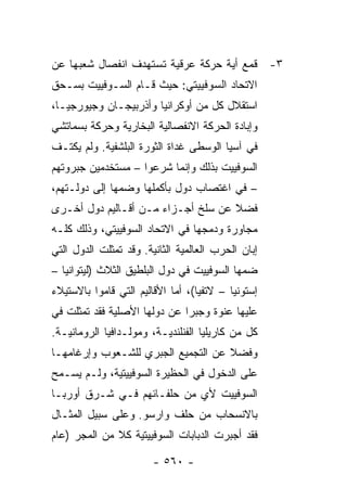 ‫٣- ﻗﻤﻊ ﺃﻴﺔ ﺤﺭﻜﺔ ﻋﺭﻗﻴﺔ ﺘﺴﺘﻬﺩﻑ ﺍﻨﻔﺼﺎل ﺸﻌﺒﻬﺎ ﻋﻥ‬
‫ﺍﻻﺘﺤﺎﺩ ﺍﻟﺴﻭﻓﻴﻴﺘﻲ: ﺤﻴﺙ ﻗـﺎﻡ ﺍﻟﺴـﻭﻓﻴﻴﺕ ﺒﺴـﺤﻕ‬
‫ﺍﺴﺘﻘﻼل ﻜل ﻤﻥ ﺃﻭﻜﺭﺍﻨﻴﺎ ﻭﺃﺫﺭﺒﻴﺠـﺎﻥ ﻭﺠﻴﻭﺭﺠﻴـﺎ،‬
‫ﻭﺇﺒﺎﺩﺓ ﺍﻟﺤﺭﻜﺔ ﺍﻻﻨﻔﺼﺎﻟﻴﺔ ﺍﻟﺒﺨﺎﺭﻴﺔ ﻭﺤﺭﻜﺔ ﺒﺴﻤﺎﺘﺸﻲ‬
‫ﻓﻲ ﺁﺴﻴﺎ ﺍﻟﻭﺴﻁﻰ ﻏﺩﺍﺓ ﺍﻟﺜﻭﺭﺓ ﺍﻟﺒﻠﺸﻔﻴﺔ. ﻭﻟﻡ ﻴﻜﺘـﻑ‬
‫ﺍﻟﺴﻭﻓﻴﻴﺕ ﺒﺫﻟﻙ ﻭﺇﻨﻤﺎ ﺸﺭﻋﻭﺍ – ﻤﺴﺘﺨﺩﻤﻴﻥ ﺠﺒﺭﻭﺘﻬﻡ‬
‫– ﻓﻲ ﺍﻏﺘﺼﺎﺏ ﺩﻭل ﺒﺄﻜﻤﻠﻬﺎ ﻭﻀﻤﻬﺎ ﺇﻟﻰ ﺩﻭﻟـﺘﻬﻡ،‬
‫ﻓﻀﻼ ﻋﻥ ﺴﻠﺦ ﺃﺠـﺯﺍﺀ ﻤـﻥ ﺃﻗـﺎﻟﻴﻡ ﺩﻭل ﺃﺨـﺭﻯ‬
                                    ‫ﹰ‬
‫ﻤﺠﺎﻭﺭﺓ ﻭﺩﻤﺠﻬﺎ ﻓﻲ ﺍﻻﺘﺤﺎﺩ ﺍﻟﺴﻭﻓﻴﻴﺘﻲ، ﻭﺫﻟﻙ ﻜﻠـﻪ‬
‫ﺇﺒﺎﻥ ﺍﻟﺤﺭﺏ ﺍﻟﻌﺎﻟﻤﻴﺔ ﺍﻟﺜﺎﻨﻴﺔ. ﻭﻗﺩ ﺘﻤﺜﻠﺕ ﺍﻟﺩﻭل ﺍﻟﺘﻲ‬
‫ﻀﻤﻬﺎ ﺍﻟﺴﻭﻓﻴﻴﺕ ﻓﻲ ﺩﻭل ﺍﻟﺒﻠﻁﻴﻕ ﺍﻟﺜﻼﺙ )ﻟﻴﺘﻭﺍﻨﻴﺎ –‬
‫ﺇﺴﺘﻭﻨﻴﺎ – ﻻﺘﻔﻴﺎ(، ﺃﻤﺎ ﺍﻷﻗﺎﻟﻴﻡ ﺍﻟﺘﻲ ﻗﺎﻤﻭﺍ ﺒﺎﻻﺴﺘﻴﻼﺀ‬
‫ﻋﻠﻴﻬﺎ ﻋﻨﻭﺓ ﻭﺠﺒ ‪‬ﺍ ﻋﻥ ﺩﻭﻟﻬﺎ ﺍﻷﺼﻠﻴﺔ ﻓﻘﺩ ﺘﻤﺜﻠﺕ ﻓﻲ‬
                              ‫ﺭ‬
‫ﻜل ﻤﻥ ﻜﺎﺭﻴﻠﻴﺎ ﺍﻟﻔﻨﻠﻨﺩﻴـﺔ، ﻭﻤﻭﻟـﺩﺍﻓﻴﺎ ﺍﻟﺭﻭﻤﺎﻨﻴـﺔ.‬
‫ﻭﻓﻀﻼ ﻋﻥ ﺍﻟﺘﺠﻤﻴﻊ ﺍﻟﺠﺒﺭﻱ ﻟﻠﺸـﻌﻭﺏ ﻭﺇﺭﻏﺎﻤﻬـﺎ‬
                                    ‫ﹰ‬
‫ﻋﻠﻰ ﺍﻟﺩﺨﻭل ﻓﻲ ﺍﻟﺤﻅﻴﺭﺓ ﺍﻟﺴﻭﻓﻴﻴﺘﻴﺔ، ﻭﻟـﻡ ﻴﺴـﻤﺢ‬
‫ﺍﻟﺴﻭﻓﻴﻴﺕ ﻷﻱ ﻤﻥ ﺤﻠﻔـﺎﺌﻬﻡ ﻓـﻲ ﺸـﺭﻕ ﺃﻭﺭﺒـﺎ‬
‫ﺒﺎﻻﻨﺴﺤﺎﺏ ﻤﻥ ﺤﻠﻑ ﻭﺍﺭﺴﻭ. ﻭﻋﻠﻰ ﺴﺒﻴل ﺍﻟﻤﺜـﺎل‬
‫ﻓﻘﺩ ﺃﺠﺒﺭﺕ ﺍﻟﺩﺒﺎﺒﺎﺕ ﺍﻟﺴﻭﻓﻴﻴﺘﻴﺔ ﻜﻼ ﻤﻥ ﺍﻟﻤﺠﺭ )ﻋﺎﻡ‬
              ‫ﹰ‬

                        ‫- ٠٦٥ -‬
 