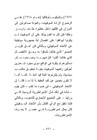 ‫ـﻠﻭﻓﺎﻜﻴﺎ ) ـﺎﻡ ٨٦٩١( ـﻰ‬
 ‫ﻋﻠـ‬       ‫ﻋـ‬         ‫٦٥٩١( ﻭﺘﺸﻴﻜﻭﺴـ‬
‫ﺍﻟﺭﻀﻭﺥ ﻹﺭﺍﺩﺓ ﺍﻟﺴﻭﻓﻴﻴﺕ، ﻭﺍﻟﻌﻭﺩﺓ ﺼﺎﻏﺭﺘﻴﻥ ﺇﻟﻰ‬
‫ﺍﻟﺩﻭﺭﺍﻥ ﻓﻲ ﻓﻠﻜﻬﻡ ﺩﺍﺨل ﺤﻅﻴﺭﺓ ﺤﻠـﻑ ﻭﺍﺭﺴـﻭ.‬
‫ﻭﻫﻜﺫﺍ ﻓﺈﻥ ﻜل ﻤﺎ ﺘﻘﺩﻡ ﻴﺅﻜﺩ ﻋﻠﻰ ﺃﻥ ﺍﻟﺴﻭﻓﻴﻴﺕ ﻟـﻡ‬
‫ﻴﻜﻭﻨﻭﺍ ﻟﻴﻭﺍﻓﻘﻭﺍ ﻋﻠﻰ ﺍﻨﻔﺼﺎل ﺃﻴﺔ ﺠﻤﻬﻭﺭﻴﺔ ﺴﻭﻓﻴﺘﻴﺔ‬
‫ﻋﻥ ﺍﻻﺘﺤﺎﺩ ﺍﻟﺴﻭﻓﻴﻴﺘﻲ، ﻭﺒﺎﻟﺘﺎﻟﻲ ﻓﺈﻥ "ﺤـﻕ ﺘﻘﺭﻴـﺭ‬
‫ﺍﻟﻤﺼﻴﺭ" ﺍﻟﺫﻱ ﻁﺎﻟﻤﺎ ﺘﺸﺩﻗﻭﺍ ﺒﻪ ﻭﺤـﻕ ﺍﻻﻨﻔﺼـﺎل‬
‫ﺍﻟﺫﻱ ﻁﺎﻟﻤﺎ ﺃﻜﺩﻭﺍ ﺍﻟﺘﺯﺍﻤﻬﻡ ﺒـﻪ ﻭﻀـﻤﻨﻭﻩ ﺴـﺎﺌﺭ‬
‫ﺩﺴﺎﺘﻴﺭﻫﻡ ﻟﻡ ﻴﻜﻭﻨﺎ ﻓﻲ ﺍﻟﻭﺍﻗﻊ ﺴﻭﻯ ﻤﺠﺭﺩ ﺸـﻌﺎﺭﻴﻥ‬
‫ﺃﺠﻭﻓﻴﻥ ﺭﻓﻌﻬﻤﺎ ﺍﻟﺴﻭﻓﻴﻴﺕ ﺒﻐﻴـﺔ ﺘﺤﻘﻴـﻕ ﻤﻜﺎﺴـﺏ‬
‫ﺴﻴﺎﺴﻴﺔ، ﻭﻟﻡ ﻴﻠﺘﺯﻤﻭﻫﺎ ﺍﻟﺒﺘﺔ ﻗﻴﺩ ﺃﻨﻤﻠـﺔ. ﻜﻤـﺎ ﺃﻨﻨـﺎ‬
‫ﻻ ﻨﻜﻭﻥ ﺒﻌﻴﺩﻴﻥ ﻋﻥ ﻜﺒﺩ ﺍﻟﺤﻘﻴﻘـﺔ ﺇﺫﺍ ﻤـﺎ ﻗﻠﻨـﺎ ﺇﻥ‬
‫ﺍﻻﺘﺤﺎﺩ ﺍﻟﺴﻭﻓﻴﻴﺘﻲ – ﻓﻲ ﻀﻭﺀ ﻤﺎ ﺘﻘﺩﻡ – ﻜﺎﻥ ﻴﻘﻭﻡ‬
‫– ﺸﺄﻨﻪ ﻓﻲ ﺫﻟﻙ ﺸﺄﻥ ﺍﻹﻤﺒﺭﺍﻁﻭﺭﻴﺔ ﺍﻟﺭﻭﺴﻴﺔ ﺍﻟﺘـﻲ‬
‫ﻭﺭﺜﻬﺎ – ﻋﻠﻰ ﺍﻟﺘﺠﻤﻴﻊ ﺍﻹﺠﺒﺎﺭﻱ ﻟﻠﺸﻌﻭﺏ، ﻭﺒﺎﻟﺘﺎﻟﻲ‬
‫ﻓﺈﻨﻨﺎ ﻨﺘﻔﻕ ﻤﻊ ﺍﻟﺭﺃﻱ ﺍﻟﻘﺎﺌل ﺒﺄﻥ ﺍﻻﺘﺤﺎﺩ ﺍﻟﺴـﻭﻓﻴﻴﺘﻲ‬
‫ﻜﺎﻥ ﻴﻤﺜل ﺇﻤﺒﺭﺍﻁﻭﺭﻴـﺔ ﻓـﻲ ﻋﺼـﺭ ﻻ ﻴﻌـﺭﻑ‬
                                ‫‪‬‬
                                 ‫ﺍﻹﻤﺒﺭﺍﻁﻭﺭﻴﺎﺕ.‬


                        ‫- ١٦٥ -‬
 