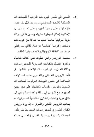 ‫٤- ﺍﻟﺴﻌﻲ ﺇﻟﻰ ﻁﻤﺱ ﺍﻟﻬﻭﻴـﺎﺕ ﺍﻟﻌﺭﻗﻴـﺔ ﻟﻠﺠﻤﺎﻋـﺎﺕ‬
‫ﺍﻟﻤﺸﻜﻠﺔ ﻟﻼﺘﺤﺎﺩ ﺍﻟﺴﻭﻓﻴﻴﺘﻲ ﻤـﻥ ﺨـﻼل ﺘﻘـﻭﻴﺽ‬
‫ﻤﻘﻭﻤﺎﺘﻬﺎ ﻭﻋﻠﻰ ﺭﺃﺴﻬﺎ ﺍﻟﺩﻴﻥ، ﻭﻋﻠﻰ ﻨﺤـﻭ ﻴﻬﻴـﺊ‬
‫ﻹﻤﻜﺎﻨﻴﺔ ﺇﺤﻜﺎﻡ ﺍﻟﺴﻴﻁﺭﺓ ﻋﻠﻴﻬﺎ، ﻭﺼﻬﺭﻫﺎ ﻓﻲ ﺒﻭﺘﻘﺔ‬
‫ﻫﻭﻴﺔ ﺴﻭﻓﻴﺘﻴﺔ ﺠﺎﻤﻌﺔ ﺘﺠﺏ ﻤﺎ ﻋﺩﺍﻫﺎ ﻤﻥ ﻫﻭﻴـﺎﺕ،‬
‫ﻭﺘﺴﺘﻤﺩ ﺭﻜﻴﺯﺘﻬﺎ ﺍﻷﺴﺎﺴﻴﺔ ﻤﻥ ﻨﺴﻕ ﺜﻘﺎﻓﻲ ﺴـﻭﻓﻴﺘﻲ‬
  ‫ﻤﻭﺤﺩ ﻫﻭ "ﺍﻟﺜﻘﺎﻓﺔ ﺍﻟﺒﺭﻭﻟﻴﺘﺎﺭﻴﺔ" ﺒﻤﻀﻤﻭﻨﻬﺎ ﺍﻟﻤﺘﻘﺩﻡ.‬
‫٥- ﺴﻴﺎﺴﺔ ﺍﻟﺘﺭﻭﻴﺱ ﻭﺍﻟﺘﻲ ﺍﻨﻁﻭﺕ ﻋﻠﻰ ﺃﻫﺩﺍﻑ ﺜﻘﺎﻓﻴﺔ،‬
‫ﻭﺃﺨﺭﻯ ﺘﺘﺼل ﺒﺎﻟﻜﻴﺎﻨﺎﺕ ﺍﻟﺒﺸـﺭﻴﺔ ﻟﻠﺠﻤﻬﻭﺭﻴـﺎﺕ،‬
‫ﻭﺜﺎﻟﺜﺔ ﺘﺘﺼل ﺒﺴﺎﺌﺭ ﺍﻟﻤﺅﺴﺴﺎﺕ ﺍﻻﺘﺤﺎﺩﻴـﺔ ﻟﻠﺩﻭﻟـﺔ.‬
‫ﻓﺄﻤﺎ ﺍﻟﺘﺭﻭﻴﺱ ﺍﻟﺜﻘـﺎﻓﻲ ﻭﺍﻟﻠﻐـﻭﻱ ﻓﻘـﺩ ﺍﺴـﺘﻬﺩﻑ‬
‫ﺍﻟﻤﺴﺎﻫﻤﺔ ﻓﻲ ﻁﻤﺱ ﺍﻟﻬﻭﻴﺎﺕ ﺍﻟﻌﺭﻗﻴـﺔ ﻟﺠﻤﺎﻋـﺎﺕ‬
‫ﺍﻟﻤﺤﻴﻁ ﻭﺘﻘﻭﻴﺽ ﻤﻘﻭﻤﺎﺕ ﺫﺍﺘﻴﺎﺘﻬﺎ، ﻋﻠﻰ ﻨﺤﻭ ﻴﻬﻴﺊ‬
‫ﻟﺼﻬﺭﻫﺎ ﻤﻊ ﺍﻟﺭﻭﺱ ﻓﻲ ﺒﻭﺘﻘﺔ ﻭﺍﺤﺩﺓ، ﺒﻤﺎ ﻴﺅﺩﻱ ﺇﻟﻰ‬
‫ﺨﻠﻕ ﻫﻭﻴﺔ ﻭﺍﺤﺩﺓ، ﻭﻟﻠﺘﻤﻜﻴﻥ ﻟﺫﻟﻙ ﻟﺠﺄ ﺍﻟﺴـﻭﻓﻴﻴﺕ –‬
‫ﺒﺠﺎﻨﺏ ﺍﻟﺘﺭﻭﻴﺱ ﺍﻟﺜﻘﺎﻓﻲ ﻭﺍﻟﻠﻐﻭﻱ – ﺇﻟـﻰ ﺘـﺭﻭﻴﺱ‬
‫ﺍﻟﻜﻴﺎﻥ ﺍﻟﺒﺸـﺭﻱ ﻟﺠﻤﻬﻭﺭﻴـﺎﺕ ﺍﻟﻤﺤـﻴﻁ ﺒﺘـﻭﻁﻴﻥ‬
‫ﺘﺠﻤﻌﺎﺕ ﺒﺸـﺭﻴﺔ ﺭﻭﺴـﻴﺎ ﺩﺍﺨـل ﺃﺭﺍﻀـﻲ ﻫـﺫﻩ‬


                        ‫- ٢٦٥ -‬
 