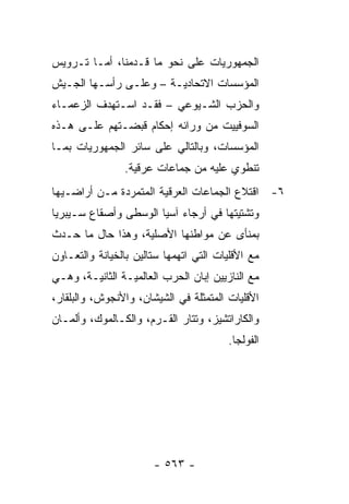 ‫ﺍﻟﺠﻤﻬﻭﺭﻴﺎﺕ ﻋﻠﻰ ﻨﺤﻭ ﻤﺎ ﻗـﺩﻤﻨﺎ، ﺃﻤـﺎ ﺘـﺭﻭﻴﺱ‬
‫ﺍﻟﻤﺅﺴﺴﺎﺕ ﺍﻻﺘﺤﺎﺩﻴـﺔ – ﻭﻋﻠـﻰ ﺭﺃﺴـﻬﺎ ﺍﻟﺠـﻴﺵ‬
‫ﻭﺍﻟﺤﺯﺏ ﺍﻟﺸـﻴﻭﻋﻲ – ﻓﻘـﺩ ﺍﺴـﺘﻬﺩﻑ ﺍﻟﺯﻋﻤـﺎﺀ‬
‫ﺍﻟﺴﻭﻓﻴﻴﺕ ﻤﻥ ﻭﺭﺍﺌﻪ ﺇﺤﻜﺎﻡ ﻗﺒﻀـﺘﻬﻡ ﻋﻠـﻰ ﻫـﺫﻩ‬
‫ﺍﻟﻤﺅﺴﺴﺎﺕ، ﻭﺒﺎﻟﺘﺎﻟﻲ ﻋﻠﻰ ﺴﺎﺌﺭ ﺍﻟﺠﻤﻬﻭﺭﻴﺎﺕ ﺒﻤـﺎ‬
                ‫ﺘﻨﻁﻭﻱ ﻋﻠﻴﻪ ﻤﻥ ﺠﻤﺎﻋﺎﺕ ﻋﺭﻗﻴﺔ.‬
‫٦- ﺍﻗﺘﻼﻉ ﺍﻟﺠﻤﺎﻋﺎﺕ ﺍﻟﻌﺭﻗﻴﺔ ﺍﻟﻤﺘﻤﺭﺩﺓ ﻤـﻥ ﺃﺭﺍﻀـﻴﻬﺎ‬
‫ﻭﺘﺸﺘﻴﺘﻬﺎ ﻓﻲ ﺃﺭﺠﺎﺀ ﺁﺴﻴﺎ ﺍﻟﻭﺴﻁﻰ ﻭﺃﺼﻘﺎﻉ ﺴـﻴﺒﺭﻴﺎ‬
‫ﺒﻤﻨﺄﻯ ﻋﻥ ﻤﻭﺍﻁﻨﻬﺎ ﺍﻷﺼﻠﻴﺔ، ﻭﻫﺫﺍ ﺤﺎل ﻤﺎ ﺤـﺩﺙ‬
‫ﻤﻊ ﺍﻷﻗﻠﻴﺎﺕ ﺍﻟﺘﻲ ﺍﺘﻬﻤﻬﺎ ﺴﺘﺎﻟﻴﻥ ﺒﺎﻟﺨﻴﺎﻨﺔ ﻭﺍﻟﺘﻌـﺎﻭﻥ‬
‫ﻤﻊ ﺍﻟﻨﺎﺯﻴﻴﻥ ﺇﺒﺎﻥ ﺍﻟﺤﺭﺏ ﺍﻟﻌﺎﻟﻤﻴـﺔ ﺍﻟﺜﺎﻨﻴـﺔ، ﻭﻫـﻲ‬
‫ﺍﻷﻗﻠﻴﺎﺕ ﺍﻟﻤﺘﻤﺜﻠﺔ ﻓﻲ ﺍﻟﺸﻴﺸﺎﻥ، ﻭﺍﻷﻨﺠﻭﺵ، ﻭﺍﻟﺒﻠﻘﺎﺭ،‬
‫ﻭﺍﻟﻜﺎﺭﺍﺘﺸﻴﺯ، ﻭﺘﺘﺎﺭ ﺍﻟﻘـﺭﻡ، ﻭﺍﻟﻜـﺎﻟﻤﻭﻙ، ﻭﺃﻟﻤـﺎﻥ‬
                                        ‫ﺍﻟﻔﻭﻟﺠﺎ.‬




                       ‫- ٣٦٥ -‬
 