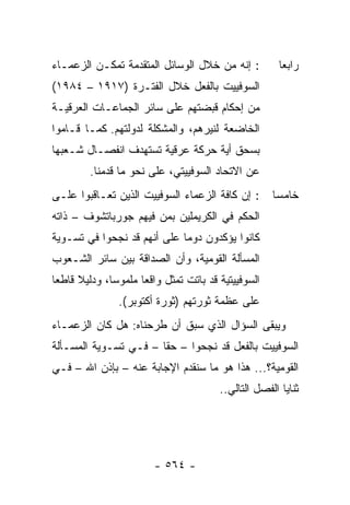 ‫: ﺇﻨﻪ ﻤﻥ ﺨﻼل ﺍﻟﻭﺴﺎﺌل ﺍﻟﻤﺘﻘﺩﻤﺔ ﺘﻤﻜـﻥ ﺍﻟﺯﻋﻤـﺎﺀ‬             ‫ﺭﺍﺒ ‪‬ﺎ‬
                                                          ‫ﻌ‬
‫ﺍﻟﺴﻭﻓﻴﻴﺕ ﺒﺎﻟﻔﻌل ﺨﻼل ﺍﻟﻔﺘـﺭﺓ )٧١٩١ – ٤٨٩١(‬
‫ﻤﻥ ﺇﺤﻜﺎﻡ ﻗﺒﻀﺘﻬﻡ ﻋﻠﻰ ﺴﺎﺌﺭ ﺍﻟﺠﻤﺎﻋـﺎﺕ ﺍﻟﻌﺭﻗﻴـﺔ‬
‫ﺍﻟﺨﺎﻀﻌﺔ ﻟﻨﻴﺭﻫﻡ، ﻭﺍﻟﻤﺸﻜﻠﺔ ﻟﺩﻭﻟﺘﻬﻡ. ﻜﻤـﺎ ﻗـﺎﻤﻭﺍ‬
‫ﺒﺴﺤﻕ ﺃﻴﺔ ﺤﺭﻜﺔ ﻋﺭﻗﻴﺔ ﺘﺴﺘﻬﺩﻑ ﺍﻨﻔﺼـﺎل ﺸـﻌﺒﻬﺎ‬
         ‫ﻋﻥ ﺍﻻﺘﺤﺎﺩ ﺍﻟﺴﻭﻓﻴﻴﺘﻲ، ﻋﻠﻰ ﻨﺤﻭ ﻤﺎ ﻗﺩﻤﻨﺎ.‬
‫: ﺇﻥ ﻜﺎﻓﺔ ﺍﻟﺯﻋﻤﺎﺀ ﺍﻟﺴﻭﻓﻴﻴﺕ ﺍﻟﺫﻴﻥ ﺘﻌـﺎﻗﺒﻭﺍ ﻋﻠـﻰ‬         ‫ﺨﺎﻤ ‪‬ﺎ‬
                                                        ‫ﺴ‬
‫ﺍﻟﺤﻜﻡ ﻓﻲ ﺍﻟﻜﺭﻴﻤﻠﻴﻥ ﺒﻤﻥ ﻓﻴﻬﻡ ﺠﻭﺭﺒﺎﺘﺸﻭﻑ – ﺫﺍﺘﻪ‬
‫ﻜﺎﻨﻭﺍ ﻴﺅﻜﺩﻭﻥ ﺩﻭ ‪‬ﺎ ﻋﻠﻰ ﺃﻨﻬﻡ ﻗﺩ ﻨﺠﺤﻭﺍ ﻓﻲ ﺘﺴـﻭﻴﺔ‬
                             ‫ﻤ‬
‫ﺍﻟﻤﺴﺄﻟﺔ ﺍﻟﻘﻭﻤﻴﺔ، ﻭﺃﻥ ﺍﻟﺼﺩﺍﻗﺔ ﺒﻴﻥ ﺴﺎﺌﺭ ﺍﻟﺸـﻌﻭﺏ‬
‫ﺍﻟﺴﻭﻓﻴﻴﺘﻴﺔ ﻗﺩ ﺒﺎﺘﺕ ﺘﻤﺜل ﻭﺍﻗ ‪‬ﺎ ﻤﻠﻤﻭ ‪‬ﺎ، ﻭﺩﻟﻴﻼ ﻗﺎﻁ ‪‬ﺎ‬
 ‫ﹰ ﻌ‬           ‫ﺴ‬       ‫ﻌ‬        ‫ﹸ‬
                ‫ﻋﻠﻰ ﻋﻅﻤﺔ ﺜﻭﺭﺘﻬﻡ )ﺜﻭﺭﺓ ﺃﻜﺘﻭﺒﺭ(.‬
‫ﻭﻴﺒﻘﻰ ﺍﻟﺴﺅﺍل ﺍﻟﺫﻱ ﺴﺒﻕ ﺃﻥ ﻁﺭﺤﻨﺎﻩ: ﻫل ﻜﺎﻥ ﺍﻟﺯﻋﻤـﺎﺀ‬
‫ﺍﻟﺴﻭﻓﻴﻴﺕ ﺒﺎﻟﻔﻌل ﻗﺩ ﻨﺠﺤﻭﺍ – ﺤ ﹰﺎ – ﻓـﻲ ﺘﺴـﻭﻴﺔ ﺍﻟﻤﺴـﺄﻟﺔ‬
                       ‫ﻘ‬
‫ﺍﻟﻘﻭﻤﻴﺔ؟... ﻫﺫﺍ ﻫﻭ ﻤﺎ ﺴﻨﻘﺩﻡ ﺍﻹﺠﺎﺒﺔ ﻋﻨﻪ – ﺒﺈﺫﻥ ﺍﷲ – ﻓـﻲ‬
                                          ‫ﺜﻨﺎﻴﺎ ﺍﻟﻔﺼل ﺍﻟﺘﺎﻟﻲ..‬




                         ‫- ٤٦٥ -‬
 