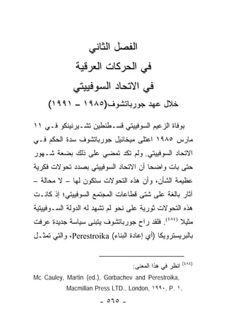 ‫ﺍﻟﻔﺼل ﺍﻟﺜﺎﻨﻲ‬
              ‫ﻓﻲ ﺍﻟﺤﺭﻜﺎﺕ ﺍﻟﻌﺭﻗﻴﺔ‬
             ‫ﻓﻲ ﺍﻻﺘﺤﺎﺩ ﺍﻟﺴﻭﻓﻴﻴﺘﻲ‬
     ‫ﺨﻼل ﻋﻬﺩ ﺠﻭﺭﺒﺎﺘﺸﻭﻑ)٥٨٩١ – ١٩٩١(‬

‫ﺒﻭﻓﺎﺓ ﺍﻟﺯﻋﻴﻡ ﺍﻟﺴﻭﻓﻴﻴﺘﻲ ﻗﺴـﻁﻨﻁﻴﻥ ﺘﺸـﻴﺭﻨﻴﻨﻜﻭ ﻓـﻲ ١١‬
‫ﻤﺎﺭﺱ ٥٨٩١ ﺍﻋﺘﻠﻰ ﻤﻴﺨﺎﺌﻴل ﺠﻭﺭﺒﺎﺘﺸﻭﻑ ﺴﺩﺓ ﺍﻟﺤﻜﻡ ﻓـﻲ‬
‫ﺍﻻﺘﺤﺎﺩ ﺍﻟﺴﻭﻓﻴﻴﺘﻲ. ﻭﻟﻡ ﺘﻜﺩ ﺘﻤﻀﻲ ﻋﻠﻰ ﺫﻟﻙ ﺒﻀﻌﺔ ﺸـﻬﻭﺭ‬
‫ﺤﺘﻰ ﺒﺎﺕ ﻭﺍﻀ ‪‬ﺎ ﺃﻥ ﺍﻻﺘﺤﺎﺩ ﺍﻟﺴﻭﻓﻴﻴﺘﻲ ﺒﺼﺩﺩ ﺘﺤﻭﻻﺕ ﻓﻜﺭﻴﺔ‬
                                      ‫ﺤ‬
‫ﻋﻅﻴﻤﺔ ﺍﻟﺸﺄﻥ، ﻭﺃﻥ ﻫﺫﻩ ﺍﻟﺘﺤﻭﻻﺕ ﺴﺘﻜﻭﻥ ﻟﻬﺎ – ﻻ ﻤﺤﺎﻟﺔ –‬
‫ﺁﺜﺎﺭ ﺒﺎﻟﻐﺔ ﻋﻠﻰ ﺸﺘﻰ ﻗﻁﺎﻋﺎﺕ ﺍﻟﻤﺠﺘﻤﻊ ﺍﻟﺴﻭﻓﻴﻴﺘﻲ؛ ﺇﺫ ﻜﺎﻨـﺕ‬
‫ﻫﺫﻩ ﺍﻟﺘﺤﻭﻻﺕ ﺜﻭﺭﻴﺔ ﻋﻠﻰ ﻨﺤﻭ ﻟﻡ ﺘﺸﻬﺩ ﻟﻪ ﺍﻟﺩﻭﻟﺔ ﺍﻟﺴـﻭﻓﻴﻴﺘﻴﺔ‬
‫ﻤﺜﻴﻼ )٤٨٤(. ﻓﻠﻘﺩ ﺭﺍﺡ ﺠﻭﺭﺒﺎﺘﺸﻭﻑ ﻴﺘﺒﻨﻰ ﺴﻴﺎﺴﺔ ﺠﺩﻴﺩﺓ ﻋﺭﻓﺕ‬
                                                 ‫ﹰ‬
‫ﺒﺎﻟﺒﺭﻴﺴﺘﺭﻭﻴﻜﺎ )ﺃﻱ ﺇﻋﺎﺩﺓ ﺍﻟﺒﻨﺎﺀ( ‪ ،Perestroika‬ﻭﺍﻟﺘﻲ ﺘﻤﺜـل‬
    ‫ﹸ‬


                                                        ‫)٤٨٤(‬
                                  ‫ﺍﻨﻅﺭ ﻓﻲ ﻫﺫﺍ ﺍﻟﻤﻌﻨﻰ:‬
‫,‪Mc Cauley, Martin (ed.), Gorbachev and Perestroika‬‬
           ‫.١ .‪Macmillan Press LTD., London, ١٩٩٠, P‬‬

                       ‫- ٥٦٥ -‬
 