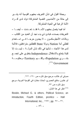‫ﻭﺠﻤﻠﺔ ﺍﻟﻘﻭل ﻓﻲ ﺸﺄﻥ ﺍﻟﺘﻌﺭﻴﻑ ﺒﻤﻔﻬﻭﻡ ﺍﻟﻘﻭﻤﻴﺔ ﺃﻨﻪ ﻴﺸـﻴﺭ‬
‫ﺇﻟﻰ ﺤﺎﻟﺔ ﻤﻥ ﺍﻷﺤﺎﺴﻴﺱ ﺍﻟﻨﻔﺴﻴﺔ ﺍﻟﻤﺸﺘﺭﻜﺔ؛ ﺘﻭﻟﺩ ﻟﺩﻯ ﺃﻓـﺭﺍﺩ‬
                            ‫ﺍﻷﻤﺔ ﺍﻟﺭﻏﺒﺔ ﻓﻲ ﺍﻟﺤﻴﺎﺓ ﺍﻟﻤﺸﺘﺭﻜﺔ.‬
‫ﺃﻤﺎ ﻓﻴﻤﺎ ﻴﺘﺼل ﺒﻤﻔﻬﻭﻡ ﺍﻷﻤـﺔ ﻓﻘـﺩ ﺘﻌـﺩﺩﺕ – ﺃﻴ ‪‬ـﺎ –‬
    ‫ﻀ‬
‫ﺍﻟﺘﻌﺭﻴﻔﺎﺕ ﺒﺼﺩﺩﻩ، ﻓﺒﺎﺩﺉ ﺫﻱ ﺒﺩﺀ ﻨﺠﺩ ﺃﻥ ﺍﻟﻌﺩﻴﺩ ﻤﻥ ﺍﻟﻜﺘﺎﺏ –‬
     ‫ﹸ‬
‫ﻭﺒﺎﻟﺫﺍﺕ ﺍﻷﻨﺠﻠﻭﺴﻜﺴﻭﻥ – ﻻ ﻴﺠﺩﻭﻥ ﺤﺭ ‪‬ـﺎ ﻓـﻲ ﺍﺴـﺘﺨﺩﺍﻡ‬
               ‫ﺠ‬
‫ﻟﻔﻅﺘﻲ ﺃﻤﺔ ‪ Nation‬ﻭﺩﻭﻟﺔ ‪ State‬ﻜﻠﻔﻅﺘﻴﻥ ﻤﺘﺭﺍﺩﻓﺘﻴﻥ، ﻓﺎﻷﻤﺔ‬
‫ﻟﺩﻯ ﻫﺫﺍ ﺍﻻﺘﺠﺎﻩ – ﺸﺄﻨﻬﺎ ﻓﻲ ﺫﻟﻙ ﺸﺄﻥ ﺍﻟﺩﻭﻟـﺔ – ﻟﻴﺴـﺕ ﺇﻻ‬
‫ﻜﻴﺎ ﹰﺎ ﻴﺘﻤﺘﻊ ﺒﺎﻻﺴﺘﻘﻼل ‪ Independence‬ﻴﻨﻁﻭﻱ ﻋﻠﻰ ﺘﺠﻤـﻊ‬
                                             ‫ﻨ‬
‫ﺒﺸــﺭﻱ ‪ ،Population‬ﻭﺇﻗﻠــﻴﻡ ‪ ،Territory‬ﻭﺤﻜﻭﻤــﺔ‬
                                        ‫‪.(٤٤) Government‬‬



                ‫ﺼﻭﻓﻲ ﺃﺒﻭ ﻁﺎﻟﺏ، ﻤﺭﺠﻊ ﺴﺒﻕ ﺫﻜﺭﻩ، ﺹ ٠٧١، ١٧١.‬
‫ﺃﺒﻭ ﺨﻠﺩﻭﻥ ﺴﺎﻁﻊ ﺍﻟﺤﺼﺭﻱ، ﺃﺒﺤﺎﺙ ﻤﺨﺘﺎﺭﺓ ﻓﻲ ﺍﻟﻘﻭﻤﻴﺔ ﺍﻟﻌﺭﺒﻴﺔ، ﻤﺭﺠﻊ‬
                                       ‫ﺴﺒﻕ ﺫﻜﺭﻩ، ﺹ ٣٢.‬
                                                             ‫)٤٤(‬
                                        ‫ﺍﻨﻅﺭ ﻓﻲ ﻫﺫﺍ ﺍﻟﺸﺄﻥ:‬
‫‪Roskin, Michael G. & others, Political Science, an‬‬
‫,‪introduction‬‬     ‫‪Fourth‬‬   ‫,‪Edition‬‬   ‫‪prentice‬‬   ‫–‬   ‫‪Hall‬‬
                ‫.١٣ – ٧٢ .‪International, Inc., ١٩٩١, pp‬‬
                           ‫- ٦٥ -‬
 