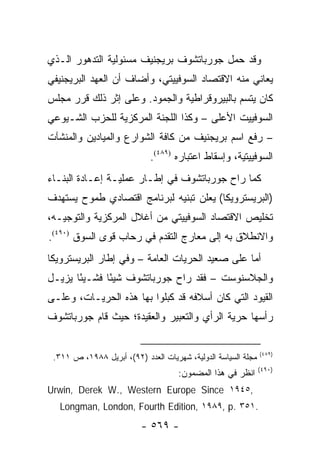 ‫ﻭﻗﺩ ﺤﻤل ﺠﻭﺭﺒﺎﺘﺸﻭﻑ ﺒﺭﻴﺠﻨﻴﻑ ﻤﺴﺌﻭﻟﻴﺔ ﺍﻟﺘﺩﻫﻭﺭ ﺍﻟـﺫﻱ‬
‫ﻴﻌﺎﻨﻲ ﻤﻨﻪ ﺍﻻﻗﺘﺼﺎﺩ ﺍﻟﺴﻭﻓﻴﻴﺘﻲ، ﻭﺃﻀﺎﻑ ﺃﻥ ﺍﻟﻌﻬﺩ ﺍﻟﺒﺭﻴﺠﻨﻴﻔﻲ‬
‫ﻜﺎﻥ ﻴﺘﺴﻡ ﺒﺎﻟﺒﻴﺭﻭﻗﺭﺍﻁﻴﺔ ﻭﺍﻟﺠﻤﻭﺩ. ﻭﻋﻠﻰ ﺇﺜﺭ ﺫﻟﻙ ﻗﺭﺭ ﻤﺠﻠﺱ‬
‫ﺍﻟﺴﻭﻓﻴﻴﺕ ﺍﻷﻋﻠﻰ – ﻭﻜﺫﺍ ﺍﻟﻠﺠﻨﺔ ﺍﻟﻤﺭﻜﺯﻴﺔ ﻟﻠﺤﺯﺏ ﺍﻟﺸـﻴﻭﻋﻲ‬
‫– ﺭﻓﻊ ﺍﺴﻡ ﺒﺭﻴﺠﻨﻴﻑ ﻤﻥ ﻜﺎﻓﺔ ﺍﻟﺸﻭﺍﺭﻉ ﻭﺍﻟﻤﻴﺎﺩﻴﻥ ﻭﺍﻟﻤﻨﺸﺂﺕ‬
                             ‫ﺍﻟﺴﻭﻓﻴﻴﺘﻴﺔ، ﻭﺇﺴﻘﺎﻁ ﺍﻋﺘﺒﺎﺭﻩ )٩٨٤(.‬
‫ﻜﻤﺎ ﺭﺍﺡ ﺠﻭﺭﺒﺎﺘﺸﻭﻑ ﻓﻲ ﺇﻁـﺎﺭ ﻋﻤﻠﻴـﺔ ﺇﻋـﺎﺩﺓ ﺍﻟﺒﻨـﺎﺀ‬
‫)ﺍﻟﺒﺭﻴﺴﺘﺭﻭﻴﻜﺎ( ﻴﻌﻠﻥ ﺘﺒﻨﻴﻪ ﻟﺒﺭﻨﺎﻤﺞ ﺍﻗﺘﺼﺎﺩﻱ ﻁﻤﻭﺡ ﻴﺴﺘﻬﺩﻑ‬
‫ﺘﺨﻠﻴﺹ ﺍﻻﻗﺘﺼﺎﺩ ﺍﻟﺴﻭﻓﻴﻴﺘﻲ ﻤﻥ ﺃﻏﻼل ﺍﻟﻤﺭﻜﺯﻴﺔ ﻭﺍﻟﺘﻭﺠﻴـﻪ،‬
‫ﻭﺍﻻﻨﻁﻼﻕ ﺒﻪ ﺇﻟﻰ ﻤﻌﺎﺭﺝ ﺍﻟﺘﻘﺩﻡ ﻓﻲ ﺭﺤﺎﺏ ﻗﻭﻯ ﺍﻟﺴﻭﻕ )٠٩٤(.‬
‫ﺃﻤﺎ ﻋﻠﻰ ﺼﻌﻴﺩ ﺍﻟﺤﺭﻴﺎﺕ ﺍﻟﻌﺎﻤﺔ – ﻭﻓﻲ ﺇﻁﺎﺭ ﺍﻟﺒﺭﻴﺴﺘﺭﻭﻴﻜﺎ‬
‫ﻭﺍﻟﺠﻼﺴﻨﻭﺴﺕ – ﻓﻘﺩ ﺭﺍﺡ ﺠﻭﺭﺒﺎﺘﺸﻭﻑ ﺸﻴ ًﺎ ﻓﺸـﻴ ًﺎ ﻴﺯﻴـل‬
       ‫ﺌ‬       ‫ﺌ‬
‫ﺍﻟﻘﻴﻭﺩ ﺍﻟﺘﻲ ﻜﺎﻥ ﺃﺴﻼﻓﻪ ﻗﺩ ﻜﺒﻠﻭﺍ ﺒﻬﺎ ﻫﺫﻩ ﺍﻟﺤﺭﻴـﺎﺕ، ﻭﻋﻠـﻰ‬
‫ﺭﺃﺴﻬﺎ ﺤﺭﻴﺔ ﺍﻟﺭﺃﻱ ﻭﺍﻟﺘﻌﺒﻴﺭ ﻭﺍﻟﻌﻘﻴﺩﺓ؛ ﺤﻴﺙ ﻗﺎﻡ ﺠﻭﺭﺒﺎﺘﺸﻭﻑ‬


                                                               ‫)٩٨٤(‬
 ‫ﻤﺠﻠﺔ ﺍﻟﺴﻴﺎﺴﺔ ﺍﻟﺩﻭﻟﻴﺔ، ﺸﻬﺭﻴﺎﺕ ﺍﻟﻌﺩﺩ )٢٩(، ﺃﺒﺭﻴل ٨٨٩١، ﺹ ١١٣.‬
                                                               ‫)٠٩٤(‬
                                     ‫ﺍﻨﻅﺭ ﻓﻲ ﻫﺫﺍ ﺍﻟﻤﻀﻤﻭﻥ:‬
‫,٥٤٩١ ‪Urwin, Derek W., Western Europe Since‬‬
   ‫.١٥٣ .‪Longman, London, Fourth Edition, ١٩٨٩, p‬‬
                          ‫- ٩٦٥ -‬
 