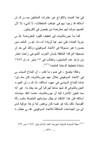 ‫ﻓﻲ ﻫﺫﺍ ﺍﻟﺼﺩﺩ ﺒﺎﻹﻓﺭﺍﺝ ﻋﻥ ﻋﺸﺭﺍﺕ ﺍﻟﻤﻨﺸﻘﻴﻥ ﻤﻤـﻥ ﻜـﺎﻥ‬
‫ﺃﺴﻼﻓﻪ ﻗﺩ ﺯﺠﻭﺍ ﺒﻬﻡ ﻓﻲ ﻏﻴﺎﻫﺏ ﺍﻟﻤﺘﻌﻘﻼﺕ، ﻻ ﻟﺸﻲﺀ ﺇﻻ ﻷﻥ‬
       ‫ﺃﻨﻔﺴﻬﻡ ﺴﻭﻟﺕ ﻟﻬﻡ ﻤﻌﺎﺭﻀﺔ ﻤﻥ ﻴﻘﺒﻌﻭﻥ ﻓﻲ ﺍﻟﻜﺭﻴﻤﻠﻴﻥ.‬
‫ﻜﻤﺎ ﺒﺩﺃ ﺠﻭﺭﺒﺎﺘﺸﻭﻑ ﻓﻲ ﺘﺨﻔﻴﻑ ﺍﻟﻘﻴﻭﺩ ﺍﻟﻤﻔﺭﻭﻀﺔ ﻋﻠـﻰ‬
‫ﺤﺭﻴﺔ ﺍﻟﻌﺒﺎﺩﺓ ﻋﻠﻰ ﻨﺤﻭ ﻫﻴﺄ ﻟﺯﻴﺎﺩﺓ ﺃﻋـﺩﺍﺩ ﻏﻴـﺭ ﺍﻟﻤﻠﺤـﺩﻴﻥ‬
‫ﺒﺼﻭﺭﺓ ﻏﻴﺭ ﻤﺴﺒﻭﻗﺔ ﻓﻲ ﺍﻻﺘﺤﺎﺩ ﺍﻟﺴﻭﻓﻴﻴﺘﻲ، ﻭﺫﻟﻙ ﺇﻟﻰ ﺤﺩ ﺃﻥ‬
‫ﺼﺤﻴﻔﺔ ﺍﻟﺒﺭﺍﻓﺩﺍ ﺍﻟﻨﺎﻁﻘﺔ ﺒﻠﺴﺎﻥ ﺍﻟﺤﺯﺏ ﺍﻟﺸﻴﻭﻋﻲ ﺭﺍﺤﺕ ﺘﺤﺫﺭ‬
‫ﻤﻥ ﺘﺯﺍﻴﺩ ﻋﺩﺩ ﺍﻟﻤﺘﺩﻴﻨﻴﻥ، ﻭﺘﻁﺎﻟﺏ ﻓﻲ ٧١ ﻴﻨﺎﻴﺭ ﻋـﺎﻡ ٧٨٩١‬
                          ‫ﺒﺈﻋﺎﺩﺓ ﺘﺨﻁﻴﻁ ﺍﻟﺩﻋﺎﻴﺔ ﺍﻟﻤﻠﺤﺩﺓ )١٩٤(.‬
‫ﻭﻫﻜﺫﺍ ﻴﺘﻀﺢ – ﻓﻲ ﻀﻭﺀ ﻤﺎ ﺘﻘﺩﻡ – ﺃﻥ ﺍﻟﻤﻨﺎﺥ ﺍﻟﺴﻴﺎﺴـﻲ‬
‫ﻓﻲ ﺍﻻﺘﺤﺎﺩ ﺍﻟﺴﻭﻓﻴﻴﺘﻲ ﺨﻼل ﻋﻬﺩ ﺠﻭﺭﺒﺎﺘﺸﻭﻑ ﻜﺎﻥ ﻤﻐـﺎﻴ ‪‬ﺍ‬
 ‫ﺭ‬
‫ﺘﻤﺎ ‪‬ﺎ ﻟﻠﻤﻨﺎﺥ ﺍﻟﺴﻴﺎﺴﻲ ﻓﻲ ﻋﻬﻭﺩ ﺃﺴﻼﻓﻪ، ﺫﻟـﻙ ﺒـﺄﻥ ﺍﻟﻌﻬـﺩ‬  ‫ﻤ‬
‫ﺍﻟﺠﻭﺭﺒﺎﺘﺸﻭﻓﻲ ﻗﺩ ﺸﻬﺩ ﻤﻨﺎ ﹰﺎ ﻟﻴﺒﺭﺍﻟﻴﺎ ﺇﻟﻰ ﺤﺩ ﻴﻌﺘﺩ ﺒﻪ. ﻏﻴﺭ ﺃﻨﻪ‬
                         ‫‪‬‬        ‫ﺨ‬
‫ﻤﻤﺎ ﺘﺘﻌﻴﻥ ﺍﻹﺸﺎﺭﺓ ﺇﻟﻴﻪ ﺃﻥ ﺠﻭﺭﺒﺎﺘﺸﻭﻑ ﻋﻨﺩﻤﺎ ﺍﻨﺘﻘﺩ ﺴﻴﺎﺴﺎﺕ‬
‫ﺃﺴﻼﻓﻪ ﻓﺈﻥ ﻫﺫﺍ ﺍﻻﻨﺘﻘﺎﺩ ﻟﻡ ﻴﻁل ﺴﻴﺎﺴﺎﺘﻬﻡ ﺍﻟﻤﺘﺼﻠﺔ ﺒﺎﻟﻤﺴـﺄﻟﺔ‬
‫ﺍﻟﻘﻭﻤﻴﺔ، ﺫﻟﻙ ﺒﺄﻨﻪ ﻫﻭ ﻨﻔﺴﻪ ﻜﺎﻥ ﻴﺭﻓﺽ ﺃﻴﺔ ﻨﺯﻋﺔ ﻋﺭﻗﻴﺔ ﻟﺩﻯ‬
‫ﺃﻱ ﻤﻥ ﺍﻟﺠﻤﺎﻋﺎﺕ ﺍﻟﻤﺸﻜﻠﺔ ﻟﻼﺘﺤﺎﺩ ﺍﻟﺴﻭﻓﻴﻴﺘﻲ. ﻓﻔـﻲ ﺨﻁﺎﺒـﻪ‬
                                         ‫‪‬‬


                                                                ‫)١٩٤(‬
  ‫ﻤﺠﻠﺔ ﺍﻟﺴﻴﺎﺴﺔ ﺍﻟﺩﻭﻟﻴﺔ، ﺸﻬﺭﻴﺎﺕ ﺍﻟﻌﺩﺩ )٨٨(، ﻴﻨﺎﻴﺭ ٧٨٩١، ﺹ ٩٩٢.‬

                           ‫- ٠٧٥ -‬
 