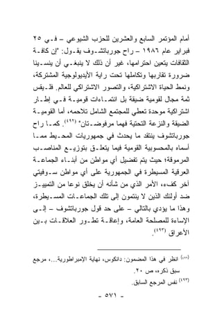 ‫ﺃﻤﺎﻡ ﺍﻟﻤﺅﺘﻤﺭ ﺍﻟﺴﺎﺒﻊ ﻭﺍﻟﻌﺸﺭﻴﻥ ﻟﻠﺤﺯﺏ ﺍﻟﺸﻴﻭﻋﻲ – ﻓـﻲ ٥٢‬
‫ﻓﺒﺭﺍﻴﺭ ﻋﺎﻡ ٦٨٩١ – ﺭﺍﺡ ﺠﻭﺭﺒﺎﺘﺸـﻭﻑ ﻴﻘـﻭل: "ﺇﻥ ﻜﺎﻓـﺔ‬
‫ﺍﻟﺜﻘﺎﻓﺎﺕ ﻴﺘﻌﻴﻥ ﺍﺤﺘﺭﺍﻤﻬﺎ، ﻏﻴﺭ ﺃﻥ ﺫﻟﻙ ﻻ ﻴﻨﺒﻐـﻲ ﺃﻥ ﻴﻨﺴـﻴﻨﺎ‬
‫ﻀﺭﻭﺭﺓ ﺘﻘﺎﺭﺒﻬﺎ ﻭﺘﻜﺎﻤﻠﻬﺎ ﺘﺤﺕ ﺭﺍﻴﺔ ﺍﻷﻴﺩﻴﻭﻟﻭﺠﻴﺔ ﺍﻟﻤﺸﺘﺭﻜﺔ،‬
‫ﻭﻨﻤﻁ ﺍﻟﺤﻴﺎﺓ ﺍﻻﺸﺘﺭﺍﻜﻴﺔ، ﻭﺍﻟﺘﺼﻭﺭ ﺍﻻﺸﺘﺭﺍﻜﻲ ﻟﻠﻌﺎﻟﻡ. ﻓﻠـﻴﻘﺱ‬
‫ﺜﻤﺔ ﻤﺠﺎل ﻟﻘﻭﻤﻴﺔ ﻀﻴﻘﺔ ﺒل ﺍﻨﺘﻤـﺎﺀﺍﺕ ﻗﻭﻤﻴـﺔ ﻓـﻲ ﺇﻁـﺎﺭ‬
‫ﺍﺸﺘﺭﺍﻜﻴﺔ ﻤﻭﺤﺩﺓ ﺘﻌﻁﻲ ﻟﻠﻤﺠﺘﻤﻊ ﺍﻟﺸﺎﻤل ﺘﻼﺤﻤﻪ، ﺃﻤﺎ ﺍﻟﻘﻭﻤﻴـﺔ‬
‫ﺍﻟﻀﻴﻘﺔ ﻭﺍﻟﻨﺯﻋﺔ ﺍﻟﺘﺤﺘﻴﺔ ﻓﻬﻤﺎ ﻤﺭﻓﻭﻀـﺘﺎﻥ" )٢٩٤(. ﻜﻤـﺎ ﺭﺍﺡ‬
‫ﺠﻭﺭﺒﺎﺘﺸﻭﻑ ﻴﻨﺘﻘﺩ ﻤﺎ ﻴﺤﺩﺙ ﻓﻲ ﺠﻤﻬﻭﺭﻴﺎﺕ ﺍﻟﻤﺤـﻴﻁ ﻤﻤـﺎ‬
‫ﺃﺴﻤﺎﻩ ﺒﺎﻟﻤﺤﺴﻭﺒﻴﺔ ﺍﻟﻘﻭﻤﻴﺔ ﻓﻴﻤﺎ ﻴﺘﻌﻠـﻕ ﺒﺘﻭﺯﻴـﻊ ﺍﻟﻤﻨﺎﺼـﺏ‬
‫ﺍﻟﻤﺭﻤﻭﻗﺔ؛ ﺤﻴﺙ ﻴﺘﻡ ﺘﻔﻀﻴل ﺃﻱ ﻤﻭﺍﻁﻥ ﻤﻥ ﺃﺒﻨـﺎﺀ ﺍﻟﺠﻤﺎﻋـﺔ‬
‫ﺍﻟﻌﺭﻗﻴﺔ ﺍﻟﻤﺴﻴﻁﺭﺓ ﻓﻲ ﺍﻟﺠﻤﻬﻭﺭﻴﺔ ﻋﻠﻰ ﺃﻱ ﻤﻭﺍﻁﻥ ﺴـﻭﻓﻴﺘﻲ‬
‫ﺁﺨﺭ ﻜﻑﺀ، ﺍﻷﻤﺭ ﺍﻟﺫﻱ ﻤﻥ ﺸﺄﻨﻪ ﺃﻥ ﻴﺨﻠﻕ ﻨﻭ ‪‬ﺎ ﻤﻥ ﺍﻟﺘﻤﻴﻴـﺯ‬
              ‫ﻋ‬
‫ﻀﺩ ﺃﻭﻟﺌﻙ ﺍﻟﺫﻴﻥ ﻻ ﻴﻨﺘﻤﻭﻥ ﺇﻟﻰ ﺘﻠﻙ ﺍﻟﺠﻤﺎﻋـﺎﺕ ﺍﻟﻤﺴـﻴﻁﺭﺓ،‬
‫ﻭﻫﺫﺍ ﻤﺎ ﻴﺅﺩﻱ ﺒﺎﻟﺘﺎﻟﻲ – ﻋﻠﻰ ﺤﺩ ﻗﻭل ﺠﻭﺭﺒﺎﺘﺸﻭﻑ – ﺇﻟـﻰ‬
‫ﺍﻹﺴﺎﺀﺓ ﻟﻠﻤﺼﻠﺤﺔ ﺍﻟﻌﺎﻤﺔ، ﻭﺇﻋﺎﻗـﺔ ﺘﻁـﻭﺭ ﺍﻟﻌﻼﻗـﺎﺕ ﺒـﻴﻥ‬
                                         ‫ﺍﻷﻋﺭﺍﻕ )٣٩٤(.‬

                                                          ‫)٢٩٤(‬
‫ﺍﻨﻅﺭ ﻓﻲ ﻫﺫﺍ ﺍﻟﻤﻀﻤﻭﻥ: ﺩﺍﻨﻜﻭﺱ، ﻨﻬﺎﻴﺔ ﺍﻹﻤﺒﺭﺍﻁﻭﺭﻴﺔ...، ﻤﺭﺠﻊ‬
                                      ‫ﺴﺒﻕ ﺫﻜﺭﻩ، ﺹ ٠٢.‬
                                                          ‫)٣٩٤(‬
                                     ‫ﻨﻔﺱ ﺍﻟﻤﺭﺠﻊ ﺍﻟﺴﺎﺒﻕ.‬
                        ‫- ١٧٥ -‬
 