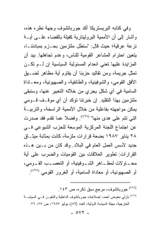 ‫ﻭﻓﻲ ﻜﺘﺎﺒﻪ ﺍﻟﺒﺭﻴﺴﺘﺭﻴﻜﺎ ﺃﻜﺩ ﺠﻭﺭﺒﺎﺘﺸﻭﻑ ﻭﺠﻬﺔ ﻨﻅﺭﻩ ﻫﺫﻩ،‬
‫ﻭﺃﺸﺎﺭ ﺇﻟﻰ ﺃﻥ ﺍﻷﻤﻤﻴﺔ ﺍﻟﺒﺭﻭﻟﻴﺘﺎﺭﻴﺔ ﻜﻔﻴﻠﺔ ﺒﺎﻟﻘﻀﺎﺀ ﻋﻠـﻰ ﺃﻴـﺔ‬
‫ﻨﺯﻋﺔ ﻋﺭﻗﻴﺔ؛ ﺤﻴﺙ ﻗﺎل: "ﺴﻨﻅل ﻤﻠﺘﺯﻤﻴﻥ ﺒﺤـﺯﻡ ﺒﻤﺒﺎﺩﺌﻨـﺎ،‬
‫ﻴﺘﻌﻴﻥ ﺍﺤﺘﺭﺍﻡ ﺍﻟﻤﺸﺎﻋﺭ ﺍﻟﻘﻭﻤﻴﺔ ﻟﻠﻨﺎﺱ، ﻭﻋﺩﻡ ﺘﺠﺎﻫﻠﻬﺎ. ﺒﻴﺩ ﺃﻥ‬
‫ﺍﻟﻤﺯﺍﻴﺩﺓ ﻋﻠﻴﻬﺎ ﺘﻌﻨﻲ ﺍﻨﻌﺩﺍﻡ ﺍﻟﻤﺴﺌﻭﻟﻴﺔ ﺍﻟﺴﻴﺎﺴﻴﺔ ﺇﻥ ﻟـﻡ ﺘﻜـﻥ‬
‫ﺘﻤﺜل ﺠﺭﻴﻤﺔ، ﻭﻤﻥ ﺘﻘﺎﻟﻴﺩ ﺤﺯﺒﻨﺎ ﺃﻥ ﻴﻘﺎﻭﻡ ﺃﻴﺔ ﻤﻅﺎﻫﺭ ﻟﻀـﻴﻕ‬
                                                    ‫ﹸ‬
‫ﺍﻷﻓﻕ ﺍﻟﻘﻭﻤﻲ، ﻭﺍﻟﺸﻭﻓﻴﻨﻴﺔ، ﻭﺍﻟﻁﺎﺌﻔﻴﺔ، ﻭﺍﻟﺼﻬﻴﻭﻨﻴﺔ، ﻭﻤﻌـﺎﺩﺍﺓ‬
‫ﺍﻟﺴﺎﻤﻴﺔ ﻓﻲ ﺃﻱ ﺸﻜل ﻴﺠﺭﻱ ﻤﻥ ﺨﻼﻟﻪ ﺍﻟﺘﻌﺒﻴﺭ ﻋﻨﻬﺎ، ﻭﺴﻨﺒﻘﻰ‬
‫ﻤﻠﺘﺯﻤﻴﻥ ﺒﻬﺫﺍ ﺍﻟﺘﻘﻠﻴﺩ. ﺇﻥ ﺨﺒﺭﺘﻨﺎ ﺘﺅﻜﺩ ﺃﻥ ﺃﻱ ﻤﻭﻗـﻑ ﻗـﻭﻤﻲ‬
‫ﻴﻤﻜﻥ ﻤﻭﺍﺠﻬﺘﻪ ﺒﻔﺎﻋﻠﻴﺔ ﻤﻥ ﺨﻼل ﺍﻷﻤﻤﻴﺔ ﺍﻟﺭﺍﺴﺨﺔ، ﻭﺍﻟﺘﺭﺒﻴـﺔ‬
‫ﺍﻟﺘﻲ ﺘﺘﻡ ﻋﻠﻰ ﻫﺩﻯ ﻤﻨﻬﺎ" )٤٩٤(. ﻭﻓﻀﻼ ﻋﻤﺎ ﺘﻘﺩﻡ ﻓﻘﺩ ﺼﺩﺭﺕ‬
                  ‫ﹰ‬
‫ﻋﻥ ﺍﺠﺘﻤﺎﻉ ﺍﻟﻠﺠﻨﺔ ﺍﻟﻤﺭﻜﺯﻴﺔ ﺍﻟﻤﻭﺴﻌﺔ ﻟﻠﺤﺯﺏ ﺍﻟﺸﻴﻭﻋﻲ ﻓـﻲ‬
‫٨٢ ﻴﻨﺎﻴﺭ ٧٨٩١ ﺒﻀﻌﺔ ﻗﺭﺍﺭﺍﺕ ﻤﻠﺯﻤﺔ، ﻜﺎﻨﺕ ﺒﻤﺜﺎﺒﺔ ﻤﻴﺜـﺎﻕ‬
‫ﺠﺩﻴﺩ ﻷﺴﺱ ﺍﻟﻌﻤل ﺍﻟﻌﺎﻡ ﻓﻲ ﺍﻟﺒﻼﺩ. ﻭﻗﺩ ﻜﺎﻥ ﻤﻥ ﺒـﻴﻥ ﻫـﺫﻩ‬
‫ﺍﻟﻘﺭﺍﺭﺍﺕ: ﺘﻁﻭﻴﺭ ﺍﻟﻌﻼﻗﺎﺕ ﺒﻴﻥ ﺍﻟﻘﻭﻤﻴﺎﺕ ﻭﺍﻟﻀﺭﺏ ﻋﻠﻰ ﺃﻴﺔ‬
‫ـﺏ ـﻭﻤﻲ،‬
    ‫ـﺎﻫﺭ ـﻭﻓﻴﻨﻴﺔ، ﺃﻭ ﺍﻟﺘﻌﺼـ ﺍﻟﻘـ‬
                          ‫ﺍﻟﺸـ‬          ‫ﻤﺤـ‬
                               ‫ـﺎﻭﻻﺕ ﻟﻤﻅـ‬
   ‫ﺃﻭ ﺍﻟﺼﻬﻴﻭﻨﻴﺔ، ﺃﻭ ﻤﻌﺎﺩﺍﺓ ﺍﻟﺴﺎﻤﻴﺔ، ﺃﻭ ﺍﻟﻐﺭﻭﺭ ﺍﻟﻘﻭﻤﻲ )٥٩٤(.‬

                                                                   ‫)٤٩٤(‬
                     ‫ﺠﻭﺭﺒﺎﺘﺸﻭﻑ، ﻤﺭﺠﻊ ﺴﺒﻕ ﺫﻜﺭﻩ، ﺹ ٣٤١.‬
                                                                       ‫)٥٩٤(‬
‫ﻨﺎﺯﻟﻲ ﻤﻌﻭﺽ ﺃﺤﻤﺩ، ﺇﺼﻼﺤﺎﺕ ﺠﻭﺭﺒﺎﺘﺸﻭﻑ ﺍﻟﺩﺍﺨﻠﻴﺔ ﻭﺍﻟﺘﻐﻴـﺭ ﻓـﻲ ﺍﻟﺴﻴﺎﺴـﺔ‬
   ‫ﺍﻟﺨﺎﺭﺠﻴﺔ، ﻤﺠﻠﺔ ﺍﻟﺴﻴﺎﺴﺔ ﺍﻟﺩﻭﻟﻴﺔ، ﺍﻟﻌﺩﺩ )٩٨(، ﻴﻭﻟﻴﻭ ٧٨٩١، ﺹ ٥٧، ٦٧.‬

                             ‫- ٢٧٥ -‬
 