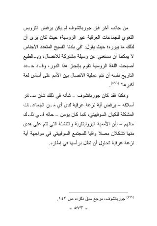 ‫ﻤﻥ ﺠﺎﻨﺏ ﺁﺨﺭ ﻓﺈﻥ ﺠﻭﺭﺒﺎﺘﺸﻭﻑ ﻟﻡ ﻴﻜﻥ ﻴﺭﻓﺽ ﺍﻟﺘﺭﻭﻴﺱ‬
‫ﺍﻟﻠﻐﻭﻱ ﻟﻠﺠﻤﺎﻋﺎﺕ ﺍﻟﻌﺭﻗﻴﺔ ﻏﻴﺭ ﺍﻟﺭﻭﺴﻴﺔ؛ ﺤﻴﺙ ﻜﺎﻥ ﻴﺭﻯ ﺃﻥ‬
‫ﻟﺫﻟﻙ ﻤﺎ ﻴﺒﺭﺭﻩ؛ ﺤﻴﺙ ﻴﻘﻭل: "ﻓﻲ ﺒﻠﺩﻨﺎ ﺍﻟﻔﺴﻴﺢ ﺍﻟﻤﺘﻌﺩﺩ ﺍﻷﺠﻨﺎﺱ‬
‫ﻻ ﻴﻤﻜﻨﻨﺎ ﺃﻥ ﻨﺴﺘﻐﻨﻲ ﻋﻥ ﻭﺴﻴﻠﺔ ﻤﺸﺘﺭﻜﺔ ﻟﻼﺘﺼﺎل، ﻭﺒـﺎﻟﻁﺒﻊ‬
‫ﺃﺼﺒﺤﺕ ﺍﻟﻠﻐﺔ ﺍﻟﺭﻭﺴﻴﺔ ﺘﻘﻭﻡ ﺒﺈﻨﺠﺎﺯ ﻫﺫﺍ ﺍﻟﺩﻭﺭ، ﻭﻗـﺩ ﺤـﺩﺩ‬
‫ﺍﻟﺘﺎﺭﻴﺦ ﻨﻔﺴﻪ ﺃﻥ ﺘﺘﻡ ﻋﻤﻠﻴﺔ ﺍﻻﺘﺼﺎل ﺒﻴﻥ ﺍﻷﻤﻡ ﻋﻠﻰ ﺃﺴﺎﺱ ﻟﻐﺔ‬
                                            ‫ﺃﻜﺒﺭﻫﺎ" )٦٩٤(.‬
‫ﻭﻫﻜﺫﺍ ﻓﻘﺩ ﻜﺎﻥ ﺠﻭﺭﺒﺎﺘﺸﻭﻑ – ﺸﺄﻨﻪ ﻓﻲ ﺫﻟﻙ ﺸﺄﻥ ﺴـﺎﺌﺭ‬
‫ﺃﺴﻼﻓﻪ – ﻴﺭﻓﺽ ﺃﻴﺔ ﻨﺯﻋﺔ ﻋﺭﻗﻴﺔ ﻟﺩﻯ ﺃﻱ ﻤـﻥ ﺍﻟﺠﻤﺎﻋـﺎﺕ‬
‫ﺍﻟﻤﺸﻜﻠﺔ ﻟﻠﻜﻴﺎﻥ ﺍﻟﺴﻭﻓﻴﻴﺘﻲ، ﻜﻤﺎ ﻜﺎﻥ ﻴﺅﻤﻥ – ﺤﺎﻟﻪ ﻓـﻲ ﺫﻟـﻙ‬
‫ﺤﺎﻟﻬﻡ – ﺒﺄﻥ ﺍﻷﻤﻤﻴﺔ ﺍﻟﺒﺭﻭﻟﻴﺘﺎﺭﻴﺔ ﻭﺍﻟﺘﻨﺸﺌﺔ ﺍﻟﺘﻲ ﺘﺘﻡ ﻋﻠﻰ ﻫﺩﻯ‬
‫ﻤﻨﻬﺎ ﺘﺸﻜﻼﻥ ﻤﺼﻼ ﻭﺍﻗﻴﺎ ﻟﻠﻤﺠﺘﻤﻊ ﺍﻟﺴﻭﻓﻴﻴﺘﻲ ﻓﻲ ﻤﻭﺍﺠﻬﺔ ﺃﻴﺔ‬
                                 ‫ﹰ ‪‬‬
             ‫ﻨﺯﻋﺔ ﻋﺭﻗﻴﺔ ﺘﺤﺎﻭل ﺃﻥ ﺘﻁل ﺒﺭﺃﺴﻬﺎ ﻓﻲ ﺇﻁﺎﺭﻩ.‬




                                                     ‫)٦٩٤(‬
                 ‫ﺠﻭﺭﺒﺎﺘﺸﻭﻑ، ﻤﺭﺠﻊ ﺴﺒﻕ ﺫﻜﺭﻩ، ﺹ ٢٤١.‬
                       ‫- ٣٧٥ -‬
 