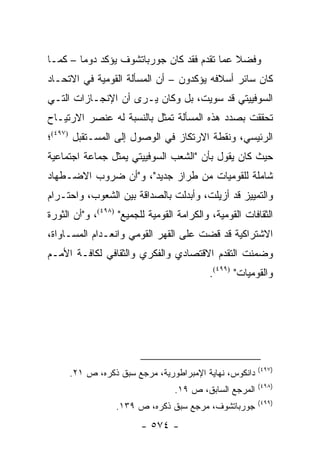 ‫ﻭﻓﻀﻼ ﻋﻤﺎ ﺘﻘﺩﻡ ﻓﻘﺩ ﻜﺎﻥ ﺠﻭﺭﺒﺎﺘﺸﻭﻑ ﻴﺅﻜﺩ ﺩﻭ ‪‬ﺎ – ﻜﻤـﺎ‬
        ‫ﻤ‬                                    ‫ﹰ‬
‫ﻜﺎﻥ ﺴﺎﺌﺭ ﺃﺴﻼﻓﻪ ﻴﺅﻜﺩﻭﻥ – ﺃﻥ ﺍﻟﻤﺴﺄﻟﺔ ﺍﻟﻘﻭﻤﻴﺔ ﻓﻲ ﺍﻻﺘﺤـﺎﺩ‬
‫ﺍﻟﺴﻭﻓﻴﻴﺘﻲ ﻗﺩ ﺴﻭﻴﺕ، ﺒل ﻭﻜﺎﻥ ﻴـﺭﻯ ﺃﻥ ﺍﻹﻨﺠـﺎﺯﺍﺕ ﺍﻟﺘـﻲ‬
‫ﺘﺤﻘﻘﺕ ﺒﺼﺩﺩ ﻫﺫﻩ ﺍﻟﻤﺴﺄﻟﺔ ﺘﻤﺜل ﺒﺎﻟﻨﺴﺒﺔ ﻟﻪ ﻋﻨﺼﺭ ﺍﻻﺭﺘﻴـﺎﺡ‬
                            ‫ﹸ‬
‫ﺍﻟﺭﺌﻴﺴﻲ، ﻭﻨﻘﻁﺔ ﺍﻻﺭﺘﻜﺎﺯ ﻓﻲ ﺍﻟﻭﺼﻭل ﺇﻟﻰ ﺍﻟﻤﺴـﺘﻘﺒل )٧٩٤(؛‬
‫ﺤﻴﺙ ﻜﺎﻥ ﻴﻘﻭل ﺒﺄﻥ "ﺍﻟﺸﻌﺏ ﺍﻟﺴﻭﻓﻴﻴﺘﻲ ﻴﻤﺜل ﺠﻤﺎﻋﺔ ﺍﺠﺘﻤﺎﻋﻴﺔ‬
                  ‫‪‬‬
‫ﺸﺎﻤﻠﺔ ﻟﻠﻘﻭﻤﻴﺎﺕ ﻤﻥ ﻁﺭﺍﺯ ﺠﺩﻴﺩ"، ﻭ"ﺃﻥ ﻀﺭﻭﺏ ﺍﻻﻀـﻁﻬﺎﺩ‬
‫ﻭﺍﻟﺘﻤﻴﻴﺯ ﻗﺩ ﺃﺯﻴﻠﺕ، ﻭﺃﺒﺩﻟﺕ ﺒﺎﻟﺼﺩﺍﻗﺔ ﺒﻴﻥ ﺍﻟﺸﻌﻭﺏ، ﻭﺍﺤﺘـﺭﺍﻡ‬
‫ﺍﻟﺜﻘﺎﻓﺎﺕ ﺍﻟﻘﻭﻤﻴﺔ، ﻭﺍﻟﻜﺭﺍﻤﺔ ﺍﻟﻘﻭﻤﻴﺔ ﻟﻠﺠﻤﻴﻊ" )٨٩٤(، ﻭ"ﺃﻥ ﺍﻟﺜﻭﺭﺓ‬
‫ﺍﻻﺸﺘﺭﺍﻜﻴﺔ ﻗﺩ ﻗﻀﺕ ﻋﻠﻰ ﺍﻟﻘﻬﺭ ﺍﻟﻘﻭﻤﻲ ﻭﺍﻨﻌـﺩﺍﻡ ﺍﻟﻤﺴـﺎﻭﺍﺓ،‬
‫ﻭﻀﻤﻨﺕ ﺍﻟﺘﻘﺩﻡ ﺍﻻﻗﺘﺼﺎﺩﻱ ﻭﺍﻟﻔﻜﺭﻱ ﻭﺍﻟﺜﻘﺎﻓﻲ ﻟﻜﺎﻓـﺔ ﺍﻷﻤـﻡ‬
                                           ‫ﻭﺍﻟﻘﻭﻤﻴﺎﺕ" )٩٩٤(.‬




                                                         ‫)٧٩٤(‬
     ‫ﺩﺍﻨﻜﻭﺱ، ﻨﻬﺎﻴﺔ ﺍﻹﻤﺒﺭﺍﻁﻭﺭﻴﺔ، ﻤﺭﺠﻊ ﺴﺒﻕ ﺫﻜﺭﻩ، ﺹ ١٢.‬
                                                         ‫)٨٩٤(‬
                                  ‫ﺍﻟﻤﺭﺠﻊ ﺍﻟﺴﺎﺒﻕ، ﺹ ٩١.‬
                                                         ‫)٩٩٤(‬
                  ‫ﺠﻭﺭﺒﺎﺘﺸﻭﻑ، ﻤﺭﺠﻊ ﺴﺒﻕ ﺫﻜﺭﻩ، ﺹ ٩٣١.‬
                         ‫- ٤٧٥ -‬
 