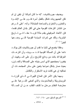 ‫ﻭﻴﻀﻴﻑ ﺠﻭﺭﺒﺎﺘﺸﻭﻑ: "ﺇﻨﻪ ﻤﺎ ﻜﺎﻥ ﻟﺩﻭﻟﺘﻨﺎ ﺃﻥ ﺘﺒﻘﻰ ﺇﻥ ﻟﻡ‬
‫ﺘﻜﻥ ﺍﻟﺠﻤﻬﻭﺭﻴﺎﺕ ﺘﺸﻜل ﺒﺎﻟﻔﻌل ﺃﺴﺭﺓ ﺘﻘـﻭﻡ ﻋﻠـﻰ ﺍﻹﺨـﻭﺓ‬
‫ﻭﺍﻟﺘﻌﺎﻭﻥ ﻭﺍﻻﺤﺘﺭﺍﻡ ﻭﺍﻟﻤﺴﺎﻋﺩﺓ ﺍﻟﻤﺘﺒﺎﺩﻟﺔ"، ﻭﺃﻨﻪ: "ﻋﻠﻰ ﺍﻟـﺭﻏﻡ‬
‫ﻤﻥ ﺍﻨﺘﺸﺎﺭ ﺍﻟﻨﺯﻋﺎﺕ ﺍﻟﻘﻭﻤﻴﺔ ﺤﺘﻰ ﻓﻲ ﺃﻜﺜﺭ ﺒﻠﺩﺍﻥ ﺍﻟﻌﺎﻟﻡ ﺘﻘﺩ ‪‬ﺎ،‬
  ‫ﻤ‬
‫ﻓﺈﻥ ﺍﻻﺘﺤﺎﺩ ﺍﻟﺴﻭﻓﻴﻴﺘﻲ ﻴﻘﺩﻡ ﻤﺜﺎﻻ ﻓﺭﻴـ ‪‬ﺍ ﺤ ﹰـﺎ ﻓـﻲ ﺘـﺎﺭﻴﺦ‬
             ‫ﺩ ﻘ‬         ‫ﹰ‬
‫ﺍﻟﺒﺸﺭﻴﺔ، ﻭﺘﻠﻙ ﻫﻲ ﺜﻤﺭﺍﺕ ﺍﻟﺴﻴﺎﺴﺔ ﺍﻟﻘﻭﻤﻴﺔ ﺍﻟﺘـﻲ ﻭﻀـﻌﻬﺎ‬
                                              ‫ﻟﻴﻨﻴﻥ" )٠٠٥(.‬
‫ﻭﻫﻜﺫﺍ ﻴﺘﻀﺢ ﻓﻲ ﺜﻨﺎﻴﺎ ﻤﺎ ﺘﻘﺩﻡ ﺃﻥ ﺠﻭﺭﺒﺎﺘﺸﻭﻑ ﻜﺎﻥ ﻴﺅﻜـﺩ‬
‫ﺩﺍﺌ ‪‬ﺎ ﻋﻠﻰ ﺃﻥ ﺍﻟﻤﺴﺄﻟﺔ ﺍﻟﻘﻭﻤﻴﺔ ﻗـﺩ ﺴـﻭﻴﺕ، ﻭﺃﻥ ﺍﻟﻨﺯﻋـﺎﺕ‬
                                                ‫ﻤ‬
‫ﺍﻟﻌﺭﻗﻴﺔ ﻗﺩ ﺒﺎﺘﺕ ﻤﻥ ﻭﺩﺍﺌﻊ ﺍﻟﺘﺎﺭﻴﺦ، ﻭﺃﻥ ﻋﻠﻰ ﺍﻟﺴـﻭﻓﻴﻴﺕ ﺃﻥ‬
‫ﻴﻔﺨﺭﻭﺍ ﺒﻤﺠﺘﻤﻌﻬﻡ ﺍﻟﺫﻱ ﺃﺴﺱ ﺒﻨﻴﺎﻨﻪ ﻋﻠﻰ ﺍﻟﺼﺩﺍﻗﺔ ﻭﺍﻟﺘﻌـﺎﻭﻥ،‬
‫ﺒﺤﻴﺙ ﺼﺎﺭ ﻴﺸﻜل ﻨﻤﻭﺫ ‪‬ﺎ ﻴﺘﻌﻴﻥ ﻋﻠﻰ ﺴﺎﺌﺭ ﺍﻟﻤﺠﺘﻤﻌـﺎﺕ ﺃﻥ‬
                              ‫ﺠ‬
              ‫ﺘﺤﺎﻜﻴﻪ ﺇﻥ ﻫﻲ ﻜﺎﻨﺕ ﺘﺭﻴﺩ ﺍﻻﺴﺘﻘﺭﺍﺭ ﻭﺍﻟﺘﻜﺎﻤل.‬
‫ﻭﻤﻬﻤﺎ ﻴﻜﻥ ﺍﻷﻤﺭ ﻓﺈﻥ ﺍﻟﻤﻨﺎﺥ ﺍﻟﻠﻴﺒﺭﺍﻟـﻲ ﺍﻟـﺫﻱ ﺃﻓﺭﺯﺘـﻪ‬
‫ﺍﻟﺒﺭﻴﺴﺘﺭﻭﻴﻜﺎ ﻭﺍﻟﺠﻼﺴﻨﻭﺴﺕ ﻭﺍﻟﺫﻱ ﺃﻀﻔﻰ ﺍﻟﺸـﺭﻋﻴﺔ ﻋﻠـﻰ‬
‫ﻤﻌﺎﺭﻀﺔ ﺍﻟﻨﻅﺎﻡ ﺴﺭﻋﺎﻥ ﻤﺎ ﻜﺸﻑ ﺍﻟﻨﻘﺎﺏ ﻋـﻥ ﺃﻥ ﺍﻟﻤﺴـﺄﻟﺔ‬


                                                      ‫)٠٠٥(‬
                         ‫ﺍﻟﻤﺭﺠﻊ ﺍﻟﺴﺎﺒﻕ، ﺹ ٠٤١، ١٤١.‬
                        ‫- ٥٧٥ -‬
 