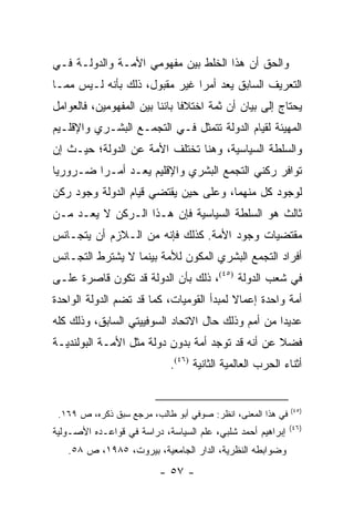 ‫ﻭﺍﻟﺤﻕ ﺃﻥ ﻫﺫﺍ ﺍﻟﺨﻠﻁ ﺒﻴﻥ ﻤﻔﻬﻭﻤﻲ ﺍﻷﻤـﺔ ﻭﺍﻟﺩﻭﻟـﺔ ﻓـﻲ‬
‫ﺍﻟﺘﻌﺭﻴﻑ ﺍﻟﺴﺎﺒﻕ ﻴﻌﺩ ﺃﻤ ‪‬ﺍ ﻏﻴﺭ ﻤﻘﺒﻭل، ﺫﻟﻙ ﺒﺄﻨﻪ ﻟـﻴﺱ ﻤﻤـﺎ‬
                               ‫ﺭ‬      ‫‪‬‬
‫ﻴﺤﺘﺎﺝ ﺇﻟﻰ ﺒﻴﺎﻥ ﺃﻥ ﺜﻤﺔ ﺍﺨﺘﻼ ﹰﺎ ﺒﺎﺌ ﹰﺎ ﺒﻴﻥ ﺍﻟﻤﻔﻬﻭﻤﻴﻥ، ﻓﺎﻟﻌﻭﺍﻤل‬
                         ‫ﻓ ﻨ‬
‫ﺍﻟﻤﻬﻴﺌﺔ ﻟﻘﻴﺎﻡ ﺍﻟﺩﻭﻟﺔ ﺘﺘﻤﺜل ﻓـﻲ ﺍﻟﺘﺠﻤـﻊ ﺍﻟﺒﺸـﺭﻱ ﻭﺍﻹﻗﻠـﻴﻡ‬
‫ﻭﺍﻟﺴﻠﻁﺔ ﺍﻟﺴﻴﺎﺴﻴﺔ، ﻭﻫﻨﺎ ﺘﺨﺘﻠﻑ ﺍﻷﻤﺔ ﻋﻥ ﺍﻟﺩﻭﻟﺔ؛ ﺤﻴـﺙ ﺇﻥ‬
‫ﺘﻭﺍﻓﺭ ﺭﻜﻨﻲ ﺍﻟﺘﺠﻤﻊ ﺍﻟﺒﺸﺭﻱ ﻭﺍﻹﻗﻠﻴﻡ ﻴﻌـﺩ ﺃﻤـﺭﺍ ﻀـﺭﻭﺭﻴﺎ‬
 ‫‪‬‬       ‫‪‬‬       ‫‪‬‬
‫ﻟﻭﺠﻭﺩ ﻜل ﻤﻨﻬﻤﺎ، ﻭﻋﻠﻰ ﺤﻴﻥ ﻴﻘﺘﻀﻲ ﻗﻴﺎﻡ ﺍﻟﺩﻭﻟﺔ ﻭﺠﻭﺩ ﺭﻜﻥ‬
‫ﺜﺎﻟﺙ ﻫﻭ ﺍﻟﺴﻠﻁﺔ ﺍﻟﺴﻴﺎﺴﻴﺔ ﻓﺈﻥ ﻫـﺫﺍ ﺍﻟـﺭﻜﻥ ﻻ ﻴﻌـﺩ ﻤـﻥ‬
‫ﻤﻘﺘﻀﻴﺎﺕ ﻭﺠﻭﺩ ﺍﻷﻤﺔ. ﻜﺫﻟﻙ ﻓﺈﻨﻪ ﻤﻥ ﺍﻟـﻼﺯﻡ ﺃﻥ ﻴﺘﺠـﺎﻨﺱ‬
‫ﺃﻓﺭﺍﺩ ﺍﻟﺘﺠﻤﻊ ﺍﻟﺒﺸﺭﻱ ﺍﻟﻤﻜﻭﻥ ﻟﻸﻤﺔ ﺒﻴﻨﻤﺎ ﻻ ﻴﺸﺘﺭﻁ ﺍﻟﺘﺠـﺎﻨﺱ‬
‫ﻓﻲ ﺸﻌﺏ ﺍﻟﺩﻭﻟﺔ )٥٤(، ﺫﻟﻙ ﺒﺄﻥ ﺍﻟﺩﻭﻟﺔ ﻗﺩ ﺘﻜﻭﻥ ﻗﺎﺼﺭﺓ ﻋﻠـﻰ‬
‫ﺃﻤﺔ ﻭﺍﺤﺩﺓ ﺇﻋﻤﺎﻻ ﻟﻤﺒﺩﺃ ﺍﻟﻘﻭﻤﻴﺎﺕ، ﻜﻤﺎ ﻗﺩ ﺘﻀﻡ ﺍﻟﺩﻭﻟﺔ ﺍﻟﻭﺍﺤﺩﺓ‬
                                          ‫ﹰ‬
‫ﻋﺩﻴ ‪‬ﺍ ﻤﻥ ﺃﻤﻡ ﻭﺫﻟﻙ ﺤﺎل ﺍﻻﺘﺤﺎﺩ ﺍﻟﺴﻭﻓﻴﻴﺘﻲ ﺍﻟﺴﺎﺒﻕ، ﻭﺫﻟﻙ ﻜﻠﻪ‬
                                                   ‫ﺩ‬
‫ﻓﻀﻼ ﻋﻥ ﺃﻨﻪ ﻗﺩ ﺘﻭﺠﺩ ﺃﻤﺔ ﺒﺩﻭﻥ ﺩﻭﻟﺔ ﻤﺜل ﺍﻷﻤـﺔ ﺍﻟﺒﻭﻟﻨﺩﻴـﺔ‬
                                                  ‫ﹰ‬
                            ‫ﺃﺜﻨﺎﺀ ﺍﻟﺤﺭﺏ ﺍﻟﻌﺎﻟﻤﻴﺔ ﺍﻟﺜﺎﻨﻴﺔ )٦٤(.‬


                                                             ‫)٥٤(‬
 ‫ﻓﻲ ﻫﺫﺍ ﺍﻟﻤﻌﻨﻰ، ﺍﻨﻅﺭ: ﺼﻭﻓﻲ ﺃﺒﻭ ﻁﺎﻟﺏ، ﻤﺭﺠﻊ ﺴﺒﻕ ﺫﻜﺭﻩ، ﺹ ٩٦١.‬
                                                             ‫)٦٤(‬
‫ﺇﺒﺭﺍﻫﻴﻡ ﺃﺤﻤﺩ ﺸﻠﺒﻲ، ﻋﻠﻡ ﺍﻟﺴﻴﺎﺴﺔ، ﺩﺭﺍﺴﺔ ﻓﻲ ﻗﻭﺍﻋـﺩﻩ ﺍﻷﺼـﻭﻟﻴﺔ‬
   ‫ﻭﻀﻭﺍﺒﻁﻪ ﺍﻟﻨﻅﺭﻴﺔ، ﺍﻟﺩﺍﺭ ﺍﻟﺠﺎﻤﻌﻴﺔ، ﺒﻴﺭﻭﺕ، ٥٨٩١، ﺹ ٨٥.‬
                          ‫- ٧٥ -‬
 