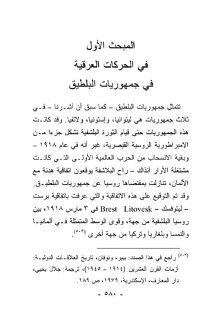 ‫ﺍﻟﻤﺒﺤﺙ ﺍﻷﻭل‬
                ‫ﻓﻲ ﺍﻟﺤﺭﻜﺎﺕ ﺍﻟﻌﺭﻗﻴﺔ‬
              ‫ﻓﻲ ﺠﻤﻬﻭﺭﻴﺎﺕ ﺍﻟﺒﻠﻁﻴﻕ‬
‫ﺘﺘﻤﺜل ﺠﻤﻬﻭﺭﻴﺎﺕ ﺍﻟﺒﻠﻁﻴﻕ – ﻜﻤﺎ ﺴﺒﻕ ﺃﻥ ﺃﺸـﺭﻨﺎ – ﻓـﻲ‬
‫ﺜﻼﺙ ﺠﻤﻬﻭﺭﻴﺎﺕ ﻫﻲ ﻟﻴﺘﻭﺍﻨﻴﺎ، ﻭﺇﺴﺘﻭﻨﻴﺎ، ﻭﻻﺘﻔﻴﺎ. ﻭﻗﺩ ﻜﺎﻨـﺕ‬
‫ﻫﺫﻩ ﺍﻟﺠﻤﻬﻭﺭﻴﺎﺕ ﺤﺘﻰ ﻗﻴﺎﻡ ﺍﻟﺜﻭﺭﺓ ﺍﻟﺒﻠﺸﻔﻴﺔ ﺘﺸﻜل ﺠﺯ ‪‬ﺍ ﻤـﻥ‬
     ‫ﺀ‬       ‫ﹸ‬
‫ﺍﻹﻤﺒﺭﺍﻁﻭﺭﻴﺔ ﺍﻟﺭﻭﺴﻴﺔ ﺍﻟﻘﻴﺼﺭﻴﺔ، ﻏﻴﺭ ﺃﻨﻪ ﻓﻲ ﻋﺎﻡ ٨١٩١ –‬
‫ﻭﺒﻐﻴﺔ ﺍﻻﻨﺴﺤﺎﺏ ﻤﻥ ﺍﻟﺤﺭﺏ ﺍﻟﻌﺎﻟﻤﻴﺔ ﺍﻷﻭﻟـﻰ ﺍﻟﺘـﻲ ﻜﺎﻨـﺕ‬
‫ﻤﺸﺘﻐﻠﺔ ﺍﻷﻭﺍﺭ ﺁﻨﺫﺍﻙ – ﺭﺍﺡ ﺍﻟﺒﻼﺸﻔﺔ ﻴﻭﻗﻌﻭﻥ ﺍﺘﻔﺎﻗﻴﺔ ﻫﺩﻨﺔ ﻤﻊ‬
‫ﺍﻷﻟﻤﺎﻥ، ﺘﻨﺎﺯﻟﺕ ﺒﻤﻘﺘﻀﺎﻫﺎ ﺭﻭﺴﻴﺎ ﻋﻥ ﺠﻤﻬﻭﺭﻴﺎﺕ ﺍﻟﺒﻠﻁﻴـﻕ.‬
‫ﻭﻗﺩ ﺘﻡ ﺍﻟﺘﻭﻗﻴﻊ ﻋﻠﻰ ﻫﺫﻩ ﺍﻻﺘﻔﺎﻗﻴﺔ ﻭﺍﻟﺘﻲ ﻋﺭﻓﺕ ﺒﺎﺘﻔﺎﻗﻴﺔ ﺒﺭﺴﺕ‬
‫– ﻟﻴﺘﻭﻓﺴﻙ – ‪ Brest Litovesk‬ﻓﻲ ٣ ﻤﺎﺭﺱ ٨١٩١، ﺒﻴﻥ‬
‫ﺭﻭﺴﻴﺎ ﺍﻟﺒﻠﺸﻔﻴﺔ ﻤﻥ ﺠﻬﺔ، ﻭﻗﻭﻯ ﺍﻟﻭﺴﻁ ﺍﻟﻤﺘﻤﺜﻠﺔ ﻓـﻲ ﺃﻟﻤﺎﻨﻴـﺎ‬
               ‫ﻭﺍﻟﻨﻤﺴﺎ ﻭﺒﻠﻐﺎﺭﻴﺎ ﻭﺘﺭﻜﻴﺎ ﻤﻥ ﺠﻬﺔ ﺃﺨﺭﻯ )٣٠٥(.‬

                                                            ‫)٣٠٥(‬
‫ﺭﺍﺠﻊ ﻓﻲ ﻫﺫﺍ ﺍﻟﺼﺩﺩ: ﺒﻴﻴﺭ، ﻭﻨﻭﻓﺎﻥ، ﺘﺎﺭﻴﺦ ﺍﻟﻌﻼﻗـﺎﺕ ﺍﻟﺩﻭﻟﻴـﺔ:‬
‫ﺃﺯﻤﺎﺕ ﺍﻟﻘﺭﻥ ﺍﻟﻌﺸﺭﻴﻥ )٤١٩١ – ٥٤٩١(، ﺘﺭﺠﻤﺔ: ﺠﻼل ﻴﺤﻴﻲ،‬
                 ‫ﺩﺍﺭ ﺍﻟﻤﻌﺎﺭﻑ، ﺍﻹﺴﻜﻨﺩﺭﻴﺔ، ٩٧٩١، ﺹ ٩٨١.‬
                         ‫- ٠٨٥ -‬
 