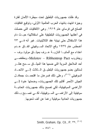 ‫ﻭﻗﺩ ﻅﻠﺕ ﺠﻤﻬﻭﺭﻴﺎﺕ ﺍﻟﺒﻠﻁﻴﻕ ﺘﺤﺕ ﺴﻴﻁﺭﺓ ﺍﻷﻟﻤﺎﻥ ﻟﻔﺘﺭﺓ‬
‫ﻭﺠﻴﺯﺓ ﺍﻨﺘﻬﺕ ﺒﺎﻨﺘﻬﺎﺀ ﺍﻟﺤﺭﺏ ﺍﻟﻌﺎﻟﻤﻴﺔ ﺍﻷﻭﻟﻰ، ﻭﺘﻭﻗﻴﻊ ﺍﺘﻔﺎﻗﻴﺎﺕ‬
‫ﺍﻟﺼﻠﺢ ﻓﻲ ﻓﺭﺴﺎﻱ ﻋﺎﻡ ٩١٩١. ﻭﻫﻲ ﺍﻻﺘﻔﺎﻗﻴﺎﺕ ﺍﻟﺘﻲ ﺤﺼﻠﺕ‬
‫ﻓﻲ ﺃﻋﻘﺎﺒﻬﺎ ﺍﻟﺠﻤﻬﻭﺭﻴﺎﺕ ﺍﻟﺒﻠﻁﻴﻘﻴﺔ ﻋﻠﻰ ﺍﺴﺘﻘﻼﻟﻬﺎ؛ ﺤﻴـﺙ ﺩﺍﻡ‬
‫ﻫﺫﺍ ﺍﻻﺴﺘﻘﻼل ﺤﺘﻰ ﻨﻬﺎﻴﺔ ﻋﻘﺩ ﺍﻟﺜﻼﺜﻴﻨﻴﺎﺕ. ﻏﻴﺭ ﺃﻨﻪ ﻓـﻲ ٣٢‬
‫ﺃﻏﺴﻁﺱ ﻋﺎﻡ ٩٣٩١ ﻭﻗﻊ ﺍﻻﺘﺤﺎﺩ ﺍﻟﺴـﻭﻓﻴﻴﺘﻲ ﺍﺘﻔـﺎﻕ ﻋـﺩﻡ‬
‫ﺍﻋﺘﺩﺍﺀ ﻤﻊ ﺃﻟﻤﺎﻨﻴـﺎ ﺍﻟﻨﺎﺯﻴـﺔ ﻋـﺭﻑ ﺒﻤﻴﺜـﺎﻕ ﻤﻭﻟﻭﺘـﻭﻑ –‬
‫ﺭﻴﺒﻨﺘﺭﻭﺏ ‪ ،Molotov – Ribbentrop Pact‬ﻭﺒﻤﻘﺘﻀـﻰ‬
‫ﺃﺤﺩ ﺍﻟﻤﻼﺤﻕ ﺍﻟﺴﺭﻴﺔ ﺍﻟﺘﻲ ﻀﻤﻬﺎ ﻫﺫﺍ ﺍﻟﻤﻴﺜـﺎﻕ ﺴـﻤﺢ ﻫﺘﻠـﺭ‬
‫ﻟﺴﺘﺎﻟﻴﻥ ﺒﻀﻡ ﺠﻤﻬﻭﺭﻴﺎﺕ ﺍﻟﺒﻠﻁﻴـﻕ ﺍﻟـﺜﻼﺙ ﺇﻟـﻰ ﺍﻻﺘﺤـﺎﺩ‬
‫ﺍﻟﺴﻭﻓﻴﻴﺘﻲ )٤٠٥(، ﻭﻋﻠﻰ ﺫﻟﻙ ﻓﺴﺭﻋﺎﻥ ﻤﺎ ﺍﻗﺘﺤﻤـﺕ ﺠﺤﺎﻓـل‬
‫ﺍﻟﺠﻴﺵ ﺍﻷﺤﻤﺭ ﺃﻗﺎﻟﻴﻡ ﺘﻠﻙ ﺍﻟﺠﻤﻬﻭﺭﻴﺎﺕ، ﻭﻀﻤﺘﻬﺎ ﻋﻨﻭﺓ ﺇﻟـﻰ‬
‫ﺍﻷﺭﺍﻀﻲ ﺍﻟﺴﻭﻓﻴﻴﺘﻴﺔ، ﻟﻜﻲ ﺘﺼﺒﺢ ﺒﺫﻟﻙ ﺠﻤﻬﻭﺭﻴﺎﺕ ﺍﺘﺤﺎﺩﻴـﺔ‬
‫ﺴﻭﻓﻴﺘﻴﺔ ﺇﻟﻰ ﺍﻷﺭﺍﻀـﻲ ﺍﻟﺴـﻭﻓﻴﻴﺘﻴﺔ، ﻟﻜـﻲ ﺘﺼـﺒﺢ ﺒـﺫﻟﻙ‬
        ‫ﺠﻤﻬﻭﺭﻴﺎﺕ ﺍﺘﺤﺎﺩﻴﺔ ﺴﻭﻓﻴﺘﻴﺔ ﺭﻏ ‪‬ﺎ ﻋﻥ ﺃﻨﻑ ﺸﻌﻭﺒﻬﺎ.‬
                        ‫ﻤ‬




                                                     ‫)٤٠٥(‬
                   ‫.٩٣ .‪Smith, Graham, Op. Cit., P‬‬
                       ‫- ١٨٥ -‬
 