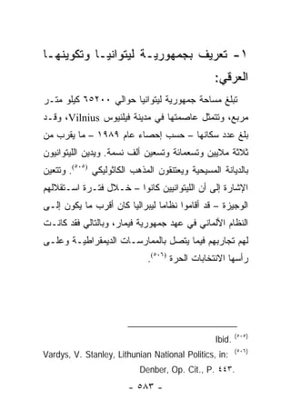 ‫١- ﺘﻌﺭﻴﻑ ﺒﺠﻤﻬﻭﺭﻴـﺔ ﻟﻴﺘﻭﺍﻨﻴـﺎ ﻭﺘﻜﻭﻴﻨﻬـﺎ‬
                                                ‫ﺍﻟﻌﺭﻗﻲ:‬
‫ﺘﺒﻠﻎ ﻤﺴﺎﺤﺔ ﺠﻤﻬﻭﺭﻴﺔ ﻟﻴﺘﻭﺍﻨﻴﺎ ﺤﻭﺍﻟﻲ ٠٠٢٥٦ ﻜﻴﻠﻭ ﻤﺘـﺭ‬
‫ﻤﺭﺒﻊ، ﻭﺘﺘﻤﺜل ﻋﺎﺼﻤﺘﻬﺎ ﻓﻲ ﻤﺩﻴﻨﺔ ﻓﻴﻠﻨﻴﻭﺱ ‪ ،Vilnius‬ﻭﻗـﺩ‬
‫ﺒﻠﻎ ﻋﺩﺩ ﺴﻜﺎﻨﻬﺎ – ﺤﺴﺏ ﺇﺤﺼﺎﺀ ﻋﺎﻡ ٩٨٩١ – ﻤﺎ ﻴﻘﺭﺏ ﻤﻥ‬
‫ﺜﻼﺜﺔ ﻤﻼﻴﻴﻥ ﻭﺘﺴﻌﻤﺎﺌﺔ ﻭﺘﺴﻌﻴﻥ ﺃﻟﻑ ﻨﺴﻤﺔ. ﻭﻴﺩﻴﻥ ﺍﻟﻠﻴﺘﻭﺍﻨﻴﻭﻥ‬
‫ﺒﺎﻟﺩﻴﺎﻨﺔ ﺍﻟﻤﺴﻴﺤﻴﺔ ﻭﻴﻌﺘﻨﻘﻭﻥ ﺍﻟﻤﺫﻫﺏ ﺍﻟﻜﺎﺜﻭﻟﻴﻜﻲ )٥٠٥(. ﻭﺘﺘﻌﻴﻥ‬
‫ﺍﻹﺸﺎﺭﺓ ﺇﻟﻰ ﺃﻥ ﺍﻟﻠﻴﺘﻭﺍﻨﻴﻴﻥ ﻜﺎﻨﻭﺍ – ﺨـﻼل ﻓﺘـﺭﺓ ﺍﺴـﺘﻘﻼﻟﻬﻡ‬
‫ﺍﻟﻭﺠﻴﺯﺓ – ﻗﺩ ﺃﻗﺎﻤﻭﺍ ﻨﻅﺎ ‪‬ﺎ ﻟﻴﺒﺭﺍﻟ ‪‬ﺎ ﻜﺎﻥ ﺃﻗﺭﺏ ﻤﺎ ﻴﻜﻭﻥ ﺇﻟـﻰ‬
                       ‫ﻴ‬         ‫ﻤ‬
‫ﺍﻟﻨﻅﺎﻡ ﺍﻷﻟﻤﺎﻨﻲ ﻓﻲ ﻋﻬﺩ ﺠﻤﻬﻭﺭﻴﺔ ﻓﻴﻤﺎﺭ، ﻭﺒﺎﻟﺘﺎﻟﻲ ﻓﻘﺩ ﻜﺎﻨـﺕ‬
‫ﻟﻬﻡ ﺘﺠﺎﺭﺒﻬﻡ ﻓﻴﻤﺎ ﻴﺘﺼل ﺒﺎﻟﻤﻤﺎﺭﺴـﺎﺕ ﺍﻟﺩﻴﻤﻘﺭﺍﻁﻴـﺔ ﻭﻋﻠـﻰ‬
                             ‫ﺭﺃﺴﻬﺎ ﺍﻻﻨﺘﺨﺎﺒﺎﺕ ﺍﻟﺤﺭﺓ )٦٠٥(.‬




                                                        ‫)٥٠٥(‬
                                                ‫.‪Ibid‬‬
                                                        ‫)٦٠٥(‬
‫:‪Vardys, V. Stanley, Lithunian National Politics, in‬‬
                           ‫.٣٤٤ .‪Denber, Op. Cit., P‬‬
                        ‫- ٣٨٥ -‬
 