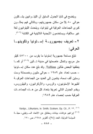 ‫ﻭﻴﺘﻀﺢ ﻓﻲ ﺜﻨﺎﻴﺎ ﺍﻟﺠﺩﻭل ﺍﻟﺴﺎﺒﻕ ﺃﻥ ﺍﻟﻠﻴﺘـﻭﺍﻨﻴﻴﻥ ﻴﺸـﻜﻠﻭﻥ‬
‫ﺤﻭﺍﻟﻲ ٠٨ % ﻤﻥ ﺴﻜﺎﻥ ﺠﻤﻬﻭﺭﻴﺘﻬﻡ، ﻭﺒﺎﻟﺘﺎﻟﻲ ﻓﻬﻡ ﻴﻤﺜﻠـﻭﻥ‬
‫ﻜﺒﺭﻯ ﺍﻟﺠﻤﺎﻋﺎﺕ ﺍﻟﻌﺭﻗﻴﺔ ﻓﻲ ﻟﻴﺘﻭﺍﻨﻴﺎ، ﻭﻴﺘﺤﺩﺙ ﺍﻟﻠﻴﺘﻭﺍﻨﻴﻭﻥ ﻟﻐﺔ‬
 ‫ﻏﻴﺭ ﺴﻼﻓﻴﺔ، ﻭﻴﺴﺘﺨﺩﻤﻭﻥ ﺍﻷﺒﺠﺩﻴﺔ ﺍﻟﻼﺘﻴﻨﻴﺔ ﻓﻲ ﺍﻟﻜﺘﺎﺒﺔ )٧٠٥(.‬

‫٢- ﺘﻌﺭﻴﻑ ﺒﺠﻤﻬﻭﺭﻴـﺔ ﺇﺴـﺘﻭﻨﻴﺎ ﻭﺘﻜﻭﻴﻨﻬـﺎ‬
                                                      ‫ﺍﻟﻌﺭﻗﻲ:‬
‫ﺘﺒﻠﻎ ﻤﺴﺎﺤﺔ ﺠﻤﻬﻭﺭﻴﺔ ﺇﺴﺘﻭﻨﻴﺎ ﻤﺎ ﻴﻘﺭﺏ ﻤﻥ ٠٠١٥٤ ﻜﻴﻠﻭ‬
‫ﺃﻭ ﻜﻤـﺎ‬   ‫)٨٠٥(‬
                  ‫ﻤﺘﺭ ﻤﺭﺒﻊ، ﻭﺘﺘﻤﺜل ﻋﺎﺼﻤﺘﻬﺎ ﻓﻲ ﻤﺩﻴﻨﺔ ﺘـﺎﻟﻴﻥ‬
‫ﻴﻨﻁﻘﻬﺎ ﺍﻟﺒﻌﺽ ﻁﺎﻟﻴﻥ ‪ .Tallinn‬ﻭﻗﺩ ﺒﻠﻎ ﻋﺩﺩ ﺴﻜﺎﻥ ﺇﺴـﺘﻭﻨﻴﺎ‬
‫– ﺤﺴﺏ ﺘﻌﺩﺍﺩ ﻋﺎﻡ ٩٨٩١ – ﺤﻭﺍﻟﻲ ﻤﻠﻴﻭﻥ ﻭﺨﻤﺴﻤﺎﺌﺔ ﻭﺴﺕ‬
‫ﻭﺴﺘﻴﻥ ﺃﻟﻑ ﻨﺴﻤﺔ، ﻴﻨﺘﻤﻭﻥ ﺇﻟﻰ ﺍﻟﻌﺩﻴﺩ ﻤﻥ ﺍﻟﺠﻤﺎﻋﺎﺕ ﺍﻟﻌﺭﻗﻴـﺔ‬
‫ﺃﻅﻬﺭﻫﺎ ﺍﻹﺴﺘﻭﻨﻴﻭﻥ، ﻭﺍﻟﺭﻭﺱ، ﻭﺍﻷﻭﻜﺭﺍﻨﻴﻭﻥ، ﻭﺍﻟﺒﻴﻠﻭﺭﻭﺱ،‬
‫ﻭﻴﻘﺩﻡ ﺍﻟﺠﺩﻭل ﺍﻟﺘﺎﻟﻲ ﺘﻌﺭﻴ ﹰﺎ ﺒﺘﻌﺩﺍﺩ ﻜل ﻤﻥ ﻫـﺫﻩ ﺍﻟﺠﻤﺎﻋـﺎﺕ‬
                             ‫ﻔ‬
                           ‫ﺍﻟﻌﺭﻗﻴﺔ ﺤﺴﺏ ﺇﺤﺼﺎﺀ ﻋﺎﻡ ٩٨٩١:‬


     ‫.٢٧ .‪Vardys., Lithunians, in: Smith, Graham, Op. Cit., P‬‬   ‫)٧٠٥(‬

                                                            ‫)٨٠٥(‬
‫ﺇﺒﺭﺍﻫﻴﻡ ﻋﺭﻓﺎﺕ، ﺒﻴﺎﻨﺎﺕ ﻭﺤﻘﺎﺌﻕ ﻋﻥ ﺍﻻﺘﺤﺎﺩ ﺍﻟﺴـﻭﻓﻴﺘﻲ، ﻤﺠﻠـﺔ‬
          ‫ﺍﻟﺴﻴﺎﺴﺔ ﺍﻟﺩﻭﻟﻴﺔ، ﺍﻟﻌﺩﺩ )٤٩(، ﺃﻜﺘﻭﺒﺭ ٨٨٩١، ﺹ ٠٧١.‬
                          ‫- ٥٨٥ -‬
 