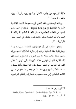 ‫ﻁﻴﻠﺔ ﺘﺎﺭﻴﺨﻬﻡ ﻤﻥ ﺠﺎﻨﺏ ﺍﻷﻟﻤﺎﻥ، ﻭﺍﻟﺴﻭﻴﺩﻴﻴﻥ، ﻭﺍﻟﺒﻭﻟﻨـﺩﻴﻴﻥ،‬
                                          ‫ﻭﺃﺨﻴ ‪‬ﺍ ﺍﻟﺭﻭﺱ)٩٠٥(.‬
                                                       ‫ﺭ‬
‫ﻭﻴﺘﻜﻠﻡ ﺍﻹﺴﺘﻭﻨﻴﻭﻥ ﻟﻐﺔ ﺘﻨﺘﻤﻲ ﺇﻟﻰ ﻤﺠﻤﻭﻋﺔ ﺍﻟﻠﻐﺎﺕ ﺍﻟﻔﻨﻠﻨﺩﻴﺔ‬
‫ﺍﻟﻤﺠﺭﻴﺔ ‪ ،Finno – Ugric Language Group‬ﺍﻟﺘﻲ ﺘﻀﻡ‬
‫ﺍﻟﻌﺩﻴﺩ ﻤﻥ ﺍﻟﻠﻐﺎﺕ ﺍﻟﻤﻌﺎﺼﺭﺓ ﺤـﺎل ﺍﻟﻠﻐـﺔ ﺍﻟﻔﻨﻠﻨﺩﻴـﺔ ﻭﺍﻟﻠﻐـﺔ‬
‫ﺍﻟﻤﺠﺭﻴﺔ، ﺃﻤﺎ ﺍﻟﻌﻘﻴﺩﺓ ﺍﻟﺩﻴﻨﻴﺔ ﻟﻺﺴﺘﻭﻨﻴﻴﻥ ﻓﺘﺘﻤﺜل ﻓﻲ ﺍﻟﻤﺴـﻴﺤﻴﺔ‬
                                                ‫ﺍﻟﻠﻭﺜﺭﻴﺔ )٠١٥(.‬
‫ﻭﺘﺠﺩﺭ ﺍﻹﺸﺎﺭﺓ ﺇﻟﻰ ﺃﻥ ﺍﻹﺴﺘﻭﻨﻴﻴﻥ ﻜﺎﻨﺕ ﻟـﺩﻴﻬﻡ ﺘﺠﺭﺒـﺔ‬
‫ﺩﻴﻤﻘﺭﺍﻁﻴﺔ ﺤﻘﺔ ﺸﻬﺩﺘﻬﺎ ﺩﻭﻟﺘﻬﻡ ﺇﺒﺎﻥ ﻓﺘﺭﺓ ﺍﺴﺘﻘﻼﻟﻬﺎ ﺍﻟـﻭﺠﻴﺯﺓ،‬
‫ﻭﺍﻟﺘﻲ ﺩﺍﻤﺕ ﺨﻼل ﺤﻘﺒﺔ ﻤﺎ ﺒﻴﻥ ﺍﻟﺤﺭﺒﻴﻥ ﺍﻟﻌﺎﻟﻤﻴﺘﻴﻥ، ﻓﺨـﻼل‬
‫ﺘﻠﻙ ﺍﻟﻔﺘﺭﺓ ﺃﻗﺎﻡ ﺍﻹﺴﺘﻭﻨﻴﻭﻥ ﻨﻅﺎ ‪‬ﺎ ﻟﻴﺒﺭﺍﻟﻴﺎ ﻋﻠﻰ ﻏﺭﺍﺭ ﺍﻟـﻨﻅﻡ‬
  ‫ﹸ‬              ‫‪‬‬        ‫ﻤ‬
‫ﺍﻟﻠﻴﺒﺭﺍﻟﻴﺔ ﺍﻟﻐﺭﺒﻴﺔ ﺍﻟﺭﺍﺴﺨﺔ؛ ﺤﻴﺙ ﻜﺎﻥ ﻫﺫﺍ ﺍﻟﻨﻅﺎﻡ ﻴﺄﺨﺫ ﺒﺒﻌﺽ‬
‫ﺴﻤﺎﺕ ﺍﻟﻨﻅﺎﻡ ﺍﻟﺴﻭﻴﺴﺭﻱ، ﻓﻀﻼ ﻋﻥ ﺒﻌﺽ ﻤﻼﻤﺢ ﻜل ﻤـﻥ‬
                   ‫ﹰ‬
‫ﺍﻟﻨﻅﺎﻡ ﺍﻷﻟﻤﺎﻨﻲ )ﻓﻲ ﻋﻬﺩ ﺠﻤﻬﻭﺭﻴﺔ ﻓﻴﻤﺎﺭ(، ﻭﺍﻟﻨﻅﺎﻡ ﺍﻟﻔﺭﻨﺴﻲ،‬



                                                            ‫)٩٠٥(‬
                                       ‫ﺭﺍﺠﻊ ﻓﻲ ﻫﺫﺍ ﺍﻟﺼﺩﺩ:‬
 ‫.٠٤ .‪Kionka, Riina, Estonians, in: Smith Graham, Op. Cit. P‬‬
                                                            ‫)٠١٥(‬
                                     ‫.٠٤ – ٩٤ .‪Ibid, PP‬‬
                          ‫- ٧٨٥ -‬
 