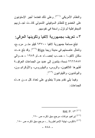 ‫ﻭﺍﻟﻨﻅﺎﻡ ﺍﻷﻤﺭﻴﻜﻲ )١١٥(. ﻭﻋﻠﻰ ﺫﻟﻙ ﻓﻌﻨﺩﻤﺎ ﺃﺠﺒﺭ ﺍﻹﺴﺘﻭﻨﻴﻭﻥ‬
‫ﻋﻠﻰ ﺍﻟﺨﻀﻭﻉ ﻟﻠﻨﻅﺎﻡ ﺍﻟﺴﻭﻓﻴﻴﺘﻲ ﺍﻟﺸﻤﻭﻟﻲ ﻜﺎﻨـﺕ ﺘﺠـﺎﺭﺒﻬﻡ‬
                   ‫ﺍﻟﺩﻴﻤﻘﺭﺍﻁﻴﺔ ﻟﻡ ﺘﺯل ﺭﺍﺴﺨﺔ ﻓﻲ ﻨﻔﻭﺴﻬﻡ.‬

‫٣- ﺘﻌﺭﻴﻑ ﺒﺠﻤﻬﻭﺭﻴﺔ ﻻﺘﻔﻴﺎ ﻭﺘﻜﻭﻴﻨﻬﺎ ﺍﻟﻌﺭﻗﻲ:‬
‫ﺘﺒﻠﻎ ﻤﺴﺎﺤﺔ ﺠﻤﻬﻭﺭﻴﺔ ﻻﺘﻔﻴﺎ ٠٠٧٣٦ ﻜﻴﻠﻭ ﻤﺘـﺭ ﻤﺭﺒـﻊ،‬
‫ﻭﺘﺘﻤﺜل ﻋﺎﺼﻤﺘﻬﻡ ﻓﻲ ﻤﺩﻴﻨﺔ ﺭﻴﺠﺎ ‪ .(٥١٢) Riga‬ﻭﻗﺩ ﺒﻠﻎ ﻋـﺩﺩ‬
‫ﺴﻜﺎﻥ ﻻﺘﻔﻴـﺎ – ﺤﺴـﺏ ﺇﺤﺼـﺎﺀ ﻋـﺎﻡ ٩٨٩١ – ﺤـﻭﺍﻟﻲ‬
‫٧٨٥٦٦٦٢ ﻨﺴﻤﺔ، ﻴﻨﺘﻤﻭﻥ ﺇﻟﻰ ﻋﺩﻴﺩ ﻤﻥ ﺍﻟﺠﻤﺎﻋﺎﺕ ﺍﻟﻌﺭﻗﻴـﺔ‬
‫ﺃﻅﻬﺭﻫﺎ ﺍﻟﻼﺘﻔﻴﻭﻥ، ﻭﺍﻟﺭﻭﺱ، ﻭﺍﻟﺒﻴﻠﻭﺭﻭﺱ، ﻭﺍﻷﻭﻜﺭﺍﻨﻴـﻭﻥ،‬
                           ‫ﻭﺍﻟﺒﻭﻟﻨﺩﻴﻭﻥ، ﻭﺍﻟﻠﻴﺘﻭﺍﻨﻴﻭﻥ )٣١٥(.‬
‫ﻭﻓﻴﻤﺎ ﻴﻠﻲ ﻨﻘﺩﻡ ﺠﺩﻭﻻ ﻴﻨﻁﻭﻱ ﻋﻠﻰ ﺘﻌﺩﺍﺩ ﻜل ﻤـﻥ ﻫـﺫﻩ‬
                            ‫ﹰ‬
                                                ‫ﺍﻟﺠﻤﺎﻋﺎﺕ:‬




                                                        ‫)١١٥(‬
                                          ‫٣٤ .‪Ibid, P‬‬
                                                        ‫)٢١٥(‬
              ‫ﺇﺒﺭﺍﻫﻴﻡ ﻋﺭﻓﺎﺕ، ﻤﺭﺠﻊ ﺴﺒﻕ ﺫﻜﺭﻩ، ﺹ ٠٧١.‬
                                                        ‫)٣١٥(‬
 ‫ﺩﺍﻨﻜﻭﺱ، ﻨﻬﺎﻴﺔ ﺍﻹﻤﺒﺭﺍﻁﻭﺭﻴﺔ...، ﻤﺭﺠﻊ ﺴﺒﻕ ﺫﻜﺭﻩ، ﺹ ٠٨١.‬
                      ‫- ٨٨٥ -‬
 