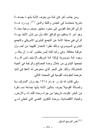 ‫ﻭﻤﻥ ﺠﺎﻨﺏ ﺁﺨﺭ ﻓﺈﻥ ﺜﻤﺔ ﻤﻥ ﻴﻌﺭﻑ ﺍﻷﻤﺔ ﺒﺄﻨﻬـﺎ ﺠﻤﺎﻋـﺔ‬
‫ﺒﺸﺭﻴﺔ ﻤﺘﺠﺎﻨﺴﺔ ﻓﻲ ﺍﻟﺠﻨﺱ ﻭﺍﻟﻠﻐﺔ ﻭﺍﻟﺩﻴﻥ )٧٤(. ﻭﻴـﺭﺩ ﻫـﺫﺍ‬
‫ﺍﻟﺭﺃﻱ ﺍﻟﺘﺭﺍﺒﻁ ﺍﻟﻘﻭﻤﻲ ﺇﻟﻰ ﻤﺠﺭﺩ ﻤﻌﺎﻴﻴﺭ ﻤﻭﻀـﻭﻋﻴﺔ ﺒﺤﺘـﺔ‬
‫ﻭﻫﻭ ﺃﻤﺭ ﻻ ﻴﺴﺘﻘﻴﻡ ﻤﻊ ﺍﻟﻭﺍﻗﻊ. ﺫﻟﻙ ﺒﺄﻥ ﻤﻥ ﺸﺄﻥ ﺍﻷﺨﺫ ﺒﻬـﺫﺍ‬
‫ﺍﻟﺭﺃﻱ ﻨﻔﻲ ﺼﻔﺔ ﺍﻷﻤﺔ ﻋﻥ ﺍﻟﺘﺠﻤﻊ ﺍﻟﺒﺸﺭﻱ ﺍﻷﻤﺭﻴﻜﻲ ﻭﺍﻟﺘﺠﻤﻊ‬
‫ﺍﻟﺒﺸﺭﻱ ﺍﻟﺴﻭﻴﺴﺭﻱ، ﻭﺫﻟﻙ ﻨﻅ ‪‬ﺍ ﻻﻨﺤﺩﺍﺭ ﻜﻠﻴﻬﻤﺎ ﻤﻥ ﺃﺼـﻭل‬
                        ‫ﺭ‬
‫ﻋﺭﻗﻴﺔ ﻤﺨﺘﻠﻔﺔ. ﻭﻓﻲ ﺭﺃﻴﻨﺎ ﻓﺈﻨﻪ ﻟﻴﺱ ﺒﻤﻘﺩﻭﺭ ﺃﺤـﺩ ﺃﻥ ﻴﻨﻜـﺭ‬
‫ﻭﺠﻭﺩ ﺃﻤﺔ ﺴﻭﻴﺴﺭﻴﺔ )ﻭﻜﺫﺍ ﺃﻤﺔ ﺃﻤﺭﻴﻜﻴـﺔ( ﻴﺘﺠـﺎﻨﺱ ﺃﻓـﺭﺍﺩ‬
‫ﺘﺠﻤﻌﻬﺎ ﺍﻟﺒﺸﺭﻱ ﻤﻥ ﺨﻼل ﻭﺤﺩﺓ ﺍﻟﻤﺼﺎﻟﺢ ﻭﺍﻟﺭﻏﺒﺔ ﻓﻲ ﺍﻟﺤﻴﺎﺓ‬
‫ﺍﻟﻤﺸﺘﺭﻜﺔ، ﻭﺫﻟﻙ ﻋﻠﻰ ﺍﻟﻨﺤﻭ ﺍﻟﺫﻱ ﺴﻨﻌﺭﺽ ﻟﻪ ﻻﺤ ﹰﺎ ﻓﻲ ﺜﻨﺎﻴﺎ‬
          ‫ﻘ‬
               ‫ﻋﺭﻀﻨﺎ ﻟﻤﻘﻭﻤﺎﺕ ﺍﻟﻘﻭﻤﻴﺔ ﻓﻲ ﺍﻟﻤﺒﺤﺙ ﺍﻟﺘﺎﻟﻲ.‬
‫ﻭﻓﻲ ﻜﺘﺎﺏ ﻟﻪ ﻨﺸـﺭ ﻋـﺎﻡ ٤١٩١ ﺒﻌﻨـﻭﺍﻥ "ﺍﻟﻤﺎﺭﻜﺴـﻴﺔ‬
‫ﻭﺍﻟﻤﺴﺄﻟﺔ ﺍﻟﻘﻭﻤﻴﺔ" ﻴﻌﺭﻑ ﺴﺘﺎﻟﻴﻥ ﺍﻷﻤﺔ ﺒﺄﻨﻬﺎ ﺠﻤﺎﻋﺔ ﻤﺴـﺘﻘﺭﺓ‬
‫ﻤﻥ ﺍﻟﺒﺸﺭ ﺘﻜﻭﻨﺕ ﺘﺎﺭﻴﺨﻴﺎ ﻤﻥ ﺠﺭﺍﺀ ﻭﺤﺩﺓ ﺍﻟﻠﻐـﺔ، ﻭﺍﻷﺭﺽ،‬
                             ‫‪‬‬
‫ﻭﺍﻟﺤﻴﺎﺓ ﺍﻻﻗﺘﺼﺎﺩﻴﺔ، ﻭﻭﺤﺩﺓ ﺍﻟﺘﻜﻭﻴﻥ ﺍﻟﻨﻔﺴﻲ ﺍﻟﺘﻲ ﺘﺘﺠﻠﻰ ﻓـﻲ‬




                                                       ‫)٧٤(‬
                                  ‫ﻨﻔﺱ ﺍﻟﻤﺭﺠﻊ ﺍﻟﺴﺎﺒﻕ.‬
                       ‫- ٨٥ -‬
 