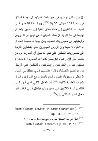 ‫% ﻤﻥ ﺴﻜﺎﻥ ﺩﻭﻟﺘﻬﻡ، ﻓﻲ ﺤﻴﻥ ﺒﻠﻐﺕ ﻨﺴﺒﺘﻬﻡ ﺇﻟﻰ ﺠﻤﻠﺔ ﺍﻟﺴﻜﺎﻥ‬
‫ﻓﻲ ﻋﺎﻡ ٩٥٩١ ﺤﻭﺍﻟﻲ ٢٦ % )٤١٥(. ﻭﻴﺭﺘﺩ ﻫﺫﺍ ﺍﻻﻨﺤﺩﺍﺭ ﻓـﻲ‬
‫ﻨﺴﺒﺔ ﻋﺩﺩ ﺍﻟﻼﺘﻔﻴﻴﻥ ﺇﻟﻰ ﺠﻤﻠﺔ ﺴﻜﺎﻥ ﻻﺘﻔﻴﺎ ﺇﻟﻰ ﻋﺎﻤﻠﻴﻥ: ﻴﺘﻤﺜـل‬
‫ﺃﻭﻟﻬﻤﺎ ﻓﻲ ﻤﺎ ﻗﺎﻡ ﺒﻪ ﺍﻟﺯﻋﻤﺎﺀ ﺍﻟﺴﻭﻓﻴﻴﺕ ﻤﻥ ﺘﻬﺠﻴـﺭ ﻟﻠـﺭﻭﺱ‬
‫ﻭﺘﻭﻁﻴﻨﻬﻡ ﻓﻲ ﺠﻤﻬﻭﺭﻴﺎﺕ ﺍﻟﻤﺤﻴﻁ ﻭﻤﻥ ﺒﻴﻨﻬﺎ – ﺒﻁﺒﻴﻌﺔ ﺍﻟﺤـﺎل‬
‫– ﻻﺘﻔﻴﺎ، ﻻ ﺴﻴﻤﺎ ﻭﺃﻥ ﺍﻟﺭﻭﺱ ﺍﻟﻤﻬﺠﺭﻴﻥ ﻜﺎﻨﻭﺍ ﻴﻔﻀﻠﻭﻥ ﺍﻟﺘﻭﺠﻪ‬
‫ﺇﻟﻰ ﺠﻤﻬﻭﺭﻴﺎﺕ ﺍﻟﺒﻠﻁﻴﻕ ﻋﻠﻰ ﻨﺤﻭ ﻤﺎ ﺴﺒﻕ ﺃﻥ ﺃﺸـﺭﻨﺎ. ﻭﻤـﻥ‬
‫ﺠﺎﻨﺏ ﺁﺨﺭ ﻓﺈﻥ ﺯﻋﻤﺎﺀ ﺍﻟﻜﺭﻴﻤﻠﻴﻥ ﻜﺎﻨﻭﺍ ﻗﺩ ﺃﺠﺒـﺭﻭﺍ ﺃﻋـﺩﺍ ‪‬ﺍ ﻻ‬
   ‫ﺩ‬
‫ﻴﺴﺘﻬﺎﻥ ﺒﻬﺎ ﻤﻥ ﺍﻟﻠﻴﺘﻭﺍﻨﻴﻴﻥ ﻭﺍﻹﺴﺘﻭﻨﻴﻴﻥ ﻭﺍﻟﻼﺘﻔﻴﻴﻥ ﻋﻠﻰ ﺍﻟﺭﺤﻴل‬
‫ﻤﻥ ﻤﻭﺍﻁﻨﻬﻡ ﺍﻷﺼﻠﻴﺔ، ﻭﻗﺎﻤﻭﺍ ﺒﺘﺸﺘﻴﺘﻬﻡ ﻓـﻲ ﻤﻨﻁﻘﺘـﻲ ﺁﺴـﻴﺎ‬
‫ﺍﻟﻭﺴﻁﻰ ﻭﺴﻴﺒﻴﺭﻴﺎ، ﻤﺘﻬﻤﻴﻥ ﺇﻴﺎﻫﻡ ﺒﺎﻟﺘﻌﺎﻭﻥ ﻤﻊ ﺍﻟﻨـﺎﺯﻴﻴﻥ ﺇﺒـﺎﻥ‬
‫ﺃﻤﺎ ﺍﻟﻌﺎﻤل ﺍﻟﺜﺎﻨﻲ ﺍﻟﺫﻱ ﺃﺩﻯ ﺇﻟـﻰ‬   ‫)٥١٥(‬
                                          ‫ﺍﻟﺤﺭﺏ ﺍﻟﻌﺎﻟﻤﻴﺔ ﺍﻟﺜﺎﻨﻴﺔ‬
‫ﺘﻨﺎﻗﺹ ﻨﺴﺒﺔ ﺍﻟﻼﺘﻔﻴﻴﻥ ﻓﻲ ﺠﻤﻬﻭﺭﻴﺘﻬﻡ ﻓﻴﺘﻤﺜل ﻓـﻲ ﺍﻨﺨﻔـﺎﺽ‬
                             ‫ﻤﻌﺩل ﺍﻟﻨﻤﻭ ﺍﻟﺴﻜﺎﻨﻲ ﺒﻴﻨﻬﻡ)٦١٥(.‬


                                                           ‫)٤١٥(‬
‫,).‪Smith, Graham, Latvians, in: Smith Graham (ed‬‬
                              ‫.١٦ – ٦٥ .‪Op. Cit., PP‬‬
                                                           ‫)٥١٥(‬
      ‫ﺍﻨﻅﺭ ﻓﻲ ﻫﺫﺍ ﺍﻟﺼﺩﺩ: ﺠﺎﺭ، ﻤﺭﺠﻊ ﺴﺒﻕ ﺫﻜﺭﻩ، ﺹ ٠١٢.‬
                                                           ‫)٦١٥(‬
        ‫.١٦ .‪Smith, Graham. Latvians, Op. Cit., P‬‬
                       ‫- ٠٩٥ -‬
 