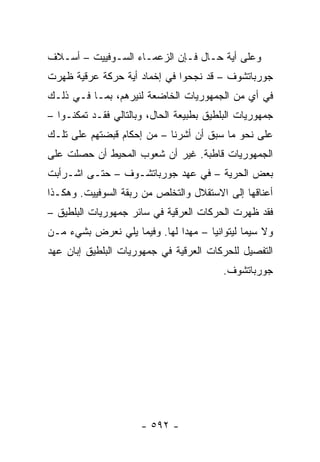 ‫ﻭﻋﻠﻰ ﺃﻴﺔ ﺤـﺎل ﻓـﺈﻥ ﺍﻟﺯﻋﻤـﺎﺀ ﺍﻟﺴـﻭﻓﻴﻴﺕ – ﺃﺴـﻼﻑ‬
‫ﺠﻭﺭﺒﺎﺘﺸﻭﻑ – ﻗﺩ ﻨﺠﺤﻭﺍ ﻓﻲ ﺇﺨﻤﺎﺩ ﺃﻴﺔ ﺤﺭﻜﺔ ﻋﺭﻗﻴﺔ ﻅﻬﺭﺕ‬
‫ﻓﻲ ﺃﻱ ﻤﻥ ﺍﻟﺠﻤﻬﻭﺭﻴﺎﺕ ﺍﻟﺨﺎﻀﻌﺔ ﻟﻨﻴﺭﻫﻡ، ﺒﻤـﺎ ﻓـﻲ ﺫﻟـﻙ‬
‫ﺠﻤﻬﻭﺭﻴﺎﺕ ﺍﻟﺒﻠﻁﻴﻕ ﺒﻁﺒﻴﻌﺔ ﺍﻟﺤﺎل، ﻭﺒﺎﻟﺘﺎﻟﻲ ﻓﻘـﺩ ﺘﻤﻜﻨـﻭﺍ –‬
‫ﻋﻠﻰ ﻨﺤﻭ ﻤﺎ ﺴﺒﻕ ﺃﻥ ﺃﺸﺭﻨﺎ – ﻤﻥ ﺇﺤﻜﺎﻡ ﻗﺒﻀﺘﻬﻡ ﻋﻠﻰ ﺘﻠـﻙ‬
‫ﺍﻟﺠﻤﻬﻭﺭﻴﺎﺕ ﻗﺎﻁﺒﺔ. ﻏﻴﺭ ﺃﻥ ﺸﻌﻭﺏ ﺍﻟﻤﺤﻴﻁ ﺃﻥ ﺤﺼﻠﺕ ﻋﻠﻰ‬
‫ﺒﻌﺽ ﺍﻟﺤﺭﻴﺔ – ﻓﻲ ﻋﻬﺩ ﺠﻭﺭﺒﺎﺘﺸـﻭﻑ – ﺤﺘـﻰ ﺍﺸـﺭﺃﺒﺕ‬
‫ﺃﻋﻨﺎﻗﻬﺎ ﺇﻟﻰ ﺍﻻﺴﺘﻘﻼل ﻭﺍﻟﺘﺨﻠﺹ ﻤﻥ ﺭﺒﻘﺔ ﺍﻟﺴﻭﻓﻴﻴﺕ. ﻭﻫﻜـﺫﺍ‬
‫ﻓﻘﺩ ﻅﻬﺭﺕ ﺍﻟﺤﺭﻜﺎﺕ ﺍﻟﻌﺭﻗﻴﺔ ﻓﻲ ﺴﺎﺌﺭ ﺠﻤﻬﻭﺭﻴﺎﺕ ﺍﻟﺒﻠﻁﻴﻕ –‬
‫ﻭﻻ ﺴﻴﻤﺎ ﻟﻴﺘﻭﺍﻨﻴﺎ – ﻤﻬ ‪‬ﺍ ﻟﻬﺎ. ﻭﻓﻴﻤﺎ ﻴﻠﻲ ﻨﻌﺭﺽ ﺒﺸﻲﺀ ﻤـﻥ‬
                              ‫ﺩ‬
‫ﺍﻟﺘﻔﺼﻴل ﻟﻠﺤﺭﻜﺎﺕ ﺍﻟﻌﺭﻗﻴﺔ ﻓﻲ ﺠﻤﻬﻭﺭﻴﺎﺕ ﺍﻟﺒﻠﻁﻴﻕ ﺇﺒﺎﻥ ﻋﻬﺩ‬
                                          ‫ﺠﻭﺭﺒﺎﺘﺸﻭﻑ.‬




                      ‫- ٢٩٥ -‬
 