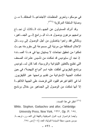 ‫ﻓﻲ ﻤﻭﺴﻜﻭ، ﻭﺘﺤﺭﻴﺭ ﺍﻟﻤﻨﻅﻤﺎﺕ ﺍﻻﺠﺘﻤﺎﻋﻴـﺔ ﺍﻟﻤﺨﺘﻠﻔـﺔ ﻤـﻥ‬
                                  ‫ﻭﺼﺎﻴﺔ ﺍﻟﺴﻠﻁﺔ ﺍﻟﻤﺭﻜﺯﻴﺔ )٤٢٥(.‬
‫ﻭﻗﺩ ﺃﺩﺭﻙ ﺍﻟﻤﺴﺌﻭﻟﻭﻥ ﻋﻥ ﺍﻟﺠﺒﻬـﺎﺕ ﺍﻟـﺜﻼﺙ ﺃﻥ ﻨﺠـﺎﺡ‬
‫ﺒﺭﺍﻤﺠﻬﻡ ﻤﺭﻫﻭﻥ ﺒﻭﺼﻭل ﻫـﺫﻩ ﺍﻟﺒـﺭﺍﻤﺞ ﺇﻟـﻰ ﺍﻟﺠﻤـﺎﻫﻴﺭ،‬
‫ﻭﺒﺎﻟﺘﺎﻟﻲ ﻓﻘﺩ ﺭﺍﺤﻭﺍ ﻴﻨﺎﻀﻠﻭﻥ ﻤﻥ ﺃﺠل ﺍﻟﻭﺼﻭل ﺇﻟﻰ ﻭﺴـﺎﺌل‬
‫ﺍﻹﻋﻼﻡ ﺍﻟﻤﺨﺘﻠﻔﺔ ﻤﻥ ﻤﺭﺌﻴﺔ ﺇﻟﻰ ﻤﺴﻤﻭﻋﺔ ﺇﻟﻰ ﻤﻘﺭﻭﺀﺓ؛ ﺤﻴـﺙ‬
‫ﺘﻤﻜﻨﻭﺍ ﻤﻥ ﺘﺤﻘﻴﻕ ﻨﺠﺎﺤﺎﺕ ﻻ ﻴﺴﺘﻬﺎﻥ ﺒﻬﺎ ﻓﻲ ﻫـﺫﺍ ﺍﻟﺼـﺩﺩ؛‬
‫ﺇﺫ ﻨﺠﺩ ﺃﻥ ﺴﺎﻴﻭﺩﻴﺱ ﻗﺩ ﺘﻤﻜﻨﺕ ﻤﻥ ﺘﺄﺴﻴﺱ ﻋﺸﺭﺍﺕ ﺍﻟﺼﺤﻑ‬
 ‫‪‬‬
‫ﺍﻟﺘﻲ ﺘﻁﺒﻊ ﺒﺎﻟﻠﻐﺘﻴﻥ ﺍﻟﻠﻴﺘﻭﺍﻨﻴﺔ ﻭﺍﻟﺭﻭﺴﻴﺔ، ﻜﻤﺎ ﻜﺎﻥ ﻟﺴـﺎﻴﻭﺩﻴﺱ‬
‫ﺒﺭﻨﺎﻤﺞ ﺘﻠﻴﻔﺯﻴﻭﻨﻲ ﺃﻁﻠﻘﺕ ﻋﻠﻴﻪ ﺍﺴﻡ "ﺃﻤﻭﺍﺝ ﺍﻟﻨﻬﻀﺔ"، ﻓﻲ ﺤﻴﻥ‬
‫ﺘﻤﻜﻨﺕ ﺍﻟﺠﺒﻬﺔ ﺍﻹﺴﺘﻭﺍﻨﻴﺔ ﻤﻥ ﺘﻘﺩﻴﻡ ﺒﺭﺍﻤﺠﻬﺎ ﻋﺒﺭ ﺍﻟﺘﻠﻴﻔﺯﻴﻭﻥ.‬
‫ﺃﻤﺎ ﻓﻲ ﻻﺘﻔﻴﺎ ﻓﺒﺭﻏﻡ ﺍﻟﻘﻴﻭﺩ ﺍﻟﺘﻲ ﻓﺭﻀﺕ ﻋﻠﻰ ﺍﻟﺠﺒﻬﺔ ﺍﻟﻼﺘﻔﻴـﺔ‬
‫ﺇﻻ ﺃﻨﻬﺎ ﺘﻤﻜﻨﺕ ﻤﻥ ﺍﻟﻭﺼﻭل ﺇﻟﻰ ﺍﻟﺠﻤﺎﻫﻴﺭ ﻤﻥ ﺨﻼل ﺒﺭﻨﺎﻤﺞ‬


                                                                 ‫)٤٢٥(‬
                                            ‫ﺍﻨﻅﺭ ﻓﻲ ﻫﺫﺍ ﺍﻟﺼﺩﺩ:‬
‫‪White. Stephen, Gorbachev and after, Cambridge‬‬
     ‫.٤٥١ .‪University Press, New York, ١٩٩١, Op. P‬‬
‫ﻭﺃﻴ ‪‬ﺎ: ﻓﺭﺍﻨﺴﻭﺍﺯ ﺘﻭﻡ، ﺍﻟﺩﻭل ﺍﻟﺴﻭﻓﻴﺘﻴﺔ ﻭﺍﻟﻠﻬﻔﺔ ﺇﻟﻰ ﺍﻟﺘﺤـﺭﺭ، ﺘﺭﺠﻤـﺔ:‬
                                                             ‫ﻀ‬
         ‫ﺴﻭﺴﻥ ﺤﺴﻴﻥ، ﻤﺠﻠﺔ ﺍﻟﺴﻴﺎﺴﺔ ﺍﻟﺩﻭﻟﻴﺔ، ﺍﻟﻌﺩﺩ )٤٠١( ﺹ ٤٥٢.‬

                             ‫- ٦٩٥ -‬
 