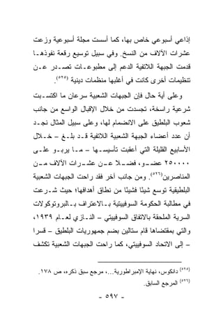 ‫ﺇﺫﺍﻋﻲ ﺃﺴﺒﻭﻋﻲ ﺨﺎﺹ ﺒﻬﺎ، ﻜﻤﺎ ﺃﺴﺴﺕ ﻤﺠﻠﺔ ﺃﺴﺒﻭﻋﻴﺔ ﻭﺯﻋﺕ‬
‫ﻋﺸﺭﺍﺕ ﺍﻵﻻﻑ ﻤﻥ ﺍﻟﻨﺴﺦ. ﻭﻓﻲ ﺴﺒﻴل ﺘﻭﺴﻴﻊ ﺭﻗﻌﺔ ﻨﻔﻭﺫﻫـﺎ‬
‫ﻗﺩﻤﺕ ﺍﻟﺠﺒﻬﺔ ﺍﻟﻼﺘﻔﻴﺔ ﺍﻟﺩﻋﻡ ﺇﻟﻰ ﻤﻁﺒﻭﻋـﺎﺕ ﺘﺼـﺩﺭ ﻋـﻥ‬
       ‫ﺘﻨﻅﻴﻤﺎﺕ ﺃﺨﺭﻯ ﻜﺎﻨﺕ ﻓﻲ ﺃﻏﻠﺒﻬﺎ ﻤﻨﻅﻤﺎﺕ ﺩﻴﻨﻴﺔ )٥٢٥(.‬
‫ﻭﻋﻠﻰ ﺃﻴﺔ ﺤﺎل ﻓﺈﻥ ﺍﻟﺠﺒﻬﺎﺕ ﺍﻟﺸﻌﺒﻴﺔ ﺴﺭﻋﺎﻥ ﻤﺎ ﺍﻜﺘﺴـﺒﺕ‬
‫ﺸﺭﻋﻴﺔ ﺭﺍﺴﺨﺔ، ﺘﺠﺴﺩﺕ ﻤﻥ ﺨﻼل ﺍﻹﻗﺒﺎل ﺍﻟﻭﺍﺴﻊ ﻤﻥ ﺠﺎﻨﺏ‬
‫ﺸﻌﻭﺏ ﺍﻟﺒﻠﻁﻴﻕ ﻋﻠﻰ ﺍﻻﻨﻀﻤﺎﻡ ﻟﻬﺎ، ﻭﻋﻠﻰ ﺴﺒﻴل ﺍﻟﻤﺜﺎل ﻨﺠـﺩ‬
‫ﺃﻥ ﻋﺩﺩ ﺃﻋﻀﺎﺀ ﺍﻟﺠﺒﻬﺔ ﺍﻟﺸﻌﺒﻴﺔ ﺍﻟﻼﺘﻔﻴﺔ ﻗـﺩ ﺒﻠـﻎ – ﺨـﻼل‬
‫ﺍﻷﺴﺎﺒﻴﻊ ﺍﻟﻘﻠﻴﻠﺔ ﺍﻟﺘﻲ ﺃﻋﻘﺒﺕ ﺘﺄﺴﻴﺴـﻬﺎ – ﻤـﺎ ﻴﺭﺒـﻭ ﻋﻠـﻰ‬
‫ـﺭﺍﺕ ﺍﻵﻻﻑ ـﻥ‬
 ‫ﻤـ‬        ‫ـﻼ ـﻥ ﻋﺸـ‬       ‫٠٠٠٠٥٢ ﻋﻀـ‬
                ‫ـﻭ، ﻓﻀـ ﹰ ﻋـ‬
‫ﺍﻟﻤﻨﺎﺼﺭﻴﻥ)٦٢٥(. ﻭﻤﻥ ﺠﺎﻨﺏ ﺁﺨﺭ ﻓﻘﺩ ﺭﺍﺤﺕ ﺍﻟﺠﺒﻬﺎﺕ ﺍﻟﺸﻌﺒﻴﺔ‬
‫ﺍﻟﺒﻠﻁﻴﻘﻴﺔ ﺘﻭﺴﻊ ﺸﻴ ًﺎ ﻓﺸﻴ ًﺎ ﻤﻥ ﻨﻁﺎﻕ ﺃﻫﺩﺍﻓﻬﺎ؛ ﺤﻴﺙ ﺸـﺭﻋﺕ‬
                            ‫ﺌ‬      ‫ﺌ‬
‫ﻓﻲ ﻤﻁﺎﻟﺒﺔ ﺍﻟﺤﻜﻭﻤﺔ ﺍﻟﺴﻭﻓﻴﻴﺘﻴﺔ ﺒـﺎﻻﻋﺘﺭﺍﻑ ﺒـﺎﻟﺒﺭﻭﺘﻭﻜﻭﻻﺕ‬
‫ﺍﻟﺴﺭﻴﺔ ﺍﻟﻤﻠﺤﻘﺔ ﺒﺎﻻﺘﻔﺎﻕ ﺍﻟﺴﻭﻓﻴﻴﺘﻲ – ﺍﻟﻨـﺎﺯﻱ ﻟﻌـﺎﻡ ٩٣٩١،‬
‫ﻭﺍﻟﺘﻲ ﺒﻤﻘﺘﻀﺎﻫﺎ ﻗﺎﻡ ﺴﺘﺎﻟﻴﻥ ﺒﻀﻡ ﺠﻤﻬﻭﺭﻴﺎﺕ ﺍﻟﺒﻠﻁﻴﻕ – ﻗﺴ ‪‬ﺍ‬
 ‫ﺭ‬
‫– ﺇﻟﻰ ﺍﻻﺘﺤﺎﺩ ﺍﻟﺴﻭﻓﻴﻴﺘﻲ، ﻜﻤﺎ ﺭﺍﺤﺕ ﺍﻟﺠﺒﻬﺎﺕ ﺍﻟﺸﻌﺒﻴﺔ ﺘﻜﺸﻑ‬

                                                        ‫)٥٢٥(‬
 ‫ﺩﺍﻨﻜﻭﺱ، ﻨﻬﺎﻴﺔ ﺍﻹﻤﺒﺭﺍﻁﻭﺭﻴﺔ...، ﻤﺭﺠﻊ ﺴﺒﻕ ﺫﻜﺭﻩ، ﺹ ٨٧١.‬
                                                        ‫)٦٢٥(‬
                                       ‫ﺍﻟﻤﺭﺠﻊ ﺍﻟﺴﺎﺒﻕ.‬
                      ‫- ٧٩٥ -‬
 