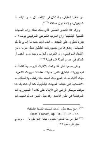 ‫ﻋﻥ ﻫﺩﻓﻬﺎ ﺍﻟﺤﻘﻴﻘﻲ، ﻭﺍﻟﻤﺘﻤﺜل ﻓﻲ ﺍﻻﻨﻔﺼـﺎل ﻋـﻥ ﺍﻻﺘﺤـﺎﺩ‬
                        ‫ﺍﻟﺴﻭﻓﻴﻴﺘﻲ، ﻭﺇﻗﺎﻤﺔ ﺩﻭل ﻤﺴﺘﻘﻠﺔ )٧٢٥(.‬
‫ﻭﺇﺯﺍﺀ ﻫﺫﺍ ﺍﻟﺘﺤﺩﻱ ﺍﻟﺨﻁﻴﺭ ﺍﻟﺫﻱ ﺒﺎﺘﺕ ﺘﻤﺜﻠﻪ ﺇﺯﺍﺀﻩ ﺍﻟﺠﺒﻬﺎﺕ‬
‫ﺍﻟﺸﻌﺒﻴﺔ ﺍﻟﺒﻠﻁﻴﻘﻴﺔ ﺭﺍﺡ ﺍﻟﺤﺯﺏ ﺍﻟﺸﻴﻭﻋﻲ ﺍﻟﺴﻭﻓﻴﻴﺘﻲ ﻴﻭﺠـﻪ –‬
‫ﺒﻨﺒﺭﺓ ﺘﻨﻁﻭﻱ ﻋﻠﻰ ﺍﻟﺘﻬﺩﻴﺩ – ﺍﻨﺘﻘـﺎﺩﺍﺕ ﺤﺎﺠـﺔ ﺇﻟـﻰ ﺘﻠـﻙ‬
‫ﺍﻟﺠﺒﻬﺎﺕ، ﻭﻴﺫﻜﺭﻫﺎ ﺒﺄﻥ ﺠﻤﻬﻭﺭﻴﺎﺕ ﺍﻟﺒﻠﻁﻴﻕ ﺘﻤﺜل ﺠﺯ ‪‬ﺍ ﻤـﻥ‬
     ‫ﺀ‬       ‫ﹸ‬
‫ﺍﻻﺘﺤﺎﺩ ﺍﻟﺴﻭﻓﻴﻴﺘﻲ، ﻭﺃﻥ ﺍﻟﺤﺯﺏ ﻭﺍﻟﺤﺯﺏ ﻭﺤﺩﻩ ﻫـﻭ ﺍﻟﺠﻬـﺎﺯ‬
                     ‫ﺍﻟﺤﺎﻜﻡ ﻓﻲ ﻋﻤﻭﻡ ﺍﻟﺩﻭﻟﺔ ﺍﻟﺴﻭﻓﻴﻴﺘﻴﺔ )٨٢٥(.‬
‫ﻭﻋﻠﻰ ﺼﻌﻴﺩ ﺁﺨﺭ ﻓﻘﺩ ﺭﺍﺤﺕ ﺍﻷﻗﻠﻴﺎﺕ ﺍﻟﺭﻭﺴـﻴﺔ ﺍﻟﻘﺎﻁﻨـﺔ‬
‫ﻟﺠﻤﻬﻭﺭﻴﺎﺕ ﺍﻟﺒﻠﻁﻴﻕ ﺘﻨﺸﺊ ﺠﺒﻬﺎﺕ ﻤﻀﺎﺩﺓ ﻟﻠﺠﺒﻬﺎﺕ ﺍﻟﺸﻌﺒﻴﺔ،‬
‫ﺤﻴﺙ ﺃﻜﺩﺕ ﻫـﺫﻩ ﺍﻟﺠﺒﻬـﺎﺕ ﺍﻟﻤﻀـﺎﺩﺓ ﺭﻓﻀـﻬﺎ ﻟﻠﻤﻁﺎﻟـﺏ‬
‫ﺍﻻﻨﻔﺼﺎﻟﻴﺔ ﺍﻟﺘﻲ ﺘﺘﺒﻨﺎﻫﺎ ﺍﻟﺠﺒﻬﺎﺕ ﺍﻟﺒﻠﻁﻴﻘﻴﺔ، ﻜﻤﺎ ﺃﻴـﺩﺕ ﺒﺸـﺩﺓ‬
‫ﻤﻭﻗﻑ ﻤﻭﺴﻜﻭ ﺍﻟﺭﺍﻤﻲ ﺇﻟﻰ ﺍﻹﺒﻘﺎﺀ ﻋﻠﻰ ﻜﺎﻓـﺔ ﺍﻟﺠﻤﻬﻭﺭﻴـﺎﺕ‬
‫ﺍﻟﺴﻭﻓﻴﻴﺘﻴﺔ ﻓﻲ ﺇﻁﺎﺭ ﺍﻻﺘﺤﺎﺩ. ﻭﻗﺩ ﺘﻤﺜل ﺃﻅﻬﺭ ﻫـﺫﻩ ﺍﻟﺠﺒﻬـﺎﺕ‬
                      ‫ﹸ‬


                                                            ‫)٧٢٥(‬
          ‫ﺭﺍﺠﻊ ﺒﺼﺩﺩ ﺘﻁﻭﺭ ﺃﻫﺩﺍﻑ ﺍﻟﺠﺒﻬﺎﺕ ﺍﻟﺸﻌﺒﻴﺔ ﺍﻟﺒﻠﻁﻴﻘﻴﺔ:‬
             ‫.٢٨ – ١٨ .‪Smith, Graham, Op. Cit., PP‬‬
                                                            ‫)٨٢٥(‬
‫ﺍﻨﻅﺭ ﻓﻲ ﻫﺫﺍ ﺍﻟﻤﻌﻨﻰ: ﺩﺍﻨﻜﻭﺱ، ﻨﻬﺎﻴﺔ ﺍﻹﻤﺒﺭﺍﻁﻭﺭﻴﺔ....، ﻤﺭﺠـﻊ‬
                                     ‫ﺴﺒﻕ ﺫﻜﺭﻩ، ﺹ ٩٧١.‬
                         ‫- ٨٩٥ -‬
 