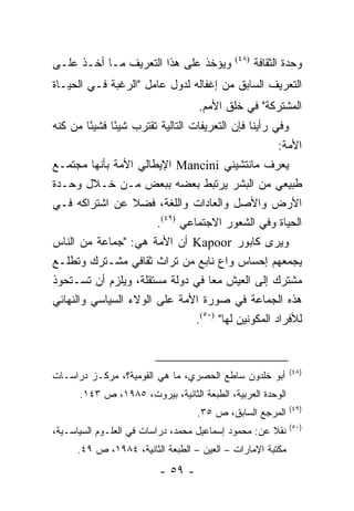 ‫ﻭﻴﺅﺨﺫ ﻋﻠﻰ ﻫﺫﺍ ﺍﻟﺘﻌﺭﻴﻑ ﻤـﺎ ﺃﺨـﺫ ﻋﻠـﻰ‬         ‫)٨٤(‬
                                                   ‫ﻭﺤﺩﺓ ﺍﻟﺜﻘﺎﻓﺔ‬
‫ﺍﻟﺘﻌﺭﻴﻑ ﺍﻟﺴﺎﺒﻕ ﻤﻥ ﺇﻏﻔﺎﻟﻪ ﻟﺩﻭل ﻋﺎﻤل "ﺍﻟﺭﻏﺒﺔ ﻓـﻲ ﺍﻟﺤﻴـﺎﺓ‬
                                   ‫ﺍﻟﻤﺸﺘﺭﻜﺔ" ﻓﻲ ﺨﻠﻕ ﺍﻷﻤﻡ.‬
‫ﻭﻓﻲ ﺭﺃﻴﻨﺎ ﻓﺈﻥ ﺍﻟﺘﻌﺭﻴﻔﺎﺕ ﺍﻟﺘﺎﻟﻴﺔ ﺘﻘﺘﺭﺏ ﺸﻴ ًﺎ ﻓﺸﻴ ًﺎ ﻤﻥ ﻜﻨﻪ‬
         ‫ﺌ‬     ‫ﺌ‬
                                                        ‫ﺍﻷﻤﺔ:‬
‫ﻴﻌﺭﻑ ﻤﺎﻨﺘﺸﻴﻨﻲ ‪ Mancini‬ﺍﻹﻴﻁﺎﻟﻲ ﺍﻷﻤﺔ ﺒﺄﻨﻬﺎ ﻤﺠﺘﻤـﻊ‬
‫ﻁﺒﻴﻌﻲ ﻤﻥ ﺍﻟﺒﺸﺭ ﻴﺭﺘﺒﻁ ﺒﻌﻀﻪ ﺒﺒﻌﺽ ﻤـﻥ ﺨـﻼل ﻭﺤـﺩﺓ‬
‫ﺍﻷﺭﺽ ﻭﺍﻷﺼل ﻭﺍﻟﻌﺎﺩﺍﺕ ﻭﺍﻟﻠﻐﺔ، ﻓﻀﻼ ﻋﻥ ﺍﺸﺘﺭﺍﻜﻪ ﻓـﻲ‬
                    ‫ﹰ‬
                         ‫ﺍﻟﺤﻴﺎﺓ ﻭﻓﻲ ﺍﻟﺸﻌﻭﺭ ﺍﻻﺠﺘﻤﺎﻋﻲ )٩٤(.‬
‫ﻭﻴﺭﻯ ﻜﺎﺒﻭﺭ ‪ Kapoor‬ﺃﻥ ﺍﻷﻤﺔ ﻫﻲ: "ﺠﻤﺎﻋﺔ ﻤﻥ ﺍﻟﻨﺎﺱ‬
‫ﻴﺠﻤﻌﻬﻡ ﺇﺤﺴﺎﺱ ﻭﺍﻉ ﻨﺎﺒﻊ ﻤﻥ ﺘﺭﺍﺙ ﺜﻘﺎﻓﻲ ﻤﺸـﺘﺭﻙ ﻭﺘﻁﻠـﻊ‬
‫ﻤﺸﺘﺭﻙ ﺇﻟﻰ ﺍﻟﻌﻴﺵ ﻤ ‪‬ﺎ ﻓﻲ ﺩﻭﻟﺔ ﻤﺴﺘﻘﻠﺔ، ﻭﻴﻠﺯﻡ ﺃﻥ ﺘﺴـﺘﺤﻭﺫ‬
                                       ‫ﻌ‬
‫ﻫﺫﻩ ﺍﻟﺠﻤﺎﻋﺔ ﻓﻲ ﺼﻭﺭﺓ ﺍﻷﻤﺔ ﻋﻠﻰ ﺍﻟﻭﻻﺀ ﺍﻟﺴﻴﺎﺴﻲ ﻭﺍﻟﻨﻬﺎﺌﻲ‬
                                   ‫ﻟﻸﻓﺭﺍﺩ ﺍﻟﻤﻜﻭﻨﻴﻥ ﻟﻬﺎ" )٠٥(.‬


                                                            ‫)٨٤(‬
‫ﺃﺒﻭ ﺨﻠﺩﻭﻥ ﺴﺎﻁﻊ ﺍﻟﺤﺼﺭﻱ، ﻤﺎ ﻫﻲ ﺍﻟﻘﻭﻤﻴﺔ؟، ﻤﺭﻜـﺯ ﺩﺭﺍﺴـﺎﺕ‬
      ‫ﺍﻟﻭﺤﺩﺓ ﺍﻟﻌﺭﺒﻴﺔ، ﺍﻟﻁﺒﻌﺔ ﺍﻟﺜﺎﻨﻴﺔ، ﺒﻴﺭﻭﺕ، ٥٨٩١، ﺹ ٣٤١.‬
                                                            ‫)٩٤(‬
                                   ‫ﺍﻟﻤﺭﺠﻊ ﺍﻟﺴﺎﺒﻕ، ﺹ ٥٣.‬
                                                            ‫)٠٥(‬
‫ﻨﻘﻼ ﻋﻥ: ﻤﺤﻤﻭﺩ ﺇﺴﻤﺎﻋﻴل ﻤﺤﻤﺩ، ﺩﺭﺍﺴﺎﺕ ﻓﻲ ﺍﻟﻌﻠـﻭﻡ ﺍﻟﺴﻴﺎﺴـﻴﺔ،‬
                                                     ‫ﹰ‬
      ‫ﻤﻜﺘﺒﺔ ﺍﻹﻤﺎﺭﺍﺕ – ﺍﻟﻌﻴﻥ – ﺍﻟﻁﺒﻌﺔ ﺍﻟﺜﺎﻨﻴﺔ، ٤٨٩١، ﺹ ٩٤.‬
                          ‫- ٩٥ -‬
 