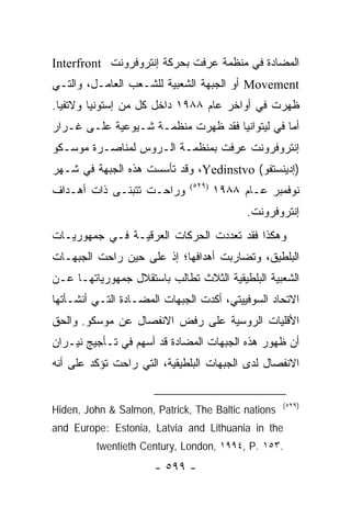‫ﺍﻟﻤﻀﺎﺩﺓ ﻓﻲ ﻤﻨﻅﻤﺔ ﻋﺭﻓﺕ ﺒﺤﺭﻜﺔ ﺇﻨﺘﺭﻭﻓﺭﻭﻨﺕ ‪Interfront‬‬
‫‪ Movement‬ﺃﻭ ﺍﻟﺠﺒﻬﺔ ﺍﻟﺸﻌﺒﻴﺔ ﻟﻠﺸـﻌﺏ ﺍﻟﻌﺎﻤـل، ﻭﺍﻟﺘـﻲ‬
‫ﻅﻬﺭﺕ ﻓﻲ ﺃﻭﺍﺨﺭ ﻋﺎﻡ ٨٨٩١ ﺩﺍﺨل ﻜل ﻤﻥ ﺇﺴﺘﻭﻨﻴﺎ ﻭﻻﺘﻔﻴﺎ.‬
‫ﺃﻤﺎ ﻓﻲ ﻟﻴﺘﻭﺍﻨﻴﺎ ﻓﻘﺩ ﻅﻬﺭﺕ ﻤﻨﻅﻤـﺔ ﺸـﻴﻭﻋﻴﺔ ﻋﻠـﻰ ﻏـﺭﺍﺭ‬
‫ﺇﻨﺘﺭﻭﻓﺭﻭﻨﺕ ﻋﺭﻓﺕ ﺒﻤﻨﻅﻤـﺔ ﺍﻟـﺭﻭﺱ ﻟﻤﻨﺎﺼـﺭﺓ ﻤﻭﺴـﻜﻭ‬
‫)ﺇﺩﻴﻨﺴﺘﻔﻭ( ‪ ،Yedinstvo‬ﻭﻗﺩ ﺘﺄﺴﺴﺕ ﻫﺫﻩ ﺍﻟﺠﺒﻬﺔ ﻓﻲ ﺸـﻬﺭ‬
‫ﻭﺭﺍﺤـﺕ ﺘﺘﺒﻨـﻰ ﺫﺍﺕ ﺃﻫـﺩﺍﻑ‬      ‫)٩٢٥(‬
                                      ‫ﻨﻭﻓﻤﺒﺭ ﻋـﺎﻡ ٨٨٩١‬
                                            ‫ﺇﻨﺘﺭﻭﻓﺭﻭﻨﺕ.‬
‫ﻭﻫﻜﺫﺍ ﻓﻘﺩ ﺘﻌﺩﺩﺕ ﺍﻟﺤﺭﻜﺎﺕ ﺍﻟﻌﺭﻗﻴـﺔ ﻓـﻲ ﺠﻤﻬﻭﺭﻴـﺎﺕ‬
‫ﺍﻟﺒﻠﻁﻴﻕ، ﻭﺘﻀﺎﺭﺒﺕ ﺃﻫﺩﺍﻓﻬﺎ؛ ﺇﺫ ﻋﻠﻰ ﺤﻴﻥ ﺭﺍﺤﺕ ﺍﻟﺠﺒﻬـﺎﺕ‬
‫ﺍﻟﺸﻌﺒﻴﺔ ﺍﻟﺒﻠﻁﻴﻘﻴﺔ ﺍﻟﺜﻼﺙ ﺘﻁﺎﻟﺏ ﺒﺎﺴﺘﻘﻼل ﺠﻤﻬﻭﺭﻴﺎﺘﻬـﺎ ﻋـﻥ‬
‫ﺍﻻﺘﺤﺎﺩ ﺍﻟﺴﻭﻓﻴﻴﺘﻲ، ﺃﻜﺩﺕ ﺍﻟﺠﺒﻬﺎﺕ ﺍﻟﻤﻀـﺎﺩﺓ ﺍﻟﺘـﻲ ﺃﻨﺸـﺄﺘﻬﺎ‬
‫ﺍﻷﻗﻠﻴﺎﺕ ﺍﻟﺭﻭﺴﻴﺔ ﻋﻠﻰ ﺭﻓﺽ ﺍﻻﻨﻔﺼﺎل ﻋﻥ ﻤﻭﺴﻜﻭ. ﻭﺍﻟﺤﻕ‬
‫ﺃﻥ ﻅﻬﻭﺭ ﻫﺫﻩ ﺍﻟﺠﺒﻬﺎﺕ ﺍﻟﻤﻀﺎﺩﺓ ﻗﺩ ﺃﺴﻬﻡ ﻓﻲ ﺘـﺄﺠﻴﺞ ﻨﻴـﺭﺍﻥ‬
‫ﺍﻻﻨﻔﺼﺎل ﻟﺩﻯ ﺍﻟﺠﺒﻬﺎﺕ ﺍﻟﺒﻠﻁﻴﻘﻴﺔ، ﺍﻟﺘﻲ ﺭﺍﺤﺕ ﺘﺅﻜﺩ ﻋﻠﻰ ﺃﻨﻪ‬


                                                    ‫)٩٢٥(‬
‫‪Hiden, John & Salmon, Patrick, The Baltic nations‬‬
‫‪and Europe: Estonia, Latvia and Lithuania in the‬‬
         ‫.٣٥١ .‪twentieth Century, London, ١٩٩٤, P‬‬
                      ‫- ٩٩٥ -‬
 