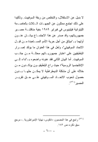 ‫ﻻ ﺒﺩﻴل ﻋﻥ ﺍﻻﺴﺘﻘﻼل، ﻭﺍﻟﺘﺨﻠﺹ ﻤﻥ ﺭﺒﻘﺔ ﺍﻟﺴﻭﻓﻴﻴﺕ. ﻭﺘﺄﻜﻴ ‪‬ﺍ‬
 ‫ﺩ‬
‫ﻋﻠﻰ ﺫﻟﻙ ﺍﺠﺘﻤﻊ ﻤﻤﺜﻠﻭﻥ ﻋﻥ ﺍﻟﺠﺒﻬـﺎﺕ ﺍﻟـﺜﻼﺙ ﺒﺎﻟﻌﺎﺼـﻤﺔ‬
‫ﺍﻟﻠﻴﺘﻭﺍﻨﻴﺔ ﻓﻴﻠﻴﻨﻴﻭﺱ ﻓﻲ ﻓﺒﺭﺍﻴﺭ ٩٨٩١ ﺒﻐﻴﺔ ﻤﻨﺎﻗﺸـﺔ ﻤﺼـﻴﺭ‬
‫ﺠﻤﻬﻭﺭﻴﺎﺘﻬﻡ، ﻭﻗﺩ ﺼﺩﺭ ﻋﻥ ﻫﺫﺍ ﺍﻻﺠﺘﻤـﺎﻉ ﺒﻴﺎﻨـﺎﻥ ﻋﻨـﻭﻥ‬
‫ﺃﻭﻟﻬﻤﺎ ﺒـ"ﻤﻴﺜﺎﻕ ﻤﻥ ﺃﺠل ﺤﺭﻴﺔ ﺍﻷﻤﻡ ﺍﻟﻤﺴـﺘﻌﺒﺩﺓ ﻤـﻥ ﻗﺒـل‬
‫ﺍﻻﺘﺤﺎﺩ ﺍﻟﺴﻭﻓﻴﻴﺘﻲ"، ﻭﻟﻌل ﻓﻲ ﻫﺫﺍ ﺍﻟﻌﻨﻭﺍﻥ ﻤﺎ ﻴﺅﻜﺩ ﺇﺼـﺭﺍﺭ‬
‫ﺍﻟﺒﻠﻁﻴﻘﻴﻴﻥ ﻋﻠﻰ ﺍﻋﺘﺒﺎﺭ ﺠﻤﻬﻭﺭﻴـﺎﺘﻬﻡ ﻤﺤﺘﻠـﺔ ﻤـﻥ ﺠﺎﻨـﺏ‬
‫ﺍﻟﺴﻭﻓﻴﻴﺕ. ﺃﻤﺎ ﺍﻟﺒﻴﺎﻥ ﺍﻟﺜﺎﻨﻲ ﻓﻘﺩ ﻋﻨﻭﻨﻪ ﻭﺍﻀﻌﻭﻩ ﺒـ"ﻨﺩﺍﺀ ﺇﻟـﻰ‬
‫ﺍﻹﻨﺘﻠﺠﻨﺴﻴﺎ ﺍﻟﺭﻭﺴﻴﺔ"؛ ﺤﻴﺙ ﺭﺍﺡ ﺍﻟﺒﻠﻁﻴﻘﻴـﻭﻥ ﻴﺅﻜـﺩﻭﻥ ﻤـﻥ‬
‫ﺨﻼﻟﻪ ﻋﻠﻰ ﺃﻥ ﻤﺸﻜﻠﺔ ﺍﻟﺩﻴﻤﻘﺭﺍﻁﻴﺔ ﻻ ﻴﻤﻜـﻥ ﺤﻠﻬـﺎ ﺒـﺩﻭﻥ‬
‫ﺤﺼﻭل ﺸﻌﻭﺏ ﺍﻻﺘﺤـﺎﺩ ﺍﻟﺴـﻭﻓﻴﻴﺘﻲ ﻋﻠـﻰ ﺤـﻕ ﺘﻘﺭﻴـﺭ‬
                                              ‫ﺍﻟﻤﺼﻴﺭ)٠٣٥(.‬




                                                         ‫)٠٣٥(‬
‫ﺭﺍﺠﻊ ﻓﻲ ﻫﺫﺍ ﺍﻟﻤﻀﻤﻭﻥ: ﺩﺍﻨﻜﻭﺱ، ﻨﻬﺎﻴﺔ ﺍﻹﻤﺒﺭﺍﻁﻭﺭﻴﺔ..، ﻤﺭﺠﻊ‬
                                    ‫ﺴﺒﻕ ﺫﻜﺭﻩ، ﺹ ٢٨١.‬
                        ‫- ٠٠٦ -‬
 