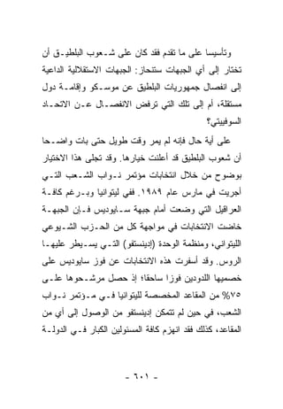 ‫ﻭﺘﺄﺴﻴ ‪‬ﺎ ﻋﻠﻰ ﻤﺎ ﺘﻘﺩﻡ ﻓﻘﺩ ﻜﺎﻥ ﻋﻠﻰ ﺸـﻌﻭﺏ ﺍﻟﺒﻠﻁﻴـﻕ ﺃﻥ‬
                                           ‫ﺴ‬
‫ﺘﺨﺘﺎﺭ ﺇﻟﻰ ﺃﻱ ﺍﻟﺠﺒﻬﺎﺕ ﺴﺘﻨﺤﺎﺯ: ﺍﻟﺠﺒﻬﺎﺕ ﺍﻻﺴﺘﻘﻼﻟﻴﺔ ﺍﻟﺩﺍﻋﻴﺔ‬
‫ﺇﻟﻰ ﺍﻨﻔﺼﺎل ﺠﻤﻬﻭﺭﻴﺎﺕ ﺍﻟﺒﻠﻁﻴﻕ ﻋﻥ ﻤﻭﺴـﻜﻭ ﻭﺇﻗﺎﻤـﺔ ﺩﻭل‬
‫ﻤﺴﺘﻘﻠﺔ، ﺃﻡ ﺇﻟﻰ ﺘﻠﻙ ﺍﻟﺘﻲ ﺘﺭﻓﺽ ﺍﻻﻨﻔﺼـﺎل ﻋـﻥ ﺍﻻﺘﺤـﺎﺩ‬
                                               ‫ﺍﻟﺴﻭﻓﻴﻴﺘﻲ؟‬
‫ﻋﻠﻰ ﺃﻴﺔ ﺤﺎل ﻓﺈﻨﻪ ﻟﻡ ﻴﻤﺭ ﻭﻗﺕ ﻁﻭﻴل ﺤﺘﻰ ﺒﺎﺕ ﻭﺍﻀـ ‪‬ﺎ‬
 ‫ﺤ‬
‫ﺃﻥ ﺸﻌﻭﺏ ﺍﻟﺒﻠﻁﻴﻕ ﻗﺩ ﺃﻋﻠﻨﺕ ﺨﻴﺎﺭﻫﺎ. ﻭﻗﺩ ﺘﺠﻠﻰ ﻫﺫﺍ ﺍﻻﺨﺘﻴﺎﺭ‬
‫ﺒﻭﻀﻭﺡ ﻤﻥ ﺨﻼل ﺍﻨﺘﺨﺎﺒﺎﺕ ﻤﺅﺘﻤﺭ ﻨـﻭﺍﺏ ﺍﻟﺸـﻌﺏ ﺍﻟﺘـﻲ‬
‫ﺃﺠﺭﻴﺕ ﻓﻲ ﻤﺎﺭﺱ ﻋﺎﻡ ٩٨٩١. ﻓﻔﻲ ﻟﻴﺘﻭﺍﻨﻴﺎ ﻭﺒـﺭﻏﻡ ﻜﺎﻓـﺔ‬
‫ﺍﻟﻌﺭﺍﻗﻴل ﺍﻟﺘﻲ ﻭﻀﻌﺕ ﺃﻤﺎﻡ ﺠﺒﻬﺔ ﺴـﺎﻴﻭﺩﻴﺱ ﻓـﺈﻥ ﺍﻟﺠﺒﻬـﺔ‬
‫ﺨﺎﻀﺕ ﺍﻻﻨﺘﺨﺎﺒﺎﺕ ﻓﻲ ﻤﻭﺍﺠﻬﺔ ﻜل ﻤﻥ ﺍﻟﺤـﺯﺏ ﺍﻟﺸـﻴﻭﻋﻲ‬
‫ﺍﻟﻠﻴﺘﻭﺍﻨﻲ، ﻭﻤﻨﻅﻤﺔ ﺍﻟﻭﺤﺩﺓ )ﺇﺩﻴﻨﺴﺘﻔﻭ( ﺍﻟﺘـﻲ ﻴﺴـﻴﻁﺭ ﻋﻠﻴﻬـﺎ‬
‫ﺍﻟﺭﻭﺱ. ﻭﻗﺩ ﺃﺴﻔﺭﺕ ﻫﺫﻩ ﺍﻻﻨﺘﺨﺎﺒﺎﺕ ﻋﻥ ﻓﻭﺯ ﺴﺎﻴﻭﺩﻴﺱ ﻋﻠﻰ‬
‫ﺨﺼﻤﻴﻬﺎ ﺍﻟﻠﺩﻭﺩﻴﻥ ﻓﻭﺯﺍ ﺴﺎﺤ ﹰﺎ؛ ﺇﺫ ﺤﺼل ﻤﺭﺸـﺤﻭﻫﺎ ﻋﻠـﻰ‬
                       ‫ﻘ‬      ‫‪‬‬
‫٥٧% ﻤﻥ ﺍﻟﻤﻘﺎﻋﺩ ﺍﻟﻤﺨﺼﺼﺔ ﻟﻠﻴﺘﻭﺍﻨﻴﺎ ﻓـﻲ ﻤـﺅﺘﻤﺭ ﻨـﻭﺍﺏ‬
‫ﺍﻟﺸﻌﺏ، ﻓﻲ ﺤﻴﻥ ﻟﻡ ﺘﺘﻤﻜﻥ ﺇﺩﻴﻨﺴﺘﻔﻭ ﻤﻥ ﺍﻟﻭﺼﻭل ﺇﻟﻰ ﺃﻱ ﻤﻥ‬
‫ﺍﻟﻤﻘﺎﻋﺩ، ﻜﺫﻟﻙ ﻓﻘﺩ ﺍﻨﻬﺯﻡ ﻜﺎﻓﺔ ﺍﻟﻤﺴﺌﻭﻟﻴﻥ ﺍﻟﻜﺒﺎﺭ ﻓـﻲ ﺍﻟﺩﻭﻟـﺔ‬



                       ‫- ١٠٦ -‬
 