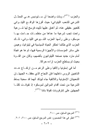 ‫ﻭﺍﻟﺤﺯﺏ )١٣٥(، ﻭﺒﺎﺕ ﻭﺍﻀ ‪‬ﺎ ﺃﻥ ﺴـﺎﻴﻭﺩﻴﺱ ﻫـﻲ ﺍﻟﻤﻤﺜـل‬
                         ‫ﺤ‬
‫ﺍﻟﺸﺭﻋﻲ ﻟﻠﺸﻌﺏ ﺍﻟﻠﻴﺘﻭﺍﻨﻲ؛ ﺤﻴﺙ ﺃﻓﺭﺯﻫﺎ ﺍﻟﻭﺍﻗـﻊ ﺍﻟﻠﻴﺘـﻭﺍﻨﻲ‬
‫ﻜﺘﻌﺒﻴﺭ ﺤﻘﻴﻘﻲ ﻋﻨﻪ، ﺜﻡ ﺃﻏﺩﻕ ﻋﻠﻴﻬﺎ ﺘﺄﻴﻴﺩﻩ ﻓﺭﺴﺦ ﻟﻬﺎ ﺸـﺭﻋﻴﺔ‬
‫ﺭﺍﺤﺕ ﺘﺠﺏ ﺸﺭﻋﻴﺔ ﻤﺎ ﻋﺩﺍﻫﺎ ﻤﻥ ﻤﻨﻅﻤـﺎﺕ ﺠـﺎﺀﺕ ﺒﻬـﺎ‬
‫ﻤﻭﺴﻜﻭ، ﻭﻋﻠﻰ ﺭﺃﺴﻬﺎ ﺍﻟﺤﺯﺏ ﺍﻟﺸـﻴﻭﻋﻲ ﺍﻟﻠﻴﺘـﻭﺍﻨﻲ، ﺫﻟـﻙ‬
‫ﺍﻟﺤﺯﺏ ﺍﻟﺫﻱ ﻁﺎﻟﻤﺎ ﺍﺤﺘﻜﺭ ﺍﻟﺤﻴﺎﺓ ﺍﻟﺴﻴﺎﺴﻴﺔ ﻓﻲ ﻟﻴﺘﻭﺍﻨﻴﺎ، ﻭﻫﻴﻤﻥ‬
‫ﻋﻠﻰ ﺴﺎﺌﺭ ﺍﻟﻤﺅﺴﺴﺎﺕ ﻭﺍﻷﺠﻬﺯﺓ ﺍﻟﺭﺴﻤﻴﺔ ﻓﻴﻬﺎ، ﺜﻡ ﻫﺎ ﻫﻭ ﻓﺠﺄﺓ‬
‫ﺃﻤﺎﻡ ﻤﺎﺭﺩ ﺠﺩﻴﺩ ﺼﻨﻌﻪ ﺍﻟﻠﻴﺘﻭﺍﻨﻴﻭﻥ ﺒﺄﻨﻔﺴﻬﻡ، ﻭﻜﺎﻥ ﻤﻥ ﺍﻟﻘـﻭﺓ‬
                      ‫ﺒﺤﻴﺙ ﻟﻡ ﻴﺴﺘﻁﻊ ﺍﻟﺤﺯﺏ ﺇﺯﺍﺀﻩ ﺤﺭﺍ ﹰﺎ.‬
                        ‫ﻜ‬
‫ﺃﻤﺎ ﻓﻲ ﺇﺴﺘﻭﻨﻴﺎ ﻭﻻﺘﻔﻴﺎ ﻭﻋﻠﻰ ﺍﻟﺭﻏﻡ ﻤـﻥ ﺍﺭﺘﻔـﺎﻉ ﻋـﺩﺩ‬
‫ﺍﻟﻨﺎﺨﺒﻴﻥ ﺍﻟﺭﻭﺱ ﺩﺍﺨﻠﻬﻤﺎ ﻓﺈﻥ ﺍﻟﻨﺠﺎﺡ ﺍﻟﺫﻱ ﺤﻘﻘﺘـﻪ ﺍﻟﺠﺒﻬﺘـﺎﻥ‬
‫ﺍﻟﺸﻌﺒﻴﺘﺎﻥ ﺍﻹﺴﺘﻭﻨﻴﺔ ﻭﺍﻟﻼﺘﻔﻴﺔ ﺠﺎﺀ ﻟﻴﺅﻜﺩ ﺃﻨﻬﻤﺎ ﻗﺩ ﺴﺤﺒﺘﺎ ﺒﺴﺎﻁ‬
‫ﺍﻟﺸﺭﻋﻴﺔ ﻤﻥ ﺘﺤﺕ ﺃﻗﺩﺍﻡ ﺍﻟﻤﻭﺍﻟﻴﻥ ﻟﻤﻭﺴﻜﻭ؛ ﺇﺫ ﺘﻔﻭﻗـﺕ ﻜﻠﺘـﺎ‬
                 ‫ﺍﻟﺠﺒﻬﺘﻴﻥ ﻋﻠﻰ ﺇﻨﺘﺭﻓﺭﻭﻨﺕ ﺘﻔﻭ ﹰﺎ ﺒﺎﺌ ﹰﺎ )٢٣٥(.‬
                         ‫ﻗ ﻨ‬




                                                       ‫)١٣٥(‬
                               ‫ﺍﻟﻤﺭﺠﻊ ﺍﻟﺴﺎﺒﻕ، ﺹ ٠٠٢.‬
                                                       ‫)٢٣٥(‬
‫ﺍﻨﻅﺭ ﻓﻲ ﻫﺫﺍ ﺍﻟﻤﻀﻤﻭﻥ: ﻨﻔﺱ ﺍﻟﻤﺭﺠﻊ ﺍﻟﺴﺎﺒﻕ، ﺹ ٠٠٢، ١٠٢.‬
                       ‫- ٢٠٦ -‬
 