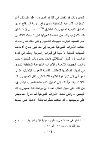 ‫ﺍﻟﺠﻤﻬﻭﺭﻴﺎﺕ ﻗﺩ ﺃﺨﺫﺕ ﻓﻲ ﺍﻟﺘﺯﺍﻴﺩ ﺍﻟﻤﻁﺭﺩ. ﻭﻫﻜﺫﺍ ﻓﻠﻡ ﻴﻜﻥ ﺃﻤﺎﻡ‬
‫ﺍﻷﺤﺯﺍﺏ ﺍﻟﺸﻴﻭﻋﻴﺔ ﺍﻟﺒﻠﻁﻴﻘﻴﺔ ﺴﻭﻯ ﺭﻓﻊ ﺭﺍﻴـﺔ ﺍﻟـﺩﻓﺎﻉ ﻋـﻥ‬
‫ﺍﻟﺤﻘﻭﻕ ﺍﻟﻘﻭﻤﻴﺔ ﻟﺠﻤﻬﻭﺭﻴﺎﺕ ﺍﻟﺒﻠﻁﻴﻕ )٤٣٥(، ﻋﺴـﻰ ﺃﻥ ﺘـﺘﻤﻜﻥ‬
‫ﺘﻠﻙ ﺍﻷﺤﺯﺍﺏ ﺒﺫﻟﻙ ﻤﻥ ﺍﺴﺘﻌﺎﺩﺓ ﺸﻌﺒﻴﺘﻬﺎ ﺍﻟﺘﻲ ﻜـﺎﺩﺕ ﺘﺘﻼﺸـﻰ‬
‫ﺃﻤﺎﻡ ﺍﻟﺸﻌﺒﻴﺔ ﺍﻟﺠﺎﺭﻓﺔ ﻟﻠﺠﺒﻬﺎﺕ ﺍﻟﺸﻌﺒﻴﺔ. ﻭﻋﻠﻰ ﺫﻟﻙ ﻓﻘﺩ ﺭﺍﺤـﺕ‬
‫ﺃﻫﺩﺍﻑ ﺍﻷﺤﺯﺍﺏ ﺍﻟﺸﻴﻭﻋﻴﺔ ﺘﻘﺘﺭﺏ ﺇﻟﻰ ﺤﺩ ﻜﺒﻴﺭ ﻤـﻥ ﺃﻫـﺩﺍﻑ‬
‫ﺍﻟﺠﺒﻬﺎﺕ ﺍﻟﺸﻌﺒﻴﺔ ﻻ ﺴﻴﻤﺎ ﻓﻲ ﻟﻴﺘﻭﺍﻨﻴﺎ ﻭﺇﺴﺘﻭﻨﻴﺎ. ﻭﺒﺎﻟﺘـﺎﻟﻲ ﻓﻘـﺩ‬
‫ﺘﺯﺍﻴﺩﺕ ﻗﻭﺓ ﺍﻟﺘﻴﺎﺭ ﺍﻻﺴﺘﻘﻼﻟﻲ ﺩﺍﺨل ﺠﻤﻬﻭﺭﻴﺎﺕ ﺍﻟﺒﻠﻁﻴﻕ؛ ﺤﻴﺙ‬
‫ﺭﺍﺤﺕ ﺍﻟﺠﺒﻬﺎﺕ ﺍﻟﺸﻌﺒﻴﺔ ﻭﺍﻷﺤﺯﺍﺏ ﺍﻟﺸﻴﻭﻋﻴﺔ ﺍﻟﺒﻠﻁﻴﻘﻴﺔ ﺘﺘﺒﺎﺭﻯ‬
‫ﻓﻲ ﺇﻅﻬﺎﺭ ﺇﺨﻼﺼﻬﺎ ﻟﻠﻤﻁﺎﻟﺏ ﺍﻟﻘﻭﻤﻴﺔ ﻟﺸﻌﻭﺏ ﺍﻟﺒﻠﻁﻴﻕ، ﻋﻠـﻰ‬
‫ﻨﺤﻭ ﺃﺩﻯ ﺇﻟﻰ ﺘﺯﺍﻴﺩ ﻗﻭﺓ ﺍﻻﺘﺠﺎﻩ ﺍﻻﺴﺘﻘﻼﻟﻲ ﺩﺍﺨل ﺍﻟﺠﻤﻬﻭﺭﻴـﺎﺕ‬
‫ﺍﻟﺜﻼﺙ. ﻭﻗﺩ ﻫﻴﺄ ﺫﻟﻙ ﺇﻟﻰ ﺘﺤﻘﻴﻕ ﻨﺘﺎﺌﺞ ﻫﺎﻤﺔ ﻟﺸﻌﻭﺏ ﺍﻟﺒﻠﻁﻴـﻕ،‬
‫ﻤﻥ ﺫﻟﻙ ﻋﻠﻰ ﺴﺒﻴل ﺍﻟﻤﺜﺎل ﻨﺠـﺩ ﺃﻥ ﺒﺭﻟﻤﺎﻨـﺎﺕ ﺠﻤﻬﻭﺭﻴـﺎﺕ‬
‫ﺍﻟﺒﻠﻁﻴﻕ – ﻭﺍﻟﺘﻲ ﻜﺎﻨﺕ ﺍﻷﺤﺯﺍﺏ ﺍﻟﺸﻴﻭﻋﻴﺔ ﻟﻤﺎ ﺘـﺯل ﺘﺴـﻴﻁﺭ‬
‫ﻋﻠﻰ ﺘﻭﺠﻬﺎﺘﻬﺎ – ﻗﺩ ﺍﺘﺨﺫﺕ ﺨﻁﻭﺍﺕ ﺒﺎﻟﻐﺔ ﺍﻷﻫﻤﻴﺔ ﻋﻠﻰ ﺼﻌﻴﺩ‬




                                                          ‫)٤٣٥(‬
‫ﺍﻨﻅﺭ ﻓﻲ ﻫﺫﺍ ﺍﻟﻤﻌﻨﻰ: ﺩﺍﻨﻜﻭﺱ، ﻨﻬﺎﻴﺔ ﺍﻹﻤﺒﺭﺍﻁﻭﺭﻴﺔ...، ﻤﺭﺠـﻊ‬
                         ‫ﺴﺒﻕ ﺫﻜﺭﻩ، ﻤﻥ ﺹ ٨٧١ ﺇﻟﻰ ١٨١.‬
                        ‫- ٤٠٦ -‬
 