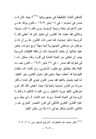 ‫ﺍﻟﺘﻤﻜﻴﻥ ﻟﻠﻐﺎﺕ ﺍﻟﺒﻠﻁﻴﻘﻴﺔ ﻓﻲ ﺠﻤﻬﻭﺭﻴﺎﺘﻬﺎ )٥٣٥(؛ ﺤﻴﺙ ﻜﺎﻥ ﻗـﺩ‬
‫ﺼﺩﺭ ﻓﻲ ﺇﺴﺘﻭﻨﻴﺎ – ﻓﻲ ٨١ ﻴﻨﺎﻴﺭ ٩٨٩١ – ﻗﺎﻨﻭﻥ ﻴﺅﻜﺩ ﻋﻠـﻰ‬
‫ﻋﺩﻡ ﺍﻻﻋﺘﺭﺍﻑ ﺒﻠﻐﺔ ﺭﺴﻤﻴﺔ ﻹﺴﺘﻭﻨﻴﺎ ﺴﻭﻯ ﺍﻟﻠﻐـﺔ ﺍﻹﺴـﺘﻭﻨﻴﺔ،‬
‫ﻭﺒﺎﻟﺘﺎﻟﻲ ﻓﻘﺩ ﺍﺠﺘﺙ ﻫﺫﺍ ﺍﻟﻘﺎﻨﻭﻥ ﺃﻱ ﺍﻤﺘﻴﺎﺯ ﻜﺎﻥ ﻗﺩ ﺃﻋﻁﻲ ﻟﻠﻐـﺔ‬
‫ﺍﻟﺭﻭﺴﻴﺔ ﺩﺍﺨل ﺇﺴﺘﻭﻨﻴﺎ، ﻜﻤﺎ ﻨﺹ ﺫﺍﺕ ﺍﻟﻘﺎﻨﻭﻥ ﻋﻠـﻰ ﺃﻥ ﻜـل‬
‫ﻤﻭﺍﻁﻥ ﻤﻥ ﻤﻭﺍﻁﻨﻲ ﺍﻟﺠﻤﻬﻭﺭﻴﺔ ﻟﺩﻴﻪ ﻤﻬﻠﺔ ﺃﺭﺒﻊ ﺴﻨﻭﺍﺕ، ﻴﺘﻌﻴﻥ‬
‫ﻋﻠﻴﻪ ﺨﻼﻟﻬﺎ ﺃﻥ ﻴﺘﻌﻠﻡ ﺍﻹﺴﺘﻭﻨﻴﺔ، ﻜﻤﺎ ﺃﻥ ﻜﺎﻓﺔ ﺍﻟﻠﻔﻅﺎﺕ ﺍﻟﺭﻭﺴﻴﺔ‬
‫ﻴﺠﺏ ﺃﻥ ﺘﺨﺘﻔﻲ ﻤﻥ ﺍﻟﺤﻴﺎﺓ ﺍﻟﻌﺎﻤﺔ ﻓﻲ ﺃﻗﺭﺏ ﻭﻗﺕ ﻤﻤﻜﻥ. ﺃﻤـﺎ‬
‫ﻓﻲ ﻟﻴﺘﻭﺍﻨﻴﺎ ﻓﻘﺩ ﺼﺩﺭ – ﻓﻲ ٥٢ ﻴﻨﺎﻴﺭ ٩٨٩١ – ﻗﺎﻨﻭﻥ ﺒﺼـﺩﺩ‬
‫ﺍﻟﻠﻐﺔ ﻴﻜﺎﺩ ﻴﺘﻁﺎﺒﻕ ﻤﻊ ﻨﻅﻴﺭﻩ ﺍﻹﺴﺘﻭﻨﻲ، ﻭﺇﻥ ﻜﺎﻨﺕ ﺍﻟﺴـﻠﻁﺎﺕ‬
‫ﺍﻟﻠﻴﺘﻭﺍﻨﻴﺔ ﻗﺩ ﺃﻋﻁﺕ ﻤﻬﻠﺔ ﺴﻨﺘﻴﻥ ﻗﺒل ﺩﺨﻭل ﺍﻟﻘﺎﻨﻭﻥ ﺤﻴﺯ ﺍﻟﺘﻨﻔﻴﺫ.‬
‫ﺃﻤﺎ ﻓﻴﻤﺎ ﻴﺘﺼل ﺒﻼﺘﻔﻴﺎ ﻓﻘﺩ ﺼﺩﺭ ﻗﺎﻨﻭﻥ ﻟﻐﻭﻱ ﺃﻗل ﺘﺸﺩ ‪‬ﺍ ﻭﺃﻜﺜﺭ‬
       ‫ﺩ‬
‫ﻤﺭﻭﻨﺔ ﻤﻥ ﻗﺎﻨﻭﻥ ﺇﺴﺘﻭﻨﻴﺎ ﻭﻟﻴﺘﻭﺍﻨﻴﺎ؛ ﺤﻴﺙ ﺃﻋﻁﻰ ﺫﻟﻙ ﺍﻟﻘـﺎﻨﻭﻥ‬
‫ﻟﻤﻭﺍﻁﻨﻲ ﻻﺘﻔﻴﺎ ﺤﺭﻴﺔ ﺍﻻﺨﺘﻴﺎﺭ ﺒـﻴﻥ ﺍﻟﻠﻐـﺔ ﺍﻟﻼﺘﻔﻴـﺔ ﻭﺍﻟﻠﻐـﺔ‬
‫ﺍﻟﺭﻭﺴﻴﺔ ﻓﻲ ﺍﻟﺤﻴﺎﺓ ﺍﻟﻌﺎﻤﺔ. ﻭﻴﺭﺘﺩ ﻋﺩﻡ ﺍﻟﺘﺸﺩﺩ ﺍﻟـﺫﻱ ﻴﻨﻁـﻭﻱ‬
‫ﻋﻠﻴﻪ ﺍﻟﻘﺎﻨﻭﻥ ﺍﻟﻠﻐﻭﻱ ﺍﻟﻼﺘﻔﻲ ﺇﻟﻰ ﻜﻭﻥ ﺍﻟﻌﻨﺼﺭ ﺍﻟﺒﺸﺭﻱ ﻏﻴـﺭ‬
         ‫ﺍﻟﻼﺘﻔﻲ ﺍﻷﺼل ﻴﺸﻜل ﺤﻭﺍﻟﻲ ٨٤ % ﻤﻥ ﺴﻜﺎﻥ ﻻﺘﻔﻴﺎ.‬


                                                       ‫)٥٣٥(‬
   ‫ﺍﻨﻅﺭ ﺒﺼﺩﺩ ﻫﺫﻩ ﺍﻟﺨﻁﻭﺍﺕ: ﺍﻟﻤﺭﺠﻊ ﺍﻟﺴﺎﺒﻕ، ﺹ ٤٠٢، ٥٠٢.‬
                        ‫- ٥٠٦ -‬
 